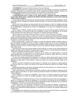 Jueves 21 de febrero de 2013 DIARIO OFICIAL (Tercera Sección) 25
3.15 SEMARNAT: Secretaría de Medio Ambiente y Recursos Naturales.
3.16 Semilla: Organismo de cualquiera de las especies de ostras perleras, que incluyen a la madreperla
(Pinctada mazatlanica), la concha nácar (Pteria sterna), madreperla del Atlántico (Pinctada imbricata) y la
ostra perlera alada del Atlántico (Pteria colymbus), con talla inferior a 25 milímetros de altura.
3.17 SENASICA: Servicio Nacional de Sanidad Inocuidad y Calidad Agroalimentaria.
4. Especificaciones para el cultivo de las ostras perleras: madreperla (Pinctada mazatlanica),
concha nácar (Pteria sterna), madreperla del Atlántico (Pinctada imbricata) y la ostra perlera alada del
Atlántico (Pteria colymbus).
4.1 Las especies objeto de esta norma son las ostras perleras: madreperla (Pinctada mazatlanica), concha
nácar (Pteria sterna), madreperla del Atlántico (Pinctada imbricata) y la ostra perlera alada del Atlántico (Pteria
colymbus).
4.2 El cultivo de las especies de ostras perleras sólo podrá realizarse a partir de “semillas” producidas
en laboratorio o recolectadas del medio natural previo permiso o concesión por parte de la SAGARPA a través
de la CONAPESCA o autorización por parte de la SEMARNAT en el caso de la madreperla (Pinctada
mazatlanica).
4.3 Se autoriza recolectar “semillas” de talla no mayor a 25 mm de altura por medio de colectores de
semilla que cuenten con el permiso emitido por la SAGARPA a través de la CONAPESCA. No se podrán
extraer organismos del medio natural que se encuentren en cualquier otra fase de desarrollo.
4.4 Los colectores de “semillas” podrán permanecer en el mar un tiempo máximo de 10 semanas.
4.5 Las perlas de cultivo, perlas ¾ y keshis que se cultiven en aguas de jurisdicción federal se deberán
obtener a partir del implante de organismos de por lo menos 12 meses de edad en el caso de la madreperla
del Atlántico (Pinctada imbricata), la ostra perlera alada del Atlántico (Pteria colymbus), madreperla (Pinctada
mazatlanica) y concha nácar (Pteria sterna).
4.6 Las medias perlas o mabes que se cultiven en aguas de jurisdicción federal se deberán obtener a
partir del implante de organismos de por lo menos 12 meses de edad para el caso de la madreperla del
Atlántico (Pinctada imbricata) y la ostra perlera alada del Atlántico (Pteria colymbus), y a partir del implante de
organismos de por lo menos 18 meses de edad en el caso de la madreperla (Pinctada mazatlanica) y concha
nácar (Pteria sterna).
4.7 El periodo de cultivo de las ostras perleras se debe prolongar un mínimo de ocho meses después del
implante de núcleos para la obtención de medias perlas y de por lo menos 18 meses después del implante de
núcleos para la obtención de perlas de cultivo, perlas ¾ y keshis.
4.8 La movilización de ostras perleras en cualquiera de sus estadios y/o material genético, únicamente
podrá realizarse entre el laboratorio y/o la zona de recolecta y la zona de cultivo dentro de su área de
distribución natural, con fines de acuacultura o repoblación.
En caso de la semilla proveniente de laboratorio, su cultivo se deberá realizar dentro de las zonas de
cultivo donde fueron recolectados los reproductores. La autorización de cultivo de dichas semillas en zonas
diferentes se podrá llevar a cabo siempre y cuando se cuente con la opinión favorable emitida por el
INAPESCA.
4.9 No se permite la movilización de ostras perleras en cualquiera de sus estadios y/o material genético
con fines de cultivo de un litoral a otro dentro de las aguas de jurisdicción federal de los Estados Unidos
Mexicanos.
4.10 No está permitida la introducción de especies exóticas de ostras perleras en los cuerpos de agua de
jurisdicción federal de los Estados Unidos Mexicanos.
4.11 Los permisionarios, concesionarios y autorizados que lleven a cabo actividades de acuacultura de las
especies objeto de esta Norma, en aguas marinas de jurisdicción federal de los Estados Unidos Mexicanos
quedan obligados a:
4.11.1 Presentar, en la oficina de la SAGARPA más cercana a la unidad de producción, los avisos de
cosecha y producción en número de semillas colectadas y número de perlas vendibles obtenidas, según
corresponda.
4.11.2 Respetar las condiciones técnicas, así como los procedimientos para el cultivo de cada especie, y
apoyar, en su caso, los programas de repoblación, en los términos y condiciones que fije la SAGARPA a
través de la CONAPESCA y en el caso de la especie madreperla (Pinctada mazatlanica), las que determine
la SEMARNAT, a través de la Dirección General de Vida Silvestre.
4.11.3 Proporcionar a las autoridades competentes la información sobre los hallazgos, investigaciones,
estudios y nuevos proyectos relacionados, así como cualquier otra información que se les requiera, en los
términos de las disposiciones legales aplicables, sin menoscabo de los derechos de propiedad intelectual que
pudieran surgir.
4.11.4 Mantener las instalaciones de cultivo en los cuerpos de agua de jurisdicción federal, de conformidad
con lo establecido en el manual de buenas prácticas de producción acuícola.
 
