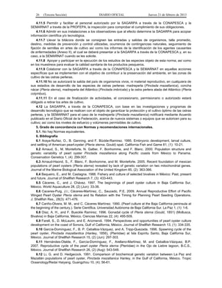 26 (Tercera Sección) DIARIO OFICIAL Jueves 21 de febrero de 2013
4.11.5 Permitir y facilitar al personal autorizado por la SAGARPA a través de la CONAPESCA y la
SEMARNAT a través de la PROFEPA, la inspección para comprobar el cumplimiento de sus obligaciones.
4.11.6 Admitir en sus instalaciones a los observadores que al efecto determine la SAGARPA para acopiar
información científica y/o tecnológica.
4.11.7 Llevar la bitácora donde se consignen las entradas y salidas de organismos, talla promedio,
destino, medidas de prevención y control utilizadas, ocurrencia de contingencias naturales, seguimiento de
fijación de semillas en artes de cultivo así como los informes de la identificación de los agentes causantes
de enfermedades (Anexo II), el cual se deberá presentar a la SAGARPA a través de la CONAPESCA y, en su
caso, a la SEMARNAT cuando se les solicite.
4.11.8 Apoyar y participar en la ejecución de los estudios de las especies objeto de esta norma; así como
en los muestreos para evaluar la calidad sanitaria de los productos pesqueros.
4.11.9 Colaborar con la SAGARPA a través de la CONAPESCA y la SEMARNAT en aquellas acciones
específicas que se implementen con el objetivo de contribuir a la preservación del ambiente, en las zonas de
cultivo de las ostras perleras.
4.11.10 No se autorizará la salida del país de organismos vivos, ni material reproductivo, en cualquiera de
sus estadios de desarrollo de las especies de ostras perleras: madreperla (Pinctada mazatlanica), concha
nácar (Pteria sterna), madreperla del Atlántico (Pinctada imbricata) y la ostra perlera alada del Atlántico (Pteria
colymbus).
4.11.11 En el caso de finalización de actividades, el concesionario, permisionario o autorizado estará
obligado a retirar los artes de cultivo.
4.12 La SAGARPA, a través de la CONAPESCA, con base en las investigaciones y programas de
desarrollo tecnológico que se realicen con el objeto de garantizar la protección y el cultivo óptimo de las ostras
perleras, y la SEMARNAT para el caso de la madreperla (Pinctada mazatlanica) notificará mediante Acuerdo
publicado en el Diario Oficial de la Federación, acerca de nuevos sistemas o equipos que se autoricen para su
cultivo; así como los niveles de esfuerzo y volúmenes permisibles de cultivo.
5. Grado de concordancia con Normas y recomendaciones internacionales.
5.1. No hay Normas equivalentes.
6. Bibliografía
6.1 Araya-Nuñez, O., B. Ganning, and F. Bückle-Ramirez. 1995. Embryonic development, larval culture,
and settling of American pearl-oyster (Pteria sterna, Gould) spat. California Fish and Game 81, (1): 10-21.
6.2 Arnaud, S., M. Monteforte, N. Galtier, F. Bonhomme, and F. Blanc. 2000. Population structure and
genetic variability of pearl oyster Pinctada mazatlanica along Pacific coasts from México to Panama.
Conservation Genetics 1, (4): 299-307.
6.3 Arnaud-Haond, S., F. Blanc, F. Bonhomme, and M. Monteforte. 2005. Recent foundation of mexican
populations of pearl oysters (Pteria sterna) revealed by lack of genetic variation on two mitochondrial genes.
Journal of the Marine Biological Association of the United Kingdom 85, (2): 363-366.
6.4 Baqueiro, E., and M. Castagna. 1988. Fishery and culture of selected bivalves in México: Past, present
and future. Journal of Shellfish Research 7, (3): 433-443.
6.5 Cáceres, C., and J. Chávez. 1997. The beginnings of pearl oyster culture in Baja California Sur,
México. World Aquaculture 28, (2) (Jun): 33-38.
6.6 Caceres-Puig, J.I.; Cáceres-Martínez, C., Saucedo, P.E. 2009. Annual Reproductive Effort of Pacific
Winged Pearl Oyster Pteria sterna and Its Relation with the Timing for Planning Pearl Seeding Operations.
J. Shellfish Res., 28(3): 471-476.
6.7 Cariño-Olvera, M. M., and C. Cáceres Martínez. 1990. (Pearl culture at the Baja California peninsula at
the beginning of the century.). Serie Científica. Universidad Autónoma de Baja California Sur. La Paz 1, (1): 1-6.
6.8 Diaz, A. H., and F. Bueckle Ramirez. 1996. Gonadal cycle of Pteria sterna (Gould, 1851) (Mollusca,
Bivalvia) in Baja California, México. Ciencias Marinas 22, (4): 495-509.
6.9 Farell, S., D. McLaurin, and E. Arizmendi. 1994. Perspectives and opportunities of pearl oyster culture
development on the coast of Sonora, Gulf of California, México. Journal of Shellfish Research 13, (1): 334-335.
6.10 García-Domínguez, F., B. P. Ceballos-Vázquez, and A. Tripp-Quezada. 1996. Spawning cycle of the
pearl oyster, Pinctada mazatlantica (Hanley, 1856), (Pteriidae) at Isla Espíritu Santo, Baja California Sur,
México. Journal of Shellfish Research 15, (2) (Jun): 297-303.
6.11 Hernándes-Olalde, F., García-Domínguez, F., Arellano-Martínez, M. and Ceballos-Vázquez, B.P.
2007. Reproductive cycle of the pearl oyster Pteria sterna (Pteriidae) in the Ojo de Liebre lagoon, B.C.S.,
México. Journal of Shellfish Research 26, (2) (Aug): 543-548.
6.12 Li, G. and D. Hedgecock. 1991. Comparison of biochemical genetic variation between La Paz and
Mazatlán populations of pearl oyster, Pinctada mazatlanica Hanley, in the Gulf of California, México. Tropic
Oceanology/Redai Haiyang. Guangzhou 10, (4): 56-61.
 