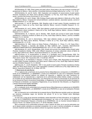 Jueves 21 de febrero de 2013 DIARIO OFICIAL (Tercera Sección) 27
6.13 Monteforte, M. 1990. (Pearl oysters and pearl culture: Actual state in the main producer countries and
perspectives for México.). Serie científica. Universidad Autónoma de Baja California Sur. La Paz 1, (1): 13-18.
6.14 Monteforte, M., and M. Cariño. 1992. Exploration and evaluation of natural stocks of pearl oysters
Pinctada mazatlanica and Pteria sterna (Bivalvia: Pteriidae): La Paz bay, South Baja California, México.
Ambio, Journal of the Human Environment 21, (4): 314-320.
6.15 Monteforte, M., and H. Wright. 1994. Ecology of pearl oyster spat collection in Bahía de La Paz, South
Baja California, México: Temporal and vertical distribution, substrate selection, associated species. Journal of
Shellfish Research 13, (1): 342-343.
6.16 Saucedo, P., and M. Monteforte 1994. Breeding cycle of pearl oysters Pinctada mazatlanica and
Pteria sterna in Bahía de La Paz, South Baja California, México. Journal of Shellfish Research 13, (1):
348-349.
6.17 Monteforte, M., and C. Aldana. 1994. Spat collection, growth and survival of pearl oyster Pteria sterna
under extensive culture conditions in Bahía de La Paz, South Baja California, México. Journal of Shellfish
Research 13, (1): 340-341.
6.18 Monteforte, M., H. Bervera, and S. Morales. 1994. Growth and survival of pearl oyster Pinctada
mazatlanica in extensive conditions at Bahía de La Paz, South Baja California, México. Journal of Shellfish
Research 13, (1): 343-344.
6.19 Monteforte, M., and A. García-Gasca. 1994. Spat collection studies on pearl oysters Pinctada
mazatlanica and Pteria sterna (Bivalvia, Pteriidae) in Bahía de La Paz, South Baja California, México.
Hydrobiologia 291, (1): 21-34.
6.20 Monteforte, M. 1996. Cultivo de Ostras Perleras y Perlicultura. In : Ponce, G. y M. Casas (Eds.).
"Diagnóstico Pesquero y Acuícola del Estado de Baja California Sur". Convenio interinstitucional
CIBNOR/CICIMAR/UABCS/CET-MAR/SEMARNAP/FAO. Vol II, 571-613. ISBN 158-968-6837-16-7.
6.21 Monteforte, M., and S. Morales-Mulia. 2000. Growth and survival of the Calafia mother-of-pearl oyster
Pinctada mazatlanica (Hanley 1856) under different sequences of nursery culture-late culture at Bahía de
La Paz, Baja California Sur, México. Aquaculture Research 31, (12) (Dec): 901-915.
6.22 Ruiz-Rubio, H., H. Acosta-Salmon, A. Olivera, P. C. Southgate, and C. Rangel-Dávalos. 2006. The
influence of culture method and culture period on quality of half-pearls ('mabe') from the winged pearl oyster
Pteria sterna, Gould, 1851. Aquaculture 254, (1-4) (28 Apr): 269-274.
6.23 Saucedo, P., M. Monteforte, H. Bervera, V. Perez, and H. Wright. 1994. Repopulation of natural beds
of pearl oysters Pinctada mazatlanica and Pteria sterna in Bahía de La Paz, South Baja California, México.
Journal of Shellfish Research 13, (1): 349-350.
6.24 Saucedo, P., and M. Monteforte. 1997. In situ growth of pearl oysters Pinctada mazatlanica (Hanley
1856) and Pteria sterna (Gould 1851) under repopulation conditions at Bahía de La Paz, Baja California Sur,
México. Aquaculture Research 28, (5) (May): 367-378.
7. Observancia de esta Norma
7.1 La vigilancia del cumplimiento de la presente Norma Oficial Mexicana corresponde a la SAGARPA, a
través de la CONAPESCA, y a SEMARNAT a través de la PROFEPA en caso de la madreperla (Pinctada
mazatlanica) cuyo personal realizará los trabajos de inspección y vigilancia que sean necesarios en
colaboración con las dependencias y organismos de la administración pública federal, estatal y municipal,
en el ámbito de sus respectivas atribuciones. Las infracciones a la misma se sancionarán en los términos de
la Ley General de Pesca y Acuacultura Sustentables, su Reglamento, la Ley General del Equilibrio Ecológico y
la Protección al Ambiente, sus respectivos Reglamentos, la Ley General de Vida Silvestre y su Reglamento
y demás disposiciones legales aplicables.
8. Evaluación de la Conformidad
8.1 La evaluación de la conformidad de la presente Norma Oficial Mexicana se realizará por la SAGARPA
a través de la CONAPESCA, y la SEMARNAT a través de la PROFEPA en caso de la madreperla (Pinctada
mazatlánica).
8.2 La evaluación de la conformidad de la presente Norma Oficial Mexicana también podrá ser efectuada
por personas acreditadas según los términos del artículo 74 de la Ley Federal sobre Metrología
y Normalización.
En este caso, la lista de las personas acreditadas, estará disponible con fines informativos, en la página de
Internet de la CONAPESCA www.sagarpa.gob.mx/conapesca, así como en las oficinas de la Dirección
General de Ordenamiento Pesquero y Acuícola de la CONAPESCA, sito en Avenida Camarón-Sábalo s/n
Esquina Tiburón, Col. Sábalo Country Club. C. P. 82100. Mazatlán, Sinaloa.
8.3 La evaluación de la conformidad se llevará a cabo a petición de parte, por lo que los particulares que
así lo deseen podrán solicitarla a la autoridad competente o en su caso, a terceros acreditados, en cualquier
momento mediante escrito libre que deberá contener los siguientes requisitos de información:
 