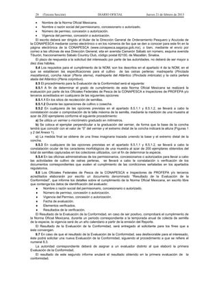 28 (Tercera Sección) DIARIO OFICIAL Jueves 21 de febrero de 2013
 Nombre de la Norma Oficial Mexicana.
 Nombre o razón social del permisionario, concesionario o autorizado.
 Número de permiso, concesión o autorización.
 Vigencia del permiso, concesión o autorización.
El escrito deberá ser dirigido al titular de la Dirección General de Ordenamiento Pesquero y Acuícola de
la CONAPESCA mediante correo electrónico o en los números de fax que se den a conocer para este fin en la
página electrónica de la CONAPESCA (www.conapesca.sagarpa.gob.mx), o bien, mediante el envío por
correo a las oficinas de esa Dirección General, sita en avenida Camarón Sábalo sin número, esquina avenida
Tiburón, fraccionamiento Sábalo Country Club, código postal 82100, de Mazatlán, Sinaloa.
El plazo de respuesta a la solicitud del interesado por parte de las autoridades, no deberá de ser mayor a
diez días hábiles.
8.4 Los requisitos para el cumplimiento de la NOM, son los descritos en el apartado 4 de la NOM, en el
que se establecen las especificaciones para el cultivo de las ostras perleras: madreperla (Pinctada
mazatlanica), concha nácar (Pteria sterna), madreperla del Atlántico (Pinctada imbricata) y la ostra perlera
alada del Atlántico (Pteria colymbus).
8.5 El procedimiento para la Evaluación de la Conformidad será el siguiente:
8.5.1 A fin de determinar el grado de cumplimiento de esta Norma Oficial Mexicana se realizará la
evaluación por parte de los Oficiales Federales de Pesca de la CONAPESCA e Inspectores de PROFEPA y/o
terceros acreditados en cualquiera de las siguientes opciones:
8.5.1.1 En los sitios de recolección de semillas.
8.5.1.2 Durante las operaciones de cultivo o cosecha.
8.5.2 En cualquiera de las opciones previstas en el apartado 8.5.1.1 y 8.5.1.2, se llevará a cabo la
constatación ocular o comprobación de la talla máxima de la semilla, mediante la medición de una muestra al
azar de 200 ejemplares conforme el siguiente procedimiento:
a) Se utiliza un vernier o micrómetro graduado en milímetros.
b) Se coloca el ejemplar perpendicular a la graduación del vernier, de forma que la base de la concha
tendrá que coincidir con el valor de “0” del vernier y el extremo distal de la concha indicará la altura (Figuras 1
y 2 del Anexo 1).
c) La medida final se obtiene de una línea imaginaria trazada uniendo la base y el extremo distal de la
concha.
8.5.3 En cualquiera de las opciones previstas en el apartado 8.5.1.1 y 8.5.1.2, se llevará a cabo la
constatación ocular de los caracteres morfológicos de una muestra al azar de 200 ejemplares obtenidos del
total de semillas capturadas en los colectores utilizados, con el fin de determinar la especie.
8.5.4 En las oficinas administrativas de los permisionarios, concesionarios o autorizados para llevar a cabo
las actividades de cultivo de ostras perleras, se llevará a cabo la constatación o verificación de los
documentos correspondientes que avalen el cumplimiento de las condiciones señaladas en los apartados
regulatorios.
8.6 Los Oficiales Federales de Pesca de la CONAPESCA e Inspectores de PROFEPA y/o terceros
acreditados elaborarán por escrito un documento denominado “Resultado de la Evaluación de la
Conformidad”, que informe los detalles sobre el cumplimiento de la Norma Oficial Mexicana, en escrito libre
que contenga los datos de identificación del evaluado:
 Nombre o razón social del permisionario, concesionario o autorizado.
 Número de permiso, concesión o autorización.
 Vigencia del Permiso, concesión o autorización.
 Fecha de evaluación.
 Elementos verificados.
 Resultados de la verificación.
El Resultado de la Evaluación de la Conformidad, en caso de ser positivo, comprobará el cumplimiento de
la Norma Oficial Mexicana, durante un periodo correspondiente a la temporada anual de colecta de semilla
de la especie, la vigencia será de un año calendario a partir de la emisión del Reporte.
El Resultado de la Evaluación de la Conformidad, será entregado al solicitante para los fines que a
éste convengan.
8.7 En caso de que el resultado de la Evaluación de la Conformidad, sea desfavorable para el interesado,
éste podrá solicitar una nueva Evaluación de la Conformidad, siguiendo el procedimiento a que se refiere el
numeral 8.3.
La autoridad correspondiente deberá de asignar a un evaluador distinto al que elaboró la primera
Evaluación de la Conformidad.
El resultado de este segundo informe anulará el resultado obtenido en la primera evaluación de la
conformidad.
 