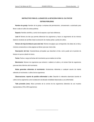 Jueves 21 de febrero de 2013 DIARIO OFICIAL (Tercera Sección) 31
INSTRUCTIVO PARA EL LLENADO DE LA BITACORA PARA EL CULTIVO DE
OSTRAS PERLERAS:
Nombre de granja: Nombre de la granja o empresa del permisionario, concesionario o autorizado para
llevar a cabo el cultivo de ostras perleras.
Especie: Nombre científico y común de la especie a que hace referencia.
Lote #: Número de lote que permita diferenciar los organismos y hacer un seguimiento de los mismos
desde la recolecta de semillas hasta la extracción de medias perlas o perlas de cultivo.
Número de hoja de bitácora para este lote: Número de página que corresponde a los datos de un lote y
números consecutivos a otras páginas se llenen para ese mismo lote.
Descripción del lote: Características principales que describen al lote, como puede ser el periodo de
tiempo en que se colectó el mismo.
Fecha: Fecha o rango de fechas del movimiento que se realiza con el lote.
Movimiento: Número de organismos que entraron o salieron al cultivo y el número final de organismos
para ese lote al término del movimiento.
Notas generales referentes al movimiento: Anotaciones referentes a cualquier asunto de interés
referente al movimiento o cultivo de los organismos.
Observaciones: reporte de posible enfermedad u otro: Describir lo relevante observado durante el
cultivo de los organismos como la detección de elevada mortalidad relacionada a una enfermedad.
Talla promedio (mm): Altura promedio de la concha de los organismos obtenidos de una muestra
representativa (100 a 200 organismos).
_____________________________
 