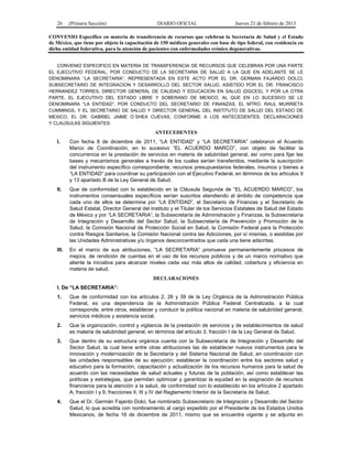 26 (Primera Sección) DIARIO OFICIAL Jueves 21 de febrero de 2013
CONVENIO Específico en materia de transferencia de recursos que celebran la Secretaría de Salud y el Estado
de México, que tiene por objeto la capacitación de 150 médicos generales con base de tipo federal, con residencia en
dicha entidad federativa, para la atención de pacientes con enfermedades crónico degenerativas.
CONVENIO ESPECIFICO EN MATERIA DE TRANSFERENCIA DE RECURSOS QUE CELEBRAN POR UNA PARTE
EL EJECUTIVO FEDERAL, POR CONDUCTO DE LA SECRETARIA DE SALUD A LA QUE EN ADELANTE SE LE
DENOMINARA “LA SECRETARIA”, REPRESENTADA EN ESTE ACTO POR EL DR. GERMAN FAJARDO DOLCI,
SUBSECRETARIO DE INTEGRACION Y DESARROLLO DEL SECTOR SALUD, ASISTIDO POR EL DR. FRANCISCO
HERNANDEZ TORRES, DIRECTOR GENERAL DE CALIDAD Y EDUCACION EN SALUD (DGCES), Y POR LA OTRA
PARTE, EL EJECUTIVO DEL ESTADO LIBRE Y SOBERANO DE MEXICO, AL QUE EN LO SUCESIVO SE LE
DENOMINARA “LA ENTIDAD”, POR CONDUCTO DEL SECRETARIO DE FINANZAS, EL MTRO. RAUL MURRIETA
CUMMINGS, Y EL SECRETARIO DE SALUD Y DIRECTOR GENERAL DEL INSTITUTO DE SALUD DEL ESTADO DE
MEXICO, EL DR. GABRIEL JAIME O´SHEA CUEVAS, CONFORME A LOS ANTECEDENTES, DECLARACIONES
Y CLAUSULAS SIGUIENTES:
ANTECEDENTES
I. Con fecha 8 de diciembre de 2011, “LA ENTIDAD” y “LA SECRETARIA” celebraron el Acuerdo
Marco de Coordinación, en lo sucesivo “EL ACUERDO MARCO”, con objeto de facilitar la
concurrencia en la prestación de servicios en materia de salubridad general, así como para fijar las
bases y mecanismos generales a través de los cuales serían transferidos, mediante la suscripción
del instrumento específico correspondiente, recursos presupuestarios federales, insumos y bienes a
“LA ENTIDAD” para coordinar su participación con el Ejecutivo Federal, en términos de los artículos 9
y 13 apartado B de la Ley General de Salud.
II. Que de conformidad con lo establecido en la Cláusula Segunda de “EL ACUERDO MARCO”, los
instrumentos consensuales específicos serían suscritos atendiendo al ámbito de competencia que
cada uno de ellos se determine por “LA ENTIDAD”, el Secretario de Finanzas y el Secretario de
Salud Estatal, Director General del Instituto y el Titular de los Servicios Estatales de Salud del Estado
de México y por “LA SECRETARIA”, la Subsecretaría de Administración y Finanzas, la Subsecretaría
de Integración y Desarrollo del Sector Salud, la Subsecretaría de Prevención y Promoción de la
Salud, la Comisión Nacional de Protección Social en Salud, la Comisión Federal para la Protección
contra Riesgos Sanitarios, la Comisión Nacional contra las Adicciones, por sí mismas, o asistidas por
las Unidades Administrativas y/u órganos desconcentrados que cada una tiene adscritas.
III. En el marco de sus atribuciones, “LA SECRETARIA” promueve permanentemente procesos de
mejora, de rendición de cuentas en el uso de los recursos públicos y de un marco normativo que
aliente la iniciativa para alcanzar niveles cada vez más altos de calidad, cobertura y eficiencia en
materia de salud.
DECLARACIONES
I. De “LA SECRETARIA”:
1. Que de conformidad con los artículos 2, 26 y 39 de la Ley Orgánica de la Administración Pública
Federal, es una dependencia de la Administración Pública Federal Centralizada, a la cual
corresponde, entre otros, establecer y conducir la política nacional en materia de salubridad general,
servicios médicos y asistencia social.
2. Que la organización, control y vigilancia de la prestación de servicios y de establecimientos de salud
es materia de salubridad general, en términos del artículo 3, fracción I de la Ley General de Salud.
3. Que dentro de su estructura orgánica cuenta con la Subsecretaría de Integración y Desarrollo del
Sector Salud, la cual tiene entre otras atribuciones las de establecer nuevos instrumentos para la
innovación y modernización de la Secretaría y del Sistema Nacional de Salud, en coordinación con
las unidades responsables de su ejecución; establecer la coordinación entre los sectores salud y
educativo para la formación, capacitación y actualización de los recursos humanos para la salud de
acuerdo con las necesidades de salud actuales y futuras de la población, así como establecer las
políticas y estrategias, que permitan optimizar y garantizar la equidad en la asignación de recursos
financieros para la atención a la salud, de conformidad con lo establecido en los artículos 2 apartado
A, fracción I y 9, fracciones II, III y IV del Reglamento Interior de la Secretaría de Salud.
4. Que el Dr. Germán Fajardo Dolci, fue nombrado Subsecretario de Integración y Desarrollo del Sector
Salud, lo que acredita con nombramiento al cargo expedido por el Presidente de los Estados Unidos
Mexicanos, de fecha 16 de diciembre de 2011, mismo que se encuentra vigente y se adjunta en
 