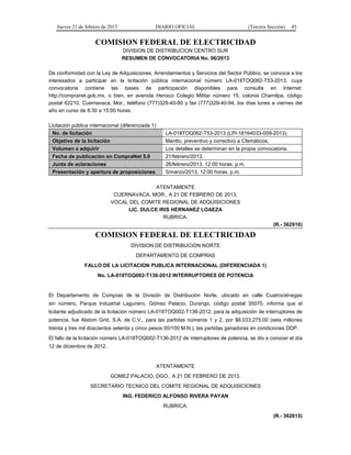 Jueves 21 de febrero de 2013 DIARIO OFICIAL (Tercera Sección) 45
COMISION FEDERAL DE ELECTRICIDAD
DIVISION DE DISTRIBUCION CENTRO SUR
RESUMEN DE CONVOCATORIA No. 06/2013
De conformidad con la Ley de Adquisiciones, Arrendamientos y Servicios del Sector Público, se convoca a los
interesados a participar en la licitación pública internacional número LA-018TOQ062-T53-2013, cuya
convocatoria contiene las bases de participación disponibles para consulta en Internet:
http://compranet.gob.mx, o bien, en avenida Heroico Colegio Militar número 15, colonia Chamilpa, código
postal 62210, Cuernavaca, Mor., teléfono (777)329-40-80 y fax (777)329-40-94, los días lunes a viernes del
año en curso de 8:30 a 15:00 horas.
Licitación pública internacional (diferenciada 1)
No. de licitación LA-018TOQ062-T53-2013 (LPI-18164033-009-2013).
Objetivo de la licitación Mantto. preventivo y correctivo a Cfemáticos.
Volumen a adquirir Los detalles se determinan en la propia convocatoria.
Fecha de publicación en CompraNet 5.0 21/febrero/2013.
Junta de aclaraciones 26/febrero/2013, 12:00 horas. p.m.
Presentación y apertura de proposiciones 5/marzo/2013, 12:00 horas. p.m.
ATENTAMENTE
CUERNAVACA, MOR., A 21 DE FEBRERO DE 2013.
VOCAL DEL COMITE REGIONAL DE ADQUISICIONES
LIC. DULCE IRIS HERNANEZ LOAEZA
RUBRICA.
(R.- 362910)
COMISION FEDERAL DE ELECTRICIDAD
DIVISION DE DISTRIBUCION NORTE
DEPARTAMENTO DE COMPRAS
FALLO DE LA LICITACION PUBLICA INTERNACIONAL (DIFERENCIADA 1)
No. LA-018TOQ002-T136-2012 INTERRUPTORES DE POTENCIA
El Departamento de Compras de la División de Distribución Norte, ubicado en calle Cuatrociénegas
sin número, Parque Industrial Lagunero, Gómez Palacio, Durango, código postal 35070, informa que el
licitante adjudicado de la licitación número LA-018TOQ002-T136-2012, para la adquisición de interruptores de
potencia, fue Alstom Grid, S.A. de C.V., para las partidas números 1 y 2, por $6,033,275.00 (seis millones
treinta y tres mil doscientos setenta y cinco pesos 00/100 M.N.), las partidas ganadoras en condiciones DDP.
El fallo de la licitación número LA-018TOQ002-T136-2012 de interruptores de potencia, se dio a conocer el día
12 de diciembre de 2012.
ATENTAMENTE
GOMEZ PALACIO, DGO., A 21 DE FEBRERO DE 2013.
SECRETARIO TECNICO DEL COMITE REGIONAL DE ADQUISICIONES
ING. FEDERICO ALFONSO RIVERA PAYAN
RUBRICA.
(R.- 362815)
 