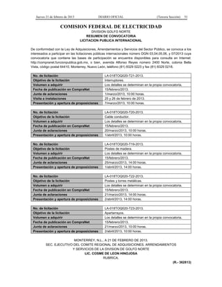 Jueves 21 de febrero de 2013 DIARIO OFICIAL (Tercera Sección) 51
COMISION FEDERAL DE ELECTRICIDAD
DIVISION GOLFO NORTE
RESUMEN DE CONVOCATORIA
LICITACION PUBLICA INTERNACIONAL
De conformidad con la Ley de Adquisiciones, Arrendamientos y Servicios del Sector Público, se convoca a los
interesados a participar en las licitaciones públicas internacionales número DGN 03,04,05,06, y 07/2013 cuya
convocatoria que contiene las bases de participación se encuentra disponibles para consulta en Internet:
http://compranet.funcionpublica.gob.mx, o bien, avenida Alfonso Reyes número 2400 Norte, colonia Bella
Vista, código postal 64410, Monterrey, Nuevo León, teléfono (81) 8329 0223 y fax (81) 8329 0218.
No. de licitación LA-018TOQ020-T21-2013.
Objetivo de la licitación Interruptores.
Volumen a adquirir Los detalles se determinan en la propia convocatoria.
Fecha de publicación en CompraNet 15/febrero/2013.
Junta de aclaraciones 1/marzo/2013, 10:00 horas.
Visita a instalaciones 25 y 26 de febrero de 2013.
Presentación y apertura de proposiciones 7/marzo/2013, 10:00 horas.
No. de licitación LA-018TOQ020-T20-2013.
Objetivo de la licitación Cable conductor.
Volumen a adquirir Los detalles se determinan en la propia convocatoria.
Fecha de publicación en CompraNet 15/febrero/2013.
Junta de aclaraciones 20/marzo/2013, 10:00 horas.
Presentación y apertura de proposiciones 1/abril/2013, 10:00 horas.
No. de licitación LA-018TOQ020-T19-2013.
Objetivo de la licitación Postes de madera.
Volumen a adquirir Los detalles se determinan en la propia convocatoria.
Fecha de publicación en CompraNet 15/febrero/2013.
Junta de aclaraciones 25/marzo/2013, 14:00 horas.
Presentación y apertura de proposiciones 1/abril/2013, 14:00 horas.
No. de licitación LA-018TOQ020-T22-2013.
Objetivo de la licitación Postes y torres metálicas.
Volumen a adquirir Los detalles se determinan en la propia convocatoria.
Fecha de publicación en CompraNet 15/febrero/2013.
Junta de aclaraciones 21/marzo/2013, 14:00 horas.
Presentación y apertura de proposiciones 2/abril/2013, 14:00 horas.
No. de licitación LA-018TOQ020-T23-2013.
Objetivo de la licitación Apartarrayos.
Volumen a adquirir Los detalles se determinan en la propia convocatoria.
Fecha de publicación en CompraNet 15/febrero/2013.
Junta de aclaraciones 21/marzo/2013, 10:00 horas.
Presentación y apertura de proposiciones 2/abril/2013, 10:00 horas.
MONTERREY, N.L., A 21 DE FEBRERO DE 2013.
SEC. EJECUTIVO DEL COMITE REGIONAL DE ADQUISICIONES, ARRENDAMIENTOS
Y SERVICIOS DE LA DIVISION DE GOLFO NORTE
LIC. COSME DE LEON HINOJOSA
RUBRICA.
(R.- 362813)
 