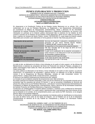 Jueves 21 de febrero de 2013 DIARIO OFICIAL (Tercera Sección) 55
PEMEX EXPLORACION Y PRODUCCION
SUBDIRECCION DE ADMINISTRACION Y FINANZAS
GERENCIA DE SUMINISTROS Y SERVICIOS ADMINISTRATIVOS REGIONES MARINAS
SUBGERENCIA DE RECURSOS MATERIALES REGIONES MARINAS
SUPERINTENDENCIA DE CONTRATACION DE SERVICIOS
CONVOCATORIA 503
LICITACION PUBLICA INTERNACIONAL
BAJO LA COBERTURA DEL TLC
En observancia a la Constitución Política de los Estados Unidos Mexicanos en su artículo 134 y de
conformidad con la Ley de Petróleos Mexicanos, su Reglamento y las Disposiciones Administrativas
de Contratación en Materia de Adquisiciones, Arrendamientos, Obras y Servicios de las Actividades
Sustantivas de carácter Productivo de Petróleos Mexicanos y Organismos Subsidiarios, se convoca a los
interesados en participar en la licitación pública internacional bajo la cobertura de los tratados de libre
comercio suscritos por el Gobierno de los Estados Unidos Mexicanos, dentro de los cuales se suscribió un
título o capítulo de compras del Sector Público, número 18575035-503-13, cuyas bases de licitación estarán
disponibles para consulta o para obtenerlas en forma gratuita en Internet: http://www.pep.pemex.com
Descripción de los servicios Servicios de Inspección, evaluación y rehabilitación de un
generador de gas marca General Electric Modelo
7 LM2500-GE-MG, número de serie: 481-126.
Alcances de la contratación Se especifican en los anexos de la presente licitación.
Plazo de ejecución 180 días naturales del 13 de mayo de 2013 al 8 de
noviembre de 2013.
Periodo de inscripción y obtención de
bases de licitación
A partir de la publicación de la presente convocatoria y
hasta inclusive un día hábil previo al acto de presentación
de propuestas y apertura técnica.
Visita al Sitio 8 de marzo de 2013 las 6:00 horas.
Primera junta de aclaraciones 12 de marzo de 2013 a las 10:00 horas.
Presentación de propuestas y apertura
técnica
4 de abril de 2013 a las 11:00 horas.
La visita al sitio, se efectuará en la fecha y hora indicadas en el cuadro al rubro superior, en las oficinas de
Mantenimiento a sistemas de compresión del Activo de Producción de Litoral de Tabasco, ubicadas en el
edificio Administrativo Kaan Ceiba 3er. Nivel, ala poniente carretera federal 187, tramo Paraíso-Villa Puerto
Ceiba número 598.
Los actos públicos se efectuarán en las fechas y horas indicadas en el cuadro al rubro superior. La junta de
aclaraciones y la presentación de propuestas y apertura técnica, se realizarán en la sala de licitaciones
número 2 de la Subgerencia de Recursos Materiales, ubicada en calle Universidad número 12,
colonia Pemex I, código postal 24180, Ciudad del Carmen, Campeche.
El idioma en que deberán presentarse las proposiciones será: español.
La moneda en que se deberán presentar las proposiciones será: dólar americano.
No podrán participar los licitantes individuales y cada unos de los miembros de una propuesta conjunta que se
encuentren bajo los supuestos del artículo 53 fracción V, que se encuentren inhabilitados en términos del
artículo 59, ambos de la Ley de Petróleos Mexicanos, y del artículo 12 de las Disposiciones Administrativas de
Contratación en Materia de Adquisiciones, Arrendamientos, Obras y Servicios de las Actividades Sustantivas
de Carácter Productivo de Petróleos Mexicanos y Organismos Subsidiarios.
Condiciones de confidencialidad: El licitante deberá considerar y mantener como confidencial la información
propiedad exclusiva de PEP, y no podrá usarla o reproducirla total ni parcialmente para fines diversos de los
que se estipulen en el contrato, sin el consentimiento previo y por escrito de PEP. Asimismo, no le otorgará
derecho alguno de propiedad intelectual.
Por otra parte, la información confidencial que presenten los licitantes podrá ser identificada en el documento
que para tal efecto forma parte de las bases de licitación, con la finalidad que se le dé el tratamiento
correspondiente en términos de la Ley Federal de Transparencia y Acceso a la Información Pública
Gubernamental.
CIUDAD DEL CARMEN, CAMP., A 21 DE FEBRERO DE 2013.
ENCARGADO DE DESPACHO DE LA SUBGERENCIA DE RECURSOS MATERIALES,
REGIONES MARINAS, DE LA GERENCIA DE SUMINISTROS
Y SERVICIOS ADMINISTRATIVOS DE REGIONES MARINAS
ING. MANUEL GUILLERMO ABREU FIELD
RUBRICA.
(R.- 362830)
 
