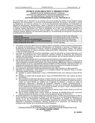 Jueves 21 de febrero de 2013 DIARIO OFICIAL (Tercera Sección) 61
PEMEX EXPLORACION Y PRODUCCION
SUBDIRECCION DE ADMINISTRACION Y FINANZAS
GERENCIA DE SUMINISTROS Y SERVICIOS ADMINISTRATIVOS
DE PERFORACION Y SERVICIOS A PROYECTOS
LICITACION PUBLICA INTERNACIONAL T.L.C. No. 18575106-507-13
De conformidad con lo dispuesto en los artículos 134 de la Constitución Política de los Estados Unidos
Mexicanos, 54 y 55 fracciones I, II y III de la Ley de Petróleos Mexicanos; 50 fracción I, 53 fracción II y 55 de
su Reglamento, así como los artículos 15 y 16 de las Disposiciones Administrativas de Contratación en
Materia de Adquisiciones, Arrendamientos, Obras y Servicios de las Actividades Sustantivas de Carácter
Productivo de Petróleos Mexicanos y Organismos Subsidiarios, se convoca a los interesados en participar en
la licitación pública internacional TLC, para la contratación de la obra, cuya descripción general es la
“construcción de infraestructura para las obras de Región Sur, incluye: terracerías, pavimentos, obra civil,
mecánica, tuberías, eléctrica y de instrumentos (paquete C),” de conformidad con el siguiente cronograma del
procedimiento de contratación:
Visita al sitio 25 de febrero de 2012 a las 9:00 horas.
Junta de aclaraciones 26 de febrero de 2012 a las 17:00 horas.
Presentación y apertura de proposiciones 3 de abril de 2012 a las 10:30 horas.
Junta pública para dar a conocer el fallo de la licitación 22 de abril de 2012 a las 17:00 horas.
Plazo de ejecución de la obra 730 días naturales.
• Los eventos a que hace referencia el cronograma anterior se llevarán a cabo en la sala de licitaciones de
la Gerencia de Suministros y Servicios Administrativos de Perforación y Servicios a Proyectos de la
Subdirección de Administración y Finanzas, ubicada en avenida Paseo Tabasco número 1203, edificio
Torre Empresarial piso 14, colonia Lindavista, código postal 86050, Villahermosa, Tabasco y se llevarán
a cabo de manera presencial.
• Las bases de la licitación se encuentran disponibles, a partir de esta fecha de manera electrónica, en la
dirección: www.pep.pemex.com, menú licitaciones, submenú consulta de licitaciones, liga licitaciones
vigentes, liga obra pública. Las bases de licitación serán gratuitas, pero se requiere solicitar por escrito la
inscripción correspondiente.
• La información proporcionada por la convocante para esta licitación es de carácter público.
• Para la visita al sitio de la obra, el lugar de reunión será: la sala de la Subgerencia de Obra A, en piso 10 de la
Torre Empresarial, en avenida Paseo Tabasco 1203, colonia Lindavista, Villahermosa, Tabasco. Los licitantes se
deben contactar con el Ing. Jorge Martínez Elizondo al teléfono 01-993-310-62-62, extensión 2-35-00. Los
requisitos de seguridad que deberán seguir durante la visita se encuentran en las bases de licitación.
• El idioma en que deberán presentarse las proposiciones será: español.
• Las monedas en que podrán cotizarse las proposiciones serán: peso mexicano y/o dólar americano.
• Requisitos de participación.- Para participar en la presente licitación las personas físicas o morales
interesadas deberán acreditar lo siguiente:
a) Acreditar un capital contable igual o mayor a $100'000,000.00 M.N. (cien millones de pesos 00/100
M.N.).
b) Acreditar un capital neto de trabajo igual o mayor a $100'000,000.00 M.N. (cien millones de pesos
00/100 M.N.).
c) Que el licitante acredite estar ejecutando o haber concluido, en los últimos 5 años previos a la fecha
de publicación de esta licitación, obra(s) de construcción de ductos terrestres con tubería de acero al
carbón y/o tubería flexible (no metálica) de 3 pulgadas de diámetro o mayores en obras de
gasoductos, oleoductos y cabezales de recolección, referente a manejo, acondicionamiento y
transporte de hidrocarburos en la industria petrolera, así como en la construcción de infraestructura
en las instalaciones de producción; cuyo importe acumulado sea igual o mayor a $250’000,000.00
(doscientos cincuenta millones de pesos 00/100 M.N.).
En caso de propuestas conjuntas, el líder del consorcio deberá cumplir cuando menos con el 60% de
las condiciones establecidas en el punto anterior.
d) Que el licitante acredite como mínimo ventas de operación de $50'000,000.00 M.N. (cincuenta
millones de pesos 00/100 M.N.), en cada uno de los ejercicios fiscales de 2010 y 2011.
• No podrán participar en la presente licitación las personas físicas o morales que se encuentren en alguno
de los supuestos a que se refieren la fracción V del artículo 53 de la Ley de Petróleos Mexicanos, y el
artículo 12 de las Disposiciones Administrativas de Contratación en Materia de Adquisiciones,
Arrendamientos, Obras y Servicios de las Actividades Sustantivas de Carácter Productivo de Petróleos
Mexicanos y Organismos Subsidiarios, debiendo presentar en su proposición una declaración bajo
protesta de decir verdad, de no encontrarse en dichos supuestos.
VILLAHERMOSA, TAB., A 21 DE FEBRERO DE 2012.
SUPERINTENDENTE DE CONTRATACION DE CONSTRUCCION DE INFRAESTRUCTURA
LIC. ARTEMIO TIJERINA TORRES
RUBRICA.
(R.- 362905)
 