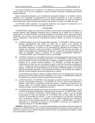 Jueves 21 de febrero de 2013 DIARIO OFICIAL (Primera Sección) 29
Los recursos federales que se transfieran en los términos de este Convenio Específico no pierden su
carácter federal, por lo que en su asignación y ejecución deberán observarse las disposiciones jurídicas
federales aplicables.
Queda expresamente estipulado, que la transferencia presupuestal otorgada en el presente Convenio
Específico no es susceptible de presupuestarse en los ejercicios siguientes, por lo que no implica el
compromiso de transferencias posteriores ni en ejercicios fiscales subsecuentes con cargo a la Federación
para complementar cualquier otro gasto administrativo o de operación vinculado con el objeto del mismo.
“LA ENTIDAD” deberá sujetarse a los siguientes parámetros para asegurar la transparencia en la
aplicación y comprobación de los recursos federales transferidos.
PARAMETROS
“LA SECRETARIA” vigilará, por conducto de la DGCES, que los recursos presupuestales señalados en la
Cláusula Segunda, sean destinados únicamente para la realización de los gastos que se deriven de
la operación de “LA CAPACITACION” en el Estado de México, de conformidad con los Anexos del presente
Instrumento, y por el monto a que se refiere la Cláusula Primera, sin perjuicio de las atribuciones que en la
materia correspondan a otras instancias competentes del Ejecutivo Federal y de acuerdo a los siguientes
alcances:
a) La DGCES transferirá los recursos presupuestales asignados a “LA ENTIDAD” a efecto de que sean
aplicados específicamente para realizar los gastos que se deriven de la operación de
“LA CAPACITACION” en el Estado de México, y conceptos citados en la Cláusula Primera
del presente Instrumento, sin intervenir en el procedimiento de asignación de los contratos o de
cualquier otro Instrumento Jurídico que formalice “LA ENTIDAD” que determine esta última, sin
interferir de forma alguna en el procedimiento constructivo y mecanismo de supervisión externo que
defina “LA ENTIDAD” durante la aplicación de los recursos presupuestales destinados a
“LA CAPACITACION”, serán contratadas a través de “LA ENTIDAD”.
b) La DGCES considerando su disponibilidad de personal y recurso presupuestal, podrá practicar visitas
de acuerdo al programa que se establezca para este fin con “LA ENTIDAD”, a efecto de observar los
avances financieros, el cual una vez elaborado se integrará al presente Instrumento y formará parte
integrante de su contexto; asimismo solicitará a “LA ENTIDAD”, la entrega del reporte de
cumplimientos de metas, así como el certificado de gasto, conforme al formato que se detalla en el
Anexo 1, mediante los cuales se relacionan las erogaciones del gasto, por los que “LA ENTIDAD”
sustente y fundamente la correcta aplicación de los recursos transferidos citados en la Cláusula
Segunda del presente Instrumento, el cual debidamente firmado por las instancias que celebran el
presente Convenio Específico forma parte integrante de su contexto.
Los documentos que integran la relación de gastos, deberán reunir los requisitos que enuncian los
artículos 29 y 29-A del Código Fiscal de la Federación, y en su caso, “LA SECRETARIA” solicitará la
documentación que ampare la relación de gastos antes mencionadas.
c) La DGCES solicitará a “LA ENTIDAD” la documentación que permita comprobar la aplicación de los
recursos presupuestales transferidos a “LA ENTIDAD” en virtud de este Convenio Específico y
solicitará a esta última la comprobación fiscal que sustente y fundamente la aplicación de los
recursos citados en la Cláusula Segunda del presente Instrumento, mediante la emisión del
certificado de gasto, conforme lo establecido en el Anexo 1.
d) La DGCES aplicará las medidas que procedan de acuerdo con la normatividad aplicable e informará
a la Dirección General de Programación, Organización y Presupuesto de “LA SECRETARIA” y ésta a
su vez, a la Secretaría de Hacienda y Crédito Público el caso o casos en que los recursos
presupuestales no hayan sido aplicados por “LA ENTIDAD” para los fines, objeto del presente
Convenio de conformidad con el Anexo 1, o bien, en contravención a sus Cláusulas, ocasionando
como consecuencia, proceder a su reintegro al Erario Federal (Tesorería de la Federación)
dentro de los 15 días naturales siguientes en que los requiera “LA SECRETARIA”, así como la
suspensión de la ministración de recursos a “LA ENTIDAD”, en términos de lo establecido en
la Cláusula Octava de “EL ACUERDO MARCO”.
TERCERA.- OBJETIVOS Y METAS.- Los recursos presupuestales que transfiere el Ejecutivo Federal por
conducto de “LA SECRETARIA” a que se refiere la Cláusula Segunda del presente Convenio Específico se
aplicarán al concepto a que se refiere la Cláusula Primera del mismo, los cuales tendrán los objetivos y metas
que a continuación se mencionan:
 