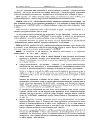 30 (Primera Sección) DIARIO OFICIAL Jueves 21 de febrero de 2013
OBJETIVO: Proporcionar a los profesionales de la salud una formación integrada y multidisciplinaria en la
prevención y atención de las personas con diabetes Mellitus tipo II, hipertensión arterial, enfermedades
renales crónicas, dislipidemias, sobrepeso y obesidad, a cargo del Instituto de Salud del Estado de México.
META: Capacitar a 150 médicos generales con base federal, con residencia en el Estado de México, en el
Diplomado en Prevención y atención integrada de las enfermedades crónicas no transmisibles.
CUARTA.- APLICACION.- Los recursos presupuestales federales que transfiere el Ejecutivo Federal a que
alude la Cláusula Segunda de este Instrumento, se destinarán en forma exclusiva a los gastos que se deriven
de la operación de “LA CAPACITACION”, en el Estado de México, por parte del Instituto de Salud del Estado
de México.
Dichos recursos no podrán traspasarse a otros conceptos de gasto y se registrarán conforme a su
naturaleza, como gasto corriente o gasto de capital.
Los recursos presupuestarios federales que se transfieren, una vez devengados y conforme avance el
ejercicio, deberán ser registrados por “LA ENTIDAD” en su contabilidad de acuerdo con las disposiciones
jurídicas aplicables y se rendirán en su Cuenta Pública, sin que por ello pierdan su carácter federal.
Los rendimientos financieros que generen los recursos a que se refiere la Cláusula Segunda de este
Convenio Específico, deberán destinarse al programa previsto en la Cláusula Primera.
QUINTA.- GASTOS ADMINISTRATIVOS.- Los gastos administrativos diferentes a los que se mencionan
en el Anexo 1, el cual debidamente firmado por las instancias que celebran el presente Convenio Específico
forma parte integrante de su contexto, quedan a cargo de “LA ENTIDAD”.
SEXTA.- OBLIGACIONES DE “LA ENTIDAD”.- “LA ENTIDAD” adicionalmente a los compromisos
establecidos en “EL ACUERDO MARCO”, se obliga a:
I. Aplicar los recursos a que se refiere la Cláusula Segunda de este instrumento en el concepto
establecido en la Cláusula Primera del mismo, sujetándose a los objetivos y metas previstos en la
Cláusula Tercera de este Instrumento, por lo que se hace responsable del uso, aplicación y destino
de los citados recursos.
II. Entregar trimestralmente a “LA SECRETARIA”, a través de la DGCES, la relación detallada sobre las
erogaciones del gasto, elaborada por la propia unidad ejecutora (precisada en la Cláusula Cuarta,
fracción III de “EL ACUERDO MARCO” y validada por la Secretaría de Finanzas y Administración.
Remitir en un plazo no mayor a 5 días hábiles posteriores a la recepción de las ministraciones que se
detallan en el Anexo 1, del presente instrumento, por conducto de la Secretaría de Finanzas,
“LA SECRETARIA”, a través de la DGCES, los recibos que acrediten la recepción de dichas
ministraciones.
Asimismo, se compromete a mantener bajo su custodia, a través de la unidad ejecutora la
documentación comprobatoria original de los recursos presupuestarios federales erogados, hasta en
tanto la misma le sea requerida por “LA SECRETARIA” y, en su caso por la Secretaría de Hacienda y
Crédito Público y/o los órganos fiscalizadores competentes de la Secretaría de la Función Pública,
así como la información adicional que estas últimas le requieran.
La documentación comprobatoria del gasto de los recursos federales objeto de este Convenio
Específico, deberá cumplir con los requisitos fiscales establecidos en las disposiciones federales
aplicables, como son los artículos 29 y 29-A del Código Fiscal de la Federación, deberán expedirse a
nombre de “LA ENTIDAD”, estableciendo domicilio, Registro Federal de Contribuyentes, conceptos
de pago, etc.
III. Ministrar íntegramente a la Unidad Ejecutora los recursos presupuestarios federales a que se refiere
el presente instrumento, dentro de los tres (3) días hábiles siguientes a que sean radicados dichos
recursos en la Secretaría de Finanzas de “LA ENTIDAD” por parte de “LA SECRETARIA” a efecto de
que la Unidad Ejecutora, esté en condiciones de iniciar las acciones para dar cumplimiento al objeto
que hace referencia la Cláusula Primera de este Convenio Específico.
Los recursos presupuestales federales transferidos, que después de radicados en la Secretaría de
Finanzas de “LA ENTIDAD”, no hayan sido ministrados a la Unidad Ejecutora, o que una vez
ministrados a esta última no sean ejercidos en los términos de este Convenio Específico, deberán ser
reintegrados al Erario Federal (Tesorería de la Federación) dentro de los 15 días naturales siguientes
en que los requiera “LA SECRETARIA”.
 