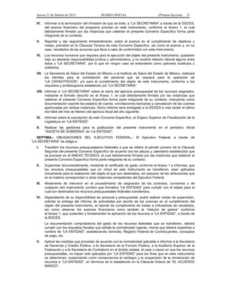 Jueves 21 de febrero de 2013 DIARIO OFICIAL (Primera Sección) 31
IV. Informar a la terminación del trimestre de que se trate, a “LA SECRETARIA” a través de la DGCES,
del avance financiero del programa previsto en este Instrumento, conforme al Anexo 1, el cual
debidamente firmado por las instancias que celebran el presente Convenio Específico forma parte
integrante de su contexto.
V. Reportar y dar seguimiento trimestralmente, sobre el avance en el cumplimiento de objetivos y
metas, previstos en la Cláusula Tercera de este Convenio Específico, así como el avance y, en su
caso, resultados de las acciones que lleve a cabo de conformidad con este Instrumento.
VI. Los recursos humanos que requiera para la ejecución del objeto del presente Instrumento, quedarán
bajo su absoluta responsabilidad jurídica y administrativa, y no existirá relación laboral alguna entre
éstos y “LA SECRETARIA”, por lo que en ningún caso se entenderán como patrones sustitutos o
solidarios.
VII. La Secretaría de Salud del Estado de México o el Instituto de Salud del Estado de México, realizará
los trámites para la contratación del personal que se requiera para la operación de
“LA CAPACITACION”, y/o para el cumplimiento del objeto de este Instrumento, conforme a los
requisitos y profesiograma establecido por “LA SECRETARIA”
VIII. Informar a “LA SECRETARIA” sobre el cierre del ejercicio presupuestal de los recursos asignados,
mediante el formato descrito en el Anexo 1, el cual debidamente firmado por las instancias que
celebran el presente Convenio Específico forma parte integrante de su contexto, incluyendo como
documentación soporte los estados de cuenta, conciliaciones bancarias y cancelación de las cuentas
aperturadas por ambas instancias. Dicho informe será entregado a la DGCES a más tardar el último
día hábil del mes de febrero del ejercicio fiscal del año siguiente.
IX. Informar sobre la suscripción de este Convenio Específico, al Organo Superior de Fiscalización de la
Legislatura en “LA ENTIDAD”.
X. Realizar las gestiones para la publicación del presente instrumento en el periódico oficial
“GACETA DE GOBIERNO” de “LA ENTIDAD”.
SEPTIMA.- OBLIGACIONES DEL EJECUTIVO FEDERAL.- El Ejecutivo Federal, a través de
“LA SECRETARIA” se obliga a:
I. Transferir los recursos presupuestarios federales a que se refiere el párrafo primero de la Cláusula
Segunda del presente Convenio Específico de acuerdo con los plazos y calendario establecidos que
se precisan en el ANEXO TECNICO, el cual debidamente firmado por las instancias que celebran el
presente Convenio Específico forma parte integrante de su contexto.
II. Supervisar documentalmente, mediante el certificado de gasto conforme el Anexo 1 e informes, que
los recursos presupuestales que en virtud de este Instrumento se transfieran, sean aplicados
únicamente para la realización del objeto al que son destinados, sin perjuicio de las atribuciones que
en la materia correspondan a otras instancias competentes del Ejecutivo Federal.
III. Abstenerse de intervenir en el procedimiento de asignación de los contratos, convenios o de
cualquier otro Instrumento Jurídico que formalice “LA ENTIDAD” para cumplir con el objeto para el
cual son destinados los recursos presupuestales federales transferidos.
IV. Dependiendo de su disponibilidad de personal y presupuestal, podrá realizar visitas de supervisión,
solicitar la entrega del informe de actividades por escrito de los avances en el cumplimiento del
objeto del presente Instrumento, el reporte de cumplimiento de metas e indicadores de resultados,
así como observar los avances financieros como también la “relación de gastos” conforme
al Anexo 1, que sustenten y fundamenten la aplicación de los recursos a “LA ENTIDAD”, a través de
la DGCES.
La documentación comprobatoria del gasto de los recursos federales que se transfieren, deberá
cumplir con los requisitos fiscales que señala la normatividad vigente, misma que deberá expedirse a
nombre de “LA ENTIDAD”, estableciendo domicilio, Registro Federal de Contribuyentes, conceptos
de pago, etc.
V. Aplicar las medidas que procedan de acuerdo con la normatividad aplicable e informar a la Secretaría
de Hacienda y Crédito Público, a la Secretaría de la Función Pública, a la Auditoría Superior de la
Federación y a la Secretaría de Contraloría en el ámbito estatal, el caso o casos en que los recursos
presupuestales, no hayan sido aplicados por “LA ENTIDAD” para los fines que en este instrumento
se determinan, ocasionando como consecuencia el reintegro y la suspensión de la ministración de
recursos a “LA ENTIDAD”, en términos de lo establecido en la Cláusula Octava de “EL ACUERDO
MARCO”.
 