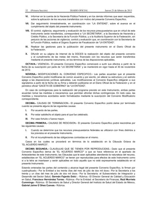 32 (Primera Sección) DIARIO OFICIAL Jueves 21 de febrero de 2013
VI. Informar en la cuenta de la Hacienda Pública Federal y en los demás informes que sean requeridos,
sobre la aplicación de los recursos transferidos con motivo del presente Convenio Específico.
VII. Dar seguimiento trimestralmente, en coordinación con “LA ENTIDAD”, sobre el avance en el
cumplimiento del objeto del presente instrumento.
VIII. El control, vigilancia, seguimiento y evaluación de los recursos presupuestarios que en virtud de este
Instrumento serán transferidos, corresponderá a “LA SECRETARIA”, a la Secretaría de Hacienda y
Crédito Público, a la Secretaría de la Función Pública, y a la Auditoría Superior de la Federación, sin
perjuicio de las acciones de vigilancia, control y evaluación que, en coordinación con la Secretaría de
la Función Pública, realice el Organo Superior de Fiscalización de “LA ENTIDAD”.
IX. Realizar las gestiones para la publicación del presente instrumento en el Diario Oficial de
la Federación.
X. Difundir en su página de Internet de la DGCES la realización del objeto del presente convenio
y el cumplimiento de las metas del mismo, financiado con los recursos que serán transferidos
mediante el presente instrumento, en los términos de las disposiciones aplicables.
OCTAVA.- VIGENCIA.- El presente Convenio Específico comenzará a surtir sus efectos a partir de la
fecha de su suscripción por parte de “LA SECRETARIA” y se mantendrá en vigor hasta el 30 de noviembre
de 2012.
NOVENA.- MODIFICACIONES AL CONVENIO ESPECIFICO.- Las partes acuerdan que el presente
Convenio Específico podrá modificarse de común acuerdo y por escrito, sin alterar su estructura y en estricto
apego a las disposiciones jurídicas aplicables. Las modificaciones al Convenio Específico obligarán a sus
signatarios a partir de la fecha de su firma y deberán publicarse en el Diario Oficial de la Federación y en el
periódico oficial “GACETA DE GOBIERNO” de “LA ENTIDAD”.
En caso de contingencias para la realización del programa previsto en este Instrumento, ambas partes
acuerdan tomar las medidas o mecanismos que permitan afrontar dichas contingencias. En todo caso, las
medidas y mecanismos acordados serán formalizados mediante la suscripción del Convenio Modificatorio
correspondiente.
DECIMA.- CAUSAS DE TERMINACION.- El presente Convenio Específico podrá darse por terminado
cuando se presente alguna de las siguientes causas:
I. Por acuerdo de las partes.
II. Por estar satisfecho el objeto para el que fue celebrado.
III. Por caso fortuito o fuerza mayor.
DECIMA PRIMERA.- CAUSAS DE RESCISION.- El presente Convenio Específico podrá rescindirse por
las siguientes causas:
I. Cuando se determine que los recursos presupuestarios federales se utilizaron con fines distintos a
los previstos en el presente Instrumento.
II. Por el incumplimiento de las obligaciones contraídas en el mismo.
Casos en los cuales se procederá en términos de lo establecido en la Cláusula Octava de
“EL ACUERDO MARCO”.
DECIMA SEGUNDA.- CLAUSULAS QUE SE TIENEN POR REPRODUCIDAS.- Dado que el presente
Convenio Específico deriva de “EL ACUERDO MARCO” a que se hace referencia en el apartado de
Antecedentes de este Instrumento, las Cláusulas que le sean aplicables atendiendo la naturaleza del recurso,
establecidas en “EL ACUERDO MARCO” se tienen por reproducidas para efectos de este Instrumento como
si a la letra se insertasen y serán aplicables en todo aquello que no esté expresamente establecido en el
presente Instrumento.
Estando enteradas las partes del contenido y alcance legal del presente Convenio Específico, lo firman por
cuadruplicado.- Por la Entidad a los treinta días del mes de julio de dos mil doce.- Por la Secretaría a los
treinta y un días del mes de julio de dos mil doce.- Por la Secretaría: el Subsecretario de Integración y
Desarrollo del Sector Salud, Germán Fajardo Dolci .- Rúbrica.- El Director General de Calidad y Educación
en Salud, Francisco Hernández Torres.- Rúbrica.- Por la Entidad: el Secretario de Finanzas, Raúl Murrieta
Cummings.- Rúbrica.- El Secretario de Salud y Director General del Instituto de Salud del Estado de México,
Gabriel Jaime O´Shea Cuevas.- Rúbrica.
 