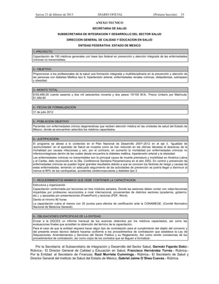 Jueves 21 de febrero de 2013 DIARIO OFICIAL (Primera Sección) 33
ANEXO TECNICO
SECRETARIA DE SALUD
SUBSECRETARIA DE INTEGRACION Y DESARROLLO DEL SECTOR SALUD
DIRECCION GENERAL DE CALIDAD Y EDUCACION EN SALUD
ENTIDAD FEDERATIVA: ESTADO DE MEXICO
1.-PROYECTO
Capacitación de 150 médicos generales con base tipo federal en prevención y atención integrada de las enfermedades
crónicas no transmisibles.
2.- OBJETIVO
Proporcionar a los profesionales de la salud una formación integrada y multidisciplinaria en la prevención y atención de
las personas con diabetes Mellitus tipo II, hipertensión arterial, enfermedades renales crónicas, dislipidemias, sobrepeso
y obesidad.
3.- MONTO TOTAL
$162,690.00 (ciento sesenta y dos mil seiscientos noventa y dos pesos 10/100 M.N., Precio Unitario por Matrícula:
$1,084.60
4.- FECHA DE FORMALIZACION
31 de julio 2012
5.- POBLACION OBJETIVO
Pacientes con enfermedades crónico degenerativas que reciben atención médica en las unidades de salud del Estado de
México, donde se encuentran adscritos los médicos capacitados.
6.- JUSTIFICACION
El programa se alinea a lo contenido en el Plan Nacional de Desarrollo 2007–2012 en el eje 3. “Igualdad de
oportunidades” en el apartado de Salud se muestra como se han reducido en las últimas décadas el descenso de la
mortalidad por causas infecciosas y van, por el contrario, en aumento la mortalidad por enfermedades crónicas no
infectocontagiosas dentro de las cuales desde encuentra la diabetes mellitus, hipertensión arterial y la obesidad.
Las enfermedades crónicas no transmisibles son la principal causa de muerte prematura y morbilidad en América Latina
y el Caribe, dato reconocido en la 26a. Conferencia Sanitaria Panamericana en el año 2002. En control y prevención de
enfermedades crónicas se pueden lograr grandes resultados debido a que se conocen los factores de riesgo y causas de
estas enfermedades, teniendo un adecuado seguimiento de las actividades de prevención se podría llegar a disminuir al
menos el 80% de las cardiopatías, accidentes cerebrovasculares y diabetes tipo 2.
7.- REQUERIMIENTOS MINIMOS QUE DEBE CONTENER LA CAPACITACION
Estructura y organización
Capacitación conformada por lecciones en tres módulos seriados. Donde las sesiones deben contar con video-lecciones
impartidas por profesores reconocidos a nivel internacional, provenientes de distintos sectores (academia, gobierno,
etc.), y apoyadas por presentaciones (PowerPoint) y lecturas (PDF, Word).
Dando el mínimo 80 horas
La capacitación cubra al menos con 35 puntos para efectos de certificación ante la CONAMEGE, (Comité Normativo
Nacional de Medicina General).
8.- OBLIGACIONES ESPECIFICAS DE LA ENTIDAD
Enviar a la DGCES un informe mensual de los avances obtenidos por los médicos capacitados, así como las
evaluaciones finales que acrediten la obtención del término de la capacitación.
Para el caso de que la entidad requiera hacer algún tipo de contratación para el cumplimiento del objeto del convenio y
del presente anexo técnico deberá hacerse conforme a los procedimientos de contratación que establece la Ley de
Adquisiciones, Arrendamientos y Servicios del Sector Público y su Reglamento. Así como remitir constancias de los
procedimientos de contratación, así como copia de los contratos que se lleguen a formalizar.
Por la Secretaría: el Subsecretario de Integración y Desarrollo del Sector Salud, Germán Fajardo Dolci.-
Rúbrica.- El Director General de Calidad y Educación en Salud, Francisco Hernández Torres.- Rúbrica.-
Por la Entidad: el Secretario de Finanzas, Raúl Murrieta Cummings.- Rúbrica.- El Secretario de Salud y
Director General del Instituto de Salud del Estado de México, Gabriel Jaime O´Shea Cuevas.- Rúbrica.
 
