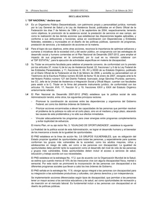 36 (Primera Sección) DIARIO OFICIAL Jueves 21 de febrero de 2013
DECLARACIONES
I. “DIF NACIONAL” declara que:
I.1 Es un Organismo Público Descentralizado, con patrimonio propio y personalidad jurídica, normado
por la Ley General de Salud y la Ley de Asistencia Social, publicadas en el Diario Oficial de la
Federación los días 7 de febrero de 1984 y 2 de septiembre de 2004, respectivamente; teniendo
como objetivos, la promoción de la asistencia social, la prestación de servicios en ese campo, así
como la realización de las demás acciones que establezcan las disposiciones legales aplicables, y
conforme a sus atribuciones y funciones; actúa en coordinación con Dependencias y Entidades
federales, estatales y municipales en el diseño de las políticas públicas, operación de programas,
prestación de servicios, y la realización de acciones en la materia.
I.2 Para el logro de sus objetivos, entre otras acciones, reconoce la importancia de optimizar esfuerzos y
sumarse a iniciativas de la sociedad civil y del sector público, en congruencia con las estrategias de
desarrollo social y humano contenidas en el Plan Nacional de Desarrollo 2007-2012, para ampliar el
impacto de sus programas en la comunidad, por lo cual es su intención colaborar con
el “DIF ESTATAL”, para la ejecución de actividades específicas en materia de discapacidad.
I.3 Su Titular se encuentra facultada para celebrar el presente convenio, de conformidad con lo previsto
por los artículos 37, inciso h) de la Ley de Asistencia Social; 22, fracciones I y II de la Ley Federal de
las Entidades Paraestatales, y 11, fracciones X, XII, XV y XXXII de su Estatuto Orgánico, publicado
en el Diario Oficial de la Federación el día 8 de febrero de 2006, y acredita su personalidad con el
Testimonio de la Escritura Pública número 90,026 de fecha 16 de enero de 2007, otorgada ante la fe
del Notario Público número 127 del Distrito Federal, licenciado Jorge Sánchez Pruneda; asimismo,
los CC. Jefa de la Unidad de Asistencia e Integración Social y Oficial Mayor, cuentan con facultades
para asistir a la C. Titular en la firma del presente instrumento jurídico, de conformidad con los
artículos 15, fracción XVII, 17, fracción IV y 19, fracciones XXVI y XXIX del Estatuto Orgánico
anteriormente referido.
I.4 El Plan Nacional de Desarrollo 2007-2012 (PND) establece que la política social de esta
Administración tendrá, entre otros, los siguientes principios rectores:
- Promover la coordinación de acciones entre las dependencias y organismos del Gobierno
Federal, así como los distintos órdenes de Gobierno.
- Priorizar acciones encaminadas a elevar las capacidades de las personas que permitan resolver
el problema de la pobreza no sólo en el corto plazo, sino en el mediano y largo plazo, atacando
las causas de esta problemática y no sólo sus efectos inmediatos.
- Vincular adecuadamente los programas para crear sinergias entre programas complementarios
y evitar duplicidad de esfuerzos.
El mismo Plan, en su eje rector No. 3. “IGUALDAD DE OPORTUNIDADES”, establece lo siguiente:
La finalidad de la política social de esta Administración, es lograr el desarrollo humano y el bienestar
de los mexicanos a través de la igualdad de oportunidades.
El PND establece en la línea de acción No. 3.6 GRUPOS VULNERABLES, que: es obligación del
Estado propiciar igualdad de oportunidades para todas las personas, y especialmente para quienes
conforman los grupos más vulnerables de la sociedad, como los adultos mayores, niños y
adolescentes en riesgo de calle, así como a las personas con discapacidad. La igualdad de
oportunidades debe permitir tanto la superación como el desarrollo del nivel de vida de las personas
y grupos más vulnerables. Estas oportunidades deben incluir el acceso a servicios de salud,
educación y trabajo acorde con sus necesidades.
El PND establece en la estrategia No. 17.2, que de acuerdo con la Organización Mundial de la Salud,
se estima que cuando menos el 10% de los mexicanos vive con alguna discapacidad física, mental o
sensorial. Por esta razón se promoverá la incorporación de las personas con discapacidad a los
diferentes programas sociales que llevan a cabo los tres órdenes de Gobierno.
El PND señala en la estrategia No. 17.6, otorgar apoyo integral a las personas con discapacidad para
su integración a las actividades productivas y culturales, con plenos derechos y con independencia.
Se implementarán acciones diferenciadas según tipos de discapacidad, que permitan a las personas
tener un mayor acceso a los servicios educativos y de salud, así como oportunidades de recreación y
de inserción en el mercado laboral. Es fundamental incluir a las personas con discapacidad en el
diseño de políticas públicas.
 