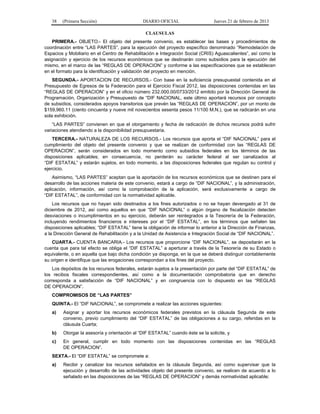 38 (Primera Sección) DIARIO OFICIAL Jueves 21 de febrero de 2013
CLAUSULAS
PRIMERA.- OBJETO.- El objeto del presente convenio, es establecer las bases y procedimientos de
coordinación entre “LAS PARTES”, para la ejecución del proyecto específico denominado “Remodelación de
Espacios y Mobiliario en el Centro de Rehabilitación e Integración Social (CRIS) Aguascalientes”, así como la
asignación y ejercicio de los recursos económicos que se destinarán como subsidios para la ejecución del
mismo, en el marco de las “REGLAS DE OPERACION” y conforme a las especificaciones que se establecen
en el formato para la identificación y validación del proyecto en mención.
SEGUNDA.- APORTACION DE RECURSOS.- Con base en la suficiencia presupuestal contenida en el
Presupuesto de Egresos de la Federación para el Ejercicio Fiscal 2012, las disposiciones contenidas en las
“REGLAS DE OPERACION” y en el oficio número 232.000.00/0733/2012 emitido por la Dirección General de
Programación, Organización y Presupuesto de “DIF NACIONAL, este último aportará recursos por concepto
de subsidios, considerados apoyos transitorios que prevén las “REGLAS DE OPERACION”, por un monto de
$159,960.11 (ciento cincuenta y nueve mil novecientos sesenta pesos 11/100 M.N.), que se radicarán en una
sola exhibición.
“LAS PARTES” convienen en que el otorgamiento y fecha de radicación de dichos recursos podrá sufrir
variaciones atendiendo a la disponibilidad presupuestaria.
TERCERA.- NATURALEZA DE LOS RECURSOS.- Los recursos que aporta el “DIF NACIONAL” para el
cumplimiento del objeto del presente convenio y que se realizan de conformidad con las “REGLAS DE
OPERACION”, serán considerados en todo momento como subsidios federales en los términos de las
disposiciones aplicables; en consecuencia, no perderán su carácter federal al ser canalizados al
“DIF ESTATAL” y estarán sujetos, en todo momento, a las disposiciones federales que regulan su control y
ejercicio.
Asimismo, “LAS PARTES” aceptan que la aportación de los recursos económicos que se destinen para el
desarrollo de las acciones materia de este convenio, estará a cargo de “DIF NACIONAL”, y la administración,
aplicación, información, así como la comprobación de la aplicación, será exclusivamente a cargo de
“DIF ESTATAL”, de conformidad con la normatividad aplicable.
Los recursos que no hayan sido destinados a los fines autorizados o no se hayan devengado al 31 de
diciembre de 2012, así como aquellos en que “DIF NACIONAL” o algún órgano de fiscalización detecten
desviaciones o incumplimientos en su ejercicio, deberán ser reintegrados a la Tesorería de la Federación,
incluyendo rendimientos financieros e intereses por el “DIF ESTATAL”, en los términos que señalen las
disposiciones aplicables; “DIF ESTATAL” tiene la obligación de informar lo anterior a la Dirección de Finanzas,
a la Dirección General de Rehabilitación y a la Unidad de Asistencia e Integración Social de “DIF NACIONAL”.
CUARTA.- CUENTA BANCARIA.- Los recursos que proporcione “DIF NACIONAL”, se depositarán en la
cuenta que para tal efecto se obliga el “DIF ESTATAL” a aperturar a través de la Tesorería de su Estado o
equivalente, o en aquella que bajo dicha condición ya disponga, en la que se deberá distinguir contablemente
su origen e identifique que las erogaciones correspondan a los fines del proyecto.
Los depósitos de los recursos federales, estarán sujetos a la presentación por parte del “DIF ESTATAL” de
los recibos fiscales correspondientes, así como a la documentación comprobatoria que en derecho
corresponda a satisfacción de “DIF NACIONAL” y en congruencia con lo dispuesto en las “REGLAS
DE OPERACION”.
COMPROMISOS DE “LAS PARTES”
QUINTA.- El “DIF NACIONAL”, se compromete a realizar las acciones siguientes:
a) Asignar y aportar los recursos económicos federales previstos en la cláusula Segunda de este
convenio, previo cumplimiento del “DIF ESTATAL” de las obligaciones a su cargo, referidas en la
cláusula Cuarta;
b) Otorgar la asesoría y orientación al “DIF ESTATAL” cuando éste se la solicite, y
c) En general, cumplir en todo momento con las disposiciones contenidas en las “REGLAS
DE OPERACION”.
SEXTA.- El “DIF ESTATAL” se compromete a:
a) Recibir y canalizar los recursos señalados en la cláusula Segunda, así como supervisar que la
ejecución y desarrollo de las actividades objeto del presente convenio, se realicen de acuerdo a lo
señalado en las disposiciones de las “REGLAS DE OPERACION” y demás normatividad aplicable;
 