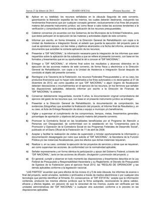 Jueves 21 de febrero de 2013 DIARIO OFICIAL (Primera Sección) 39
b) Aplicar en su totalidad, los recursos señalados en la cláusula Segunda de este convenio,
garantizando la liberación expedita de los mismos, los cuales deberán destinarse, incluyendo los
rendimientos financieros que por cualquier concepto generen, exclusivamente a los fines del proyecto
materia del presente instrumento jurídico, así como llevar a cabo todas las acciones tendientes a la
verificación y comprobación de la correcta aplicación de los recursos presupuestales;
c) Celebrar convenios y/o acuerdos con los Gobiernos de los Municipios de la Entidad Federativa, para
que éstos participen en la ejecución de las materias y actividades objeto de este convenio;
d) Informar por escrito, en forma trimestral, a la Dirección General de Rehabilitación con copia a la
Unidad de Asistencia e Integración Social, el estado que guarda la ejecución del proyecto para el
cual se aprobaron apoyos, con las metas y objetivos alcanzados a la fecha del informe, anexando los
documentos que acrediten la correcta aplicación de los recursos;
e) Presentar a “DIF NACIONAL”, la información necesaria para la integración de los informes que sean
requeridos sobre la aplicación de los subsidios a que se refiere el presente convenio, con base en los
formatos y lineamientos que en su oportunidad le dé a conocer el “DIF NACIONAL”;
f) Entregar a “DIF NACIONAL”, el informe final sobre los resultados y alcances obtenidos en la
ejecución de las acciones materia de este convenio, de forma física y electrónica a la Dirección
General de Rehabilitación, con copia a la Unidad de Asistencia e Integración Social después de
concluido el objeto del presente convenio;
g) Reintegrar a la Tesorería de la Federación, los recursos Federales Presupuestales y, en su caso, los
productos financieros que no hayan sido destinados a los fines autorizados o no devengados al 31 de
diciembre de 2012, así como aquellos en que “DIF NACIONAL” o algún órgano de fiscalización
detecten desviaciones o incumplimientos en el ejercicio de los recursos, en los términos que señalen
las disposiciones aplicables, debiendo informar por escrito a la Dirección de Finanzas de
“DIF NACIONAL” lo anterior;
h) Conservar debidamente resguardada, durante 5 años, la documentación original comprobatoria del
ejercicio del gasto de los recursos que, con base en el presente instrumento jurídico se entregan;
i) Presentar a la Dirección General de Rehabilitación, la documentación de comprobación, las
evidencias (fotografías) que acrediten la finalización del proyecto, el Informe final de Resultados y, en
su caso, el Acta de Entrega Recepción de obras o equipo a municipio y/o beneficiarios;
j) Vigilar y supervisar el cumplimiento de los compromisos, tiempos, metas, lineamientos generales,
porcentajes de aportación y objetivos del proyecto materia del presente convenio;
k) Promover la Contraloría Social en las localidades beneficiadas por el Programa de Atención a
Personas con Discapacidad, de conformidad con lo establecido en los “Lineamientos para la
Promoción y Operación de la Contraloría Social en los Programas Federales de Desarrollo Social”,
publicado en el Diario Oficial de la Federación de 11 de abril de 2008;
l) Aceptar y facilitar la realización de visitas de supervisión y brindar oportunamente la información y
documentación desagregada por rubro que solicite el “DIF NACIONAL”, la Secretaría de la Función
Pública y/o las instancias fiscalizadoras, para los efectos que dichas instancias requieran;
m) Realizar o, en su caso, contratar la ejecución de los proyectos de servicios y obras que se requieran,
así como supervisar las acciones, de conformidad con la normatividad aplicable;
n) Señalar expresamente y en forma idéntica la participación y apoyo del Gobierno Federal, a través del
“DIF NACIONAL”, tanto en las acciones de difusión, divulgación y promoción del proyecto, y
o) En general, cumplir y observar en todo momento las disposiciones y lineamientos descritos en la Ley
Federal de Presupuesto y Responsabilidad Hacendaria y su Reglamento; el Decreto de Presupuesto
de Egresos de la Federación para el ejercicio fiscal 2012, las “REGLAS DE OPERACION” y las
demás aplicables conforme a la legislación nacional.
“LAS PARTES” acuerdan que para efectos de los incisos d) y f) de esta cláusula, los informes de avance o
final del proyecto, serán enviados, recibidos o archivados a través de medios electrónicos o por cualquier otra
tecnología que permita identificar al firmante. En consecuencia, el “DIF ESTATAL” acepta que la información
contenida, producirá los mismos efectos jurídicos que la firma autógrafa, reconociendo la plena validez,
eficacia y efectos legales, sin perjuicio de que la veracidad de los mismos, pueda ser verificada por las
unidades administrativas del “DIF NACIONAL” o cualquier otra autoridad, conforme a lo previsto en las
disposiciones aplicables.
 