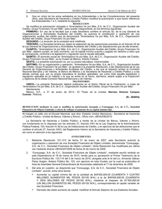4 (Primera Sección) DIARIO OFICIAL Jueves 21 de febrero de 2013
6. Que en virtud de los actos señalados en los Antecedentes y de las Consideraciones del presente
oficio, esta Secretaría de Hacienda y Crédito Público modifica la autorización a que hacen referencia
los Antecedentes 1 a 3, mediante la siguiente:
RESOLUCION
Se modifica la autorización otorgada a “Arrendadora Ve por Más, S.A. de C.V., Organización Auxiliar del
Crédito, Grupo Financiero Ve por Más”, para quedar íntegramente, en los términos siguientes:
PRIMERO.- En uso de la facultad que a esta Secretaría confiere el artículo 5o. de la Ley General de
Organizaciones y Actividades Auxiliares del Crédito, se autoriza la constitución y operación de una
organización auxiliar del crédito que se denominará “Arrendadora Ve por Más, S.A. de C.V., Organización
Auxiliar del Crédito, Grupo Financiero Ve por Más”.
SEGUNDO.- La duración de la sociedad será indefinida.
TERCERO.- La Sociedad tendrá por objeto la realización de las operaciones previstas en el Artículo 24 de
la Ley General de Organizaciones y Actividades Auxiliares del Crédito y las disposiciones que de ella emanen.
CUARTO.- “Arrendadora Ve por Más, S.A. de C.V., Organización Auxiliar del Crédito, Grupo Financiero Ve
por Más”, deberá cumplir, en todo momento, con el capital mínimo suscrito y pagado sin derecho a retiro que
le corresponda, conforme a la legislación y regulación que le resulte aplicable.
QUINTO.- El domicilio social de “Arrendadora Ve por Más, S.A. de C.V., Organización Auxiliar del Crédito,
Grupo Financiero Ve por Más”, es la Ciudad de México, Distrito Federal.
SEXTO.- La presente autorización es, por su propia naturaleza, intransmisible.
SEPTIMO.- En su organización y operación, “Arrendadora Ve por Más, S.A. de C.V., Organización Auxiliar
del Crédito, Grupo Financiero Ve por Más”, se ajustará a la presente Resolución, a las disposiciones de la Ley
General de Organizaciones y Actividades Auxiliares del Crédito, a las que al respecto emitan la Comisión
Nacional Bancaria y de Valores, el Banco de México y la Secretaría de Hacienda y Crédito Público y a las
demás normas que, por su propia naturaleza le resulten aplicables, así como toda aquella legislación y
regulación aplicable en la materia o la que se emita en el futuro, asimismo, estará sujeta a la inspección
y vigilancia de la citada Comisión Nacional Bancaria y de Valores.
TRANSITORIO
UNICO.- La presente Resolución deberá publicarse en el Diario Oficial de la Federación, a costa de
“Arrendadora Ve por Más, S.A. de C.V., Organización Auxiliar del Crédito, Grupo Financiero Ve por Más”.
Atentamente
México, D.F., a 31 de enero de 2013.- El Titular de la Unidad, Narciso Antonio Campos
Cuevas.- Rúbrica.
(R.- 362654)
RESOLUCION mediante la cual se modifica la autorización otorgada a Consupago, S.A. de C.V., Sociedad
Financiera de Objeto Limitado, a efecto de reflejar el aumento de su capital mínimo fijo.
Al margen un sello con el Escudo Nacional, que dice: Estados Unidos Mexicanos.- Secretaría de Hacienda
y Crédito Público.- Unidad de Banca, Valores y Ahorro.- Oficio núm. UBVA/036/2010.
La Secretaría de Hacienda y Crédito Público, a través de la Unidad de Banca, Valores y Ahorro,
con fundamento en lo dispuesto por los artículos 31, fracción XXV de la Ley Orgánica de la Administración
Pública Federal, 103, fracción IV de la Ley de Instituciones de Crédito, y en ejercicio de las atribuciones que le
confiere el artículo 27, fracción XXVI, del Reglamento Interior de la Secretaría de Hacienda y Crédito Público,
así como en atención a los siguientes
ANTECEDENTES
1. Mediante Resolución 101.-212 de fecha 31 de enero de 2007, esta Secretaría autorizó la
organización y operación de una Sociedad Financiera de Objeto Limitado, denominada “Consupago,
S.A. de C.V., Sociedad Financiera de Objeto Limitado”, dicha Resolución fue modificada por última
vez mediante diverso UBVA/047/2009 de fecha 24 de marzo de 2009;
2. “Consupago, S.A. de C.V., Sociedad Financiera de Objeto Limitado”, mediante escrito recibido en
esta Dependencia el 18 de marzo de 2010, remite para su aprobación el Primer Testimonio de la
Escritura Pública No. 133,114 del 5 de marzo de 2010, otorgada ante la fe del Lic. Armando Gálvez
Pérez Aragón, Notario Público No. 103, con ejercicio en esta Ciudad, por la cual se protocoliza el
Acta de Asamblea General Extraordinaria de Accionistas celebrada el 11 de diciembre de 2009;
3. Del acta en cuestión, se desprende que “Consupago, S.A. de C.V., Sociedad Financiera de Objeto
Limitado”, acordó, entre otros temas:
• Aumentar su capital mínimo fijo de la cantidad de $44'500,000.00 (CUARENTA Y CUATRO
MILLONES QUINIENTOS MIL PESOS 00/100 M.N.) a la de $46'000,000.00 (CUARENTA
Y SEIS MILLONES DE PESOS 00/100 M.N.), mediante el traspaso de $1’500,000.00
(UN MILLON QUINIENTOS MIL PESOS 00/100 M.N.), correspondientes al capital variable de
esa Sociedad Financiera.
• Derivado del citado aumento de capital, modificar el Artículo Séptimo de sus Estatutos Sociales.
 