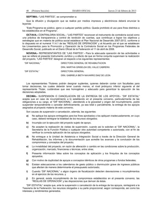 40 (Primera Sección) DIARIO OFICIAL Jueves 21 de febrero de 2013
SEPTIMA.- “LAS PARTES”, se comprometen a:
Que la difusión y divulgación que se realice por medios impresos y electrónicos deberá enunciar la
leyenda:
“Este Programa es público, ajeno a cualquier partido político. Queda prohibido el uso para fines distintos a
los establecidos en el Programa”.
OCTAVA.- CONTRALORIA SOCIAL.- “LAS PARTES” reconocen el instrumento de contraloría social como
una práctica de transparencia y control de rendición de cuentas, que contribuye a lograr los objetivos y
estrategias que en materia de política social establece el Plan Nacional de Desarrollo 2007-2012, conforme a
lo dispuesto en el numeral 11.4.1 de las “REGLAS DE OPERACION” y el Acuerdo por el que se establecen
los Lineamientos para la Promoción y Operación de la Contraloría Social en los Programas Federales de
Desarrollo Social, publicado en el Diario Oficial de la Federación el 11 de abril de 2008.
NOVENA.- REPRESENTANTES DE “LAS PARTES”.- Para la adecuada operación de las actividades a
que se refiere el presente Instrumento Jurídico y a efecto de que en forma conjunta supervisen la realización
del proyecto, “LAS PARTES” designan al respecto a los siguientes representantes:
“DIF NACIONAL” DIRECTORA GENERAL DE REHABILITACION
DRA. MARTHA GRISELDA DEL VALLE CABRERA
“DIF ESTATAL” DIRECTORA GENERAL
DRA. GABRIELA IBETH NAVARRO DIAZ DE LEON
Los representantes Titulares podrán designar suplentes, quienes deberán contar con facultades para
tomar decisiones, los cuales deberán tener cuando menos, el nivel jerárquico inferior siguiente al del
representante Titular, cuidándose que sea homogéneo y adecuado para garantizar la ejecución de las
decisiones adoptadas.
DECIMA.- SUSPENSION O CANCELACION DE LA ENTREGA DE LOS APOYOS.- “DIF ESTATAL”
acepta que en caso de incumplimiento a lo establecido en el presente convenio, particularmente de las
obligaciones a su cargo, el “DIF NACIONAL”, atendiendo a la gravedad y origen del incumplimiento, podrá
suspender temporalmente o cancelar definitivamente, ya sea total o parcialmente, la entrega de los apoyos
asignados al proyecto materia de este convenio.
Son causas de suspensión o cancelación, además, las siguientes:
a) No aplique los apoyos entregados para los fines aprobados o los apliquen inadecuadamente, en cuyo
caso, deberá reintegrar la totalidad de los recursos otorgados;
b) Incumpla con la ejecución del proyecto sujeto de apoyo;
c) No acepten la realización de visitas de supervisión, cuando así lo soliciten el “DIF NACIONAL”, la
Secretaría de la Función Pública o cualquier otra autoridad competente o autorizada, con el fin de
verificar la correcta aplicación de los apoyos otorgados;
d) No entregue a la Unidad de Asistencia e Integración Social a través de la Dirección General de
Rehabilitación, los informes y la documentación que acredite los avances y la conclusión de los
compromisos y conceptos del proyecto;
e) La inviabilidad del proyecto, en razón de alteración o cambio en las condiciones sobre la producción,
organización, mercado, financieras o técnicas, entre otras;
f) Presente información falsa sobre los conceptos de aplicación y los finiquitos de los conceptos
apoyados;
g) Con motivo de duplicidad de apoyos a conceptos idénticos de otros programas o fondos federales;
h) Existan adecuaciones a los calendarios de gasto público o disminución grave de ingresos públicos
que afecten de manera determinante el presupuesto autorizado;
i) Cuando “DIF NACIONAL” o algún órgano de fiscalización detecten desviaciones o incumplimientos
en el ejercicio de los recursos, y
j) En general, exista incumplimiento de los compromisos establecidos en el presente convenio, las
“REGLAS DE OPERACION” y las disposiciones que derivan de éstas.
“DIF ESTATAL” acepta que, ante la suspensión o cancelación de la entrega de los apoyos, reintegrará a la
Tesorería de la Federación, los recursos otorgados o su parte proporcional, según corresponda, así como los
intereses y rendimientos generados.
 