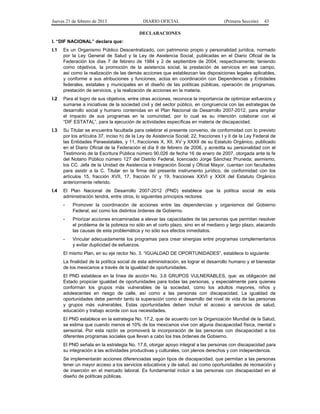 Jueves 21 de febrero de 2013 DIARIO OFICIAL (Primera Sección) 43
DECLARACIONES
I. “DIF NACIONAL” declara que:
I.1 Es un Organismo Público Descentralizado, con patrimonio propio y personalidad jurídica, normado
por la Ley General de Salud y la Ley de Asistencia Social, publicadas en el Diario Oficial de la
Federación los días 7 de febrero de 1984 y 2 de septiembre de 2004, respectivamente; teniendo
como objetivos, la promoción de la asistencia social, la prestación de servicios en ese campo,
así como la realización de las demás acciones que establezcan las disposiciones legales aplicables,
y conforme a sus atribuciones y funciones; actúa en coordinación con Dependencias y Entidades
federales, estatales y municipales en el diseño de las políticas públicas, operación de programas,
prestación de servicios, y la realización de acciones en la materia.
I.2 Para el logro de sus objetivos, entre otras acciones, reconoce la importancia de optimizar esfuerzos y
sumarse a iniciativas de la sociedad civil y del sector público, en congruencia con las estrategias de
desarrollo social y humano contenidas en el Plan Nacional de Desarrollo 2007-2012, para ampliar
el impacto de sus programas en la comunidad, por lo cual es su intención colaborar con el
“DIF ESTATAL”, para la ejecución de actividades específicas en materia de discapacidad.
I.3 Su Titular se encuentra facultada para celebrar el presente convenio, de conformidad con lo previsto
por los artículos 37, inciso h) de la Ley de Asistencia Social; 22, fracciones I y II de la Ley Federal de
las Entidades Paraestatales, y 11, fracciones X, XII, XV y XXXII de su Estatuto Orgánico, publicado
en el Diario Oficial de la Federación el día 8 de febrero de 2006, y acredita su personalidad con el
Testimonio de la Escritura Pública número 90,026 de fecha 16 de enero de 2007, otorgada ante la fe
del Notario Público número 127 del Distrito Federal, licenciado Jorge Sánchez Pruneda; asimismo,
los CC. Jefa de la Unidad de Asistencia e Integración Social y Oficial Mayor, cuentan con facultades
para asistir a la C. Titular en la firma del presente instrumento jurídico, de conformidad con los
artículos 15, fracción XVII, 17, fracción IV y 19, fracciones XXVI y XXIX del Estatuto Orgánico
anteriormente referido.
I.4 El Plan Nacional de Desarrollo 2007-2012 (PND) establece que la política social de esta
administración tendrá, entre otros, lo siguientes principios rectores:
- Promover la coordinación de acciones entre las dependencias y organismos del Gobierno
Federal, así como los distintos órdenes de Gobierno.
- Priorizar acciones encaminadas a elevar las capacidades de las personas que permitan resolver
el problema de la pobreza no sólo en el corto plazo, sino en el mediano y largo plazo, atacando
las causas de esta problemática y no sólo sus efectos inmediatos.
- Vincular adecuadamente los programas para crear sinergias entre programas complementarios
y evitar duplicidad de esfuerzos.
El mismo Plan, en su eje rector No. 3. “IGUALDAD DE OPORTUNIDADES”, establece lo siguiente:
La finalidad de la política social de esta administración, es lograr el desarrollo humano y el bienestar
de los mexicanos a través de la igualdad de oportunidades.
El PND establece en la línea de acción No. 3.6 GRUPOS VULNERABLES, que: es obligación del
Estado propiciar igualdad de oportunidades para todas las personas, y especialmente para quienes
conforman los grupos más vulnerables de la sociedad, como los adultos mayores, niños y
adolescentes en riesgo de calle, así como a las personas con discapacidad. La igualdad de
oportunidades debe permitir tanto la superación como el desarrollo del nivel de vida de las personas
y grupos más vulnerables. Estas oportunidades deben incluir el acceso a servicios de salud,
educación y trabajo acorde con sus necesidades.
El PND establece en la estrategia No. 17.2, que de acuerdo con la Organización Mundial de la Salud,
se estima que cuando menos el 10% de los mexicanos vive con alguna discapacidad física, mental o
sensorial. Por esta razón se promoverá la incorporación de las personas con discapacidad a los
diferentes programas sociales que llevan a cabo los tres órdenes de Gobierno.
El PND señala en la estrategia No. 17.6, otorgar apoyo integral a las personas con discapacidad para
su integración a las actividades productivas y culturales, con plenos derechos y con independencia.
Se implementarán acciones diferenciadas según tipos de discapacidad, que permitan a las personas
tener un mayor acceso a los servicios educativos y de salud, así como oportunidades de recreación y
de inserción en el mercado laboral. Es fundamental incluir a las personas con discapacidad en el
diseño de políticas públicas.
 