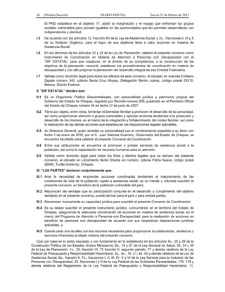44 (Primera Sección) DIARIO OFICIAL Jueves 21 de febrero de 2013
El PND establece en el objetivo 17, abatir la marginación y el rezago que enfrentan los grupos
sociales vulnerables para proveer igualdad en las oportunidades que les permitan desarrollarse con
independencia y plenitud.
I.5 De acuerdo con los artículos 12, fracción XII de la Ley de Asistencia Social, y 2o., fracciones II, III y X
de su Estatuto Orgánico, para el logro de sus objetivos lleva a cabo acciones en materia de
Asistencia Social.
I.6 En los términos de los artículos 33 y 34 de la Ley de Planeación, celebra el presente convenio como
Instrumento de Coordinación en Materia de Atención a Personas con Discapacidad con el
“DIF ESTATAL” para que coadyuve, en el ámbito de su competencia, a la consecución de los
objetivos de la planeación nacional, establecer los procedimientos de coordinación en materia de
discapacidad y con ello propiciar la planeación del desarrollo integral de esa Entidad Federativa.
I.7 Señala como domicilio legal para todos los efectos de este convenio, el ubicado en avenida Emiliano
Zapata número 340, colonia Santa Cruz Atoyac, Delegación Benito Juárez, código postal 03310,
México, Distrito Federal.
II. “DIF ESTATAL” declara que:
II.1 Es un Organismo Público Descentralizado, con personalidad jurídica y patrimonio propios del
Gobierno del Estado de Chiapas, regulado por Decreto número 209, publicado en el Periódico Oficial
del Estado de Chiapas número 34 en fecha 27 de junio de 2007.
II.2 Tiene por objeto, entre otros, fomentar el bienestar familiar y promover el desarrollo de la comunidad,
así como proporcionar atención a grupos vulnerables y ejecutar acciones tendientes a la protección y
desarrollo de los mismos, en el marco de la integración y fortalecimiento del núcleo familiar, así como
la realización de las demás acciones que establezcan las disposiciones legales aplicables.
II.3 Su Directora General, quien acredita su personalidad con el nombramiento expedido a su favor con
fecha 1 de enero de 2010, por el C. Juan Sabines Guerrero, Gobernador del Estado de Chiapas, se
encuentra facultada para celebrar el presente Convenio de Coordinación.
II.4 Entre sus atribuciones se encuentra el promover y prestar servicios de asistencia social a la
población, así como la capacitación de recursos humanos para su atención.
II.5 Señala como domicilio legal para todos los fines y efectos legales que se deriven del presente
convenio, el ubicado en Libramiento Norte Oriente sin número, colonia Patria Nueva, código postal
29000, Tuxtla Gutiérrez, Chiapas.
III. “LAS PARTES” declaran conjuntamente que:
III.1 Ante la necesidad de emprender acciones coordinadas tendientes al mejoramiento de las
condiciones de vida de la población sujeta a asistencia social, es su interés y voluntad suscribir el
presente convenio, en beneficio de la población vulnerable del país;
III.2 Reconocen las ventajas que su participación conjunta en el desarrollo y cumplimiento del objetivo
señalado en el presente convenio, puede derivar para el país y para ambas partes;
III.3 Reconocen mutuamente su capacidad jurídica para suscribir el presente Convenio de Coordinación;
III.4 Es su deseo suscribir el presente instrumento jurídico, concurriendo en el territorio del Estado de
Chiapas, asegurando la adecuada coordinación de acciones en materia de asistencia social, en el
marco del Programa de Atención a Personas con Discapacidad, para la realización de acciones en
beneficio de personas con discapacidad de acuerdo con sus respectivas disposiciones jurídicas
aplicables, y
III.5 Cuenta cada una de ellas con los recursos necesarios para proporcionar la colaboración, asistencia y
servicios inherentes al objeto materia del presente convenio.
Que con base en lo antes expuesto y con fundamento en lo establecido en los artículos 4o., 25 y 26 de la
Constitución Política de los Estados Unidos Mexicanos; 9o., 19 y 21 de la Ley General de Salud; 33, 34 y 35
de la Ley de Planeación; 1o., 25, fracción VI, 75 fracción II, segundo párrafo, 77 y demás relativos de la Ley
Federal de Presupuesto y Responsabilidad Hacendaria; 3o., 4o., 19, 21, 44, 45 y demás relativos de la Ley de
Asistencia Social; 6o., fracción II, 7o., fracciones I, II, III, IV, V y VI de la Ley General para la Inclusión de las
Personas con Discapacidad; 22, fracciones I y II de la Ley Federal de las Entidades Paraestatales; 175, 178 y
demás relativos del Reglamento de la Ley Federal de Presupuesto y Responsabilidad Hacendaria; 11,
 
