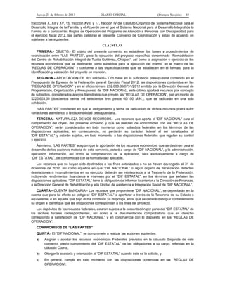 Jueves 21 de febrero de 2013 DIARIO OFICIAL (Primera Sección) 45
fracciones X, XII y XV, 15, fracción XVII, y 17, fracción IV del Estatuto Orgánico del Sistema Nacional para el
Desarrollo Integral de la Familia; y el Acuerdo por el que el Sistema Nacional para el Desarrollo Integral de la
Familia da a conocer las Reglas de Operación del Programa de Atención a Personas con Discapacidad para
el ejercicio fiscal 2012, las partes celebran el presente Convenio de Coordinación y están de acuerdo en
sujetarse a las siguientes:
CLAUSULAS
PRIMERA.- OBJETO.- El objeto del presente convenio, es establecer las bases y procedimientos de
coordinación entre “LAS PARTES”, para la ejecución del proyecto específico denominado “Remodelación
del Centro de Rehabilitación Integral de Tuxtla Gutiérrez, Chiapas”, así como la asignación y ejercicio de los
recursos económicos que se destinarán como subsidios para la ejecución del mismo, en el marco de las
“REGLAS DE OPERACION” y conforme a las especificaciones que se establecen en el formato para la
identificación y validación del proyecto en mención.
SEGUNDA.- APORTACION DE RECURSOS.- Con base en la suficiencia presupuestal contenida en el
Presupuesto de Egresos de la Federación para el Ejercicio Fiscal 2012, las disposiciones contenidas en las
“REGLAS DE OPERACION” y en el oficio número 232.000.00/0731/2012 emitido por la Dirección General de
Programación, Organización y Presupuesto de “DIF NACIONAL, este último aportará recursos por concepto
de subsidios, considerados apoyos transitorios que prevén las “REGLAS DE OPERACION”, por un monto de
$220,603.00 (doscientos veinte mil seiscientos tres pesos 00/100 M.N.), que se radicarán en una sola
exhibición.
“LAS PARTES” convienen en que el otorgamiento y fecha de radicación de dichos recursos podrá sufrir
variaciones atendiendo a la disponibilidad presupuestaria.
TERCERA.- NATURALEZA DE LOS RECURSOS.- Los recursos que aporta el “DIF NACIONAL” para el
cumplimiento del objeto del presente convenio y que se realizan de conformidad con las “REGLAS DE
OPERACION”, serán considerados en todo momento como subsidios federales en los términos de las
disposiciones aplicables; en consecuencia, no perderán su carácter federal al ser canalizados al
“DIF ESTATAL” y estarán sujetos, en todo momento, a las disposiciones federales que regulan su control
y ejercicio.
Asimismo, “LAS PARTES” aceptan que la aportación de los recursos económicos que se destinen para el
desarrollo de las acciones materia de este convenio, estará a cargo de “DIF NACIONAL”, y la administración,
aplicación, información, así como la comprobación de la aplicación, será exclusivamente a cargo de
“DIF ESTATAL”, de conformidad con la normatividad aplicable.
Los recursos que no hayan sido destinados a los fines autorizados o no se hayan devengado al 31 de
diciembre de 2012, así como aquellos en que “DIF NACIONAL” o algún órgano de fiscalización detecten
desviaciones o incumplimientos en su ejercicio, deberán ser reintegrados a la Tesorería de la Federación,
incluyendo rendimientos financieros e intereses por el “DIF ESTATAL”, en los términos que señalen las
disposiciones aplicables; “DIF ESTATAL” tiene la obligación de informar lo anterior a la Dirección de Finanzas,
a la Dirección General de Rehabilitación y a la Unidad de Asistencia e Integración Social de “DIF NACIONAL”.
CUARTA.- CUENTA BANCARIA.- Los recursos que proporcione “DIF NACIONAL”, se depositarán en la
cuenta que para tal efecto se obliga el “DIF ESTATAL” a aperturar a través de la Tesorería de su Estado o
equivalente, o en aquella que bajo dicha condición ya disponga, en la que se deberá distinguir contablemente
su origen e identifique que las erogaciones correspondan a los fines del proyecto.
Los depósitos de los recursos federales, estarán sujetos a la presentación por parte del “DIF ESTATAL” de
los recibos fiscales correspondientes, así como a la documentación comprobatoria que en derecho
corresponda a satisfacción de “DIF NACIONAL” y en congruencia con lo dispuesto en las “REGLAS DE
OPERACION”.
COMPROMISOS DE “LAS PARTES”
QUINTA.- El “DIF NACIONAL”, se compromete a realizar las acciones siguientes:
a) Asignar y aportar los recursos económicos Federales previstos en la cláusula Segunda de este
convenio, previo cumplimiento del “DIF ESTATAL” de las obligaciones a su cargo, referidas en la
cláusula Cuarta;
b) Otorgar la asesoría y orientación al “DIF ESTATAL” cuando éste se la solicite, y
c) En general, cumplir en todo momento con las disposiciones contenidas en las “REGLAS DE
OPERACION”.
 