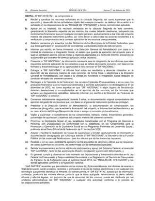 46 (Primera Sección) DIARIO OFICIAL Jueves 21 de febrero de 2013
SEXTA.- El “DIF ESTATAL”, se compromete a:
a) Recibir y canalizar los recursos señalados en la cláusula Segunda, así como supervisar que la
ejecución y desarrollo de las actividades objeto del presente convenio, se realicen de acuerdo a lo
señalado en las disposiciones de las “REGLAS DE OPERACION” y demás normatividad aplicable;
b) Aplicar en su totalidad, los recursos señalados en la cláusula Segunda de este convenio,
garantizando la liberación expedita de los mismos, los cuales deberán destinarse, incluyendo los
rendimientos financieros que por cualquier concepto generen, exclusivamente a los fines del proyecto
materia del presente instrumento jurídico, así como llevar a cabo todas las acciones tendientes a la
verificación y comprobación de la correcta aplicación de los recursos presupuestales;
c) Celebrar convenios y/o acuerdos con los Gobiernos de los Municipios de la Entidad Federativa, para
que éstos participen en la ejecución de las materias y actividades objeto de este convenio;
d) Informar por escrito, en forma trimestral, a la Dirección General de Rehabilitación con copia a la
Unidad de Asistencia e Integración Social, el estado que guarda la ejecución del proyecto para el
cual se aprobaron apoyos, con las metas y objetivos alcanzados a la fecha del informe, anexando los
documentos que acrediten la correcta aplicación de los recursos;
e) Presentar a “DIF NACIONAL”, la información necesaria para la integración de los informes que sean
requeridos sobre la aplicación de los subsidios a que se refiere el presente convenio, con base en los
formatos y lineamientos que en su oportunidad le dé a conocer el “DIF NACIONAL”;
f) Entregar a “DIF NACIONAL”, el informe final sobre los resultados y alcances obtenidos en la
ejecución de las acciones materia de este convenio, de forma física y electrónica a la Dirección
General de Rehabilitación, con copia a la Unidad de Asistencia e Integración Social después de
concluido el objeto del presente convenio;
g) Reintegrar a la Tesorería de la Federación, los recursos Federales Presupuestales y, en su caso, los
productos financieros que no hayan sido destinados a los fines autorizados o no devengados al 31 de
diciembre de 2012, así como aquellos en que “DIF NACIONAL” o algún órgano de fiscalización
detecten desviaciones o incumplimientos en el ejercicio de los recursos, en los términos que
señalen las disposiciones aplicables, debiendo informar por escrito a la Dirección de Finanzas de
“DIF NACIONAL” lo anterior;
h) Conservar debidamente resguardada, durante 5 años, la documentación original comprobatoria del
ejercicio del gasto de los recursos que, con base en el presente instrumento jurídico se entregan;
i) Presentar a la Dirección General de Rehabilitación, la documentación de comprobación, las
evidencias (fotografías) que acrediten la finalización del proyecto, el Informe final de Resultados y, en
su caso, el Acta de Entrega Recepción de obras o equipo a municipio y/o beneficiarios;
j) Vigilar y supervisar el cumplimiento de los compromisos, tiempos, metas, lineamientos generales,
porcentajes de aportación y objetivos del proyecto materia del presente convenio;
k) Promover la Contraloría Social en las localidades beneficiadas por el Programa de Atención a
Personas con Discapacidad, de conformidad con lo establecido en los “Lineamientos para la
Promoción y Operación de la Contraloría Social en los Programas Federales de Desarrollo Social”,
publicado en el Diario Oficial de la Federación de 11 de abril de 2008;
l) Aceptar y facilitar la realización de visitas de supervisión y brindar oportunamente la información y
documentación desagregada por rubro que solicite el “DIF NACIONAL”, la Secretaría de la Función
Pública y/o las instancias fiscalizadoras, para los efectos que dichas instancias requieran;
m) Realizar o, en su caso, contratar la ejecución de los proyectos de servicios y obras que se requieran,
así como supervisar las acciones, de conformidad con la normatividad aplicable;
n) Señalar expresamente y en forma idéntica la participación y apoyo del Gobierno Federal, a través del
“DIF NACIONAL”, tanto en las acciones de difusión, divulgación y promoción del proyecto, y
o) En general, cumplir y observar en todo momento las disposiciones y lineamientos descritos en la Ley
Federal de Presupuesto y Responsabilidad Hacendaria y su Reglamento; el Decreto de Presupuesto
de Egresos de la Federación para el ejercicio fiscal 2012, las “REGLAS DE OPERACION” y las
demás aplicables conforme a la legislación nacional.
“LAS PARTES” acuerdan que para efectos de los incisos d) y f) de esta cláusula, los informes de avance o
final del proyecto, serán enviados, recibidos o archivados a través de medios electrónicos o por cualquier otra
tecnología que permita identificar al firmante. En consecuencia, el “DIF ESTATAL” acepta que la información
contenida, producirá los mismos efectos jurídicos que la firma autógrafa, reconociendo la plena validez,
eficacia y efectos legales, sin perjuicio de que la veracidad de los mismos, pueda ser verificada por las
unidades administrativas del “DIF NACIONAL” o cualquier otra autoridad, conforme a lo previsto en
las disposiciones aplicables.
 