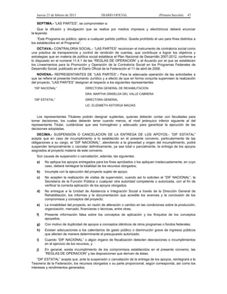 Jueves 21 de febrero de 2013 DIARIO OFICIAL (Primera Sección) 47
SEPTIMA.- “LAS PARTES”, se comprometen a:
Que la difusión y divulgación que se realice por medios impresos y electrónicos deberá enunciar
la leyenda:
“Este Programa es público, ajeno a cualquier partido político. Queda prohibido el uso para fines distintos a
los establecidos en el Programa”.
OCTAVA.- CONTRALORIA SOCIAL.- “LAS PARTES” reconocen el instrumento de contraloría social como
una práctica de transparencia y control de rendición de cuentas, que contribuye a lograr los objetivos y
estrategias que en materia de política social establece el Plan Nacional de Desarrollo 2007-2012, conforme a
lo dispuesto en el numeral 11.4.1 de las “REGLAS DE OPERACION” y el Acuerdo por el que se establecen
los Lineamientos para la Promoción y Operación de la Contraloría Social en los Programas Federales de
Desarrollo Social, publicado en el Diario Oficial de la Federación el 11 de abril de 2008.
NOVENA.- REPRESENTANTES DE “LAS PARTES”.- Para la adecuada operación de las actividades a
que se refiere el presente Instrumento Jurídico y a efecto de que en forma conjunta supervisen la realización
del proyecto, “LAS PARTES” designan al respecto a los siguientes representantes:
“DIF NACIONAL” DIRECTORA GENERAL DE REHABILITACION
DRA. MARTHA GRISELDA DEL VALLE CABRERA
“DIF ESTATAL” DIRECTORA GENERAL
LIC. ELIZABETH ASTORGA MACIAS
Los representantes Titulares podrán designar suplentes, quienes deberán contar con facultades para
tomar decisiones, los cuales deberán tener cuando menos, el nivel jerárquico inferior siguiente al del
representante Titular, cuidándose que sea homogéneo y adecuado para garantizar la ejecución de las
decisiones adoptadas.
DECIMA.- SUSPENSION O CANCELACION DE LA ENTREGA DE LOS APOYOS.- “DIF ESTATAL”
acepta que en caso de incumplimiento a lo establecido en el presente convenio, particularmente de las
obligaciones a su cargo, el “DIF NACIONAL”, atendiendo a la gravedad y origen del incumplimiento, podrá
suspender temporalmente o cancelar definitivamente, ya sea total o parcialmente, la entrega de los apoyos
asignados al proyecto materia de este convenio.
Son causas de suspensión o cancelación, además, las siguientes:
a) No aplique los apoyos entregados para los fines aprobados o los apliquen inadecuadamente, en cuyo
caso, deberá reintegrar la totalidad de los recursos otorgados;
b) Incumpla con la ejecución del proyecto sujeto de apoyo;
c) No acepten la realización de visitas de supervisión, cuando así lo soliciten el “DIF NACIONAL”, la
Secretaría de la Función Pública o cualquier otra autoridad competente o autorizada, con el fin de
verificar la correcta aplicación de los apoyos otorgados;
d) No entregue a la Unidad de Asistencia e Integración Social a través de la Dirección General de
Rehabilitación, los informes y la documentación que acredite los avances y la conclusión de los
compromisos y conceptos del proyecto;
e) La inviabilidad del proyecto, en razón de alteración o cambio en las condiciones sobre la producción,
organización, mercado, financieras o técnicas, entre otras;
f) Presente información falsa sobre los conceptos de aplicación y los finiquitos de los conceptos
apoyados;
g) Con motivo de duplicidad de apoyos a conceptos idénticos de otros programas o fondos federales;
h) Existan adecuaciones a los calendarios de gasto público o disminución grave de ingresos públicos
que afecten de manera determinante el presupuesto autorizado;
i) Cuando “DIF NACIONAL” o algún órgano de fiscalización detecten desviaciones o incumplimientos
en el ejercicio de los recursos, y
j) En general, exista incumplimiento de los compromisos establecidos en el presente convenio, las
“REGLAS DE OPERACION” y las disposiciones que derivan de éstas.
“DIF ESTATAL” acepta que, ante la suspensión o cancelación de la entrega de los apoyos, reintegrará a la
Tesorería de la Federación, los recursos otorgados o su parte proporcional, según corresponda, así como los
intereses y rendimientos generados.
 