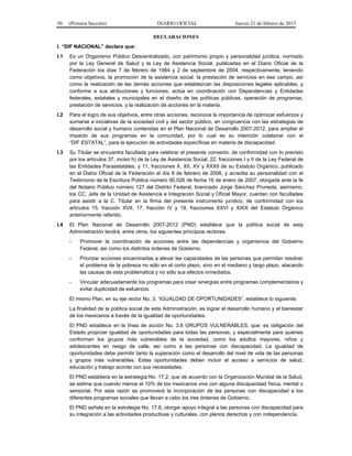 50 (Primera Sección) DIARIO OFICIAL Jueves 21 de febrero de 2013
DECLARACIONES
I. “DIF NACIONAL” declara que:
I.1 Es un Organismo Público Descentralizado, con patrimonio propio y personalidad jurídica, normado
por la Ley General de Salud y la Ley de Asistencia Social, publicadas en el Diario Oficial de la
Federación los días 7 de febrero de 1984 y 2 de septiembre de 2004, respectivamente; teniendo
como objetivos, la promoción de la asistencia social, la prestación de servicios en ese campo, así
como la realización de las demás acciones que establezcan las disposiciones legales aplicables, y
conforme a sus atribuciones y funciones, actúa en coordinación con Dependencias y Entidades
federales, estatales y municipales en el diseño de las políticas públicas, operación de programas,
prestación de servicios, y la realización de acciones en la materia.
I.2 Para el logro de sus objetivos, entre otras acciones, reconoce la importancia de optimizar esfuerzos y
sumarse a iniciativas de la sociedad civil y del sector público, en congruencia con las estrategias de
desarrollo social y humano contenidas en el Plan Nacional de Desarrollo 2007-2012, para ampliar el
impacto de sus programas en la comunidad, por lo cual es su intención colaborar con el
“DIF ESTATAL”, para la ejecución de actividades específicas en materia de discapacidad.
I.3 Su Titular se encuentra facultada para celebrar el presente convenio, de conformidad con lo previsto
por los artículos 37, inciso h) de la Ley de Asistencia Social; 22, fracciones I y II de la Ley Federal de
las Entidades Paraestatales, y 11, fracciones X, XII, XV y XXXII de su Estatuto Orgánico, publicado
en el Diario Oficial de la Federación el día 8 de febrero de 2006, y acredita su personalidad con el
Testimonio de la Escritura Pública número 90,026 de fecha 16 de enero de 2007, otorgada ante la fe
del Notario Público número 127 del Distrito Federal, licenciado Jorge Sánchez Pruneda; asimismo,
los CC. Jefa de la Unidad de Asistencia e Integración Social y Oficial Mayor, cuentan con facultades
para asistir a la C. Titular en la firma del presente instrumento jurídico, de conformidad con los
artículos 15, fracción XVII, 17, fracción IV y 19, fracciones XXVI y XXIX del Estatuto Orgánico
anteriormente referido.
I.4 El Plan Nacional de Desarrollo 2007-2012 (PND) establece que la política social de esta
Administración tendrá, entre otros, los siguientes principios rectores:
- Promover la coordinación de acciones entre las dependencias y organismos del Gobierno
Federal, así como los distintos órdenes de Gobierno.
- Priorizar acciones encaminadas a elevar las capacidades de las personas que permitan resolver
el problema de la pobreza no sólo en el corto plazo, sino en el mediano y largo plazo, atacando
las causas de esta problemática y no sólo sus efectos inmediatos.
- Vincular adecuadamente los programas para crear sinergias entre programas complementarios y
evitar duplicidad de esfuerzos.
El mismo Plan, en su eje rector No. 3. “IGUALDAD DE OPORTUNIDADES”, establece lo siguiente:
La finalidad de la política social de esta Administración, es lograr el desarrollo humano y el bienestar
de los mexicanos a través de la igualdad de oportunidades.
El PND establece en la línea de acción No. 3.6 GRUPOS VULNERABLES, que: es obligación del
Estado propiciar igualdad de oportunidades para todas las personas, y especialmente para quienes
conforman los grupos más vulnerables de la sociedad, como los adultos mayores, niños y
adolescentes en riesgo de calle, así como a las personas con discapacidad. La igualdad de
oportunidades debe permitir tanto la superación como el desarrollo del nivel de vida de las personas
y grupos más vulnerables. Estas oportunidades deben incluir el acceso a servicios de salud,
educación y trabajo acorde con sus necesidades.
El PND establece en la estrategia No. 17.2, que de acuerdo con la Organización Mundial de la Salud,
se estima que cuando menos el 10% de los mexicanos vive con alguna discapacidad física, mental o
sensorial. Por esta razón se promoverá la incorporación de las personas con discapacidad a los
diferentes programas sociales que llevan a cabo los tres órdenes de Gobierno.
El PND señala en la estrategia No. 17.6, otorgar apoyo integral a las personas con discapacidad para
su integración a las actividades productivas y culturales, con plenos derechos y con independencia.
 