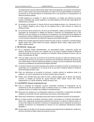 Jueves 21 de febrero de 2013 DIARIO OFICIAL (Primera Sección) 51
Se implementarán acciones diferenciadas según tipos de discapacidad, que permitan a las personas
tener un mayor acceso a los servicios educativos y de salud, así como oportunidades de recreación y
de inserción en el mercado laboral. Es fundamental incluir a las personas con discapacidad en el
diseño de políticas públicas.
El PND establece en el objetivo 17, abatir la marginación y el rezago que enfrentan los grupos
sociales vulnerables para proveer igualdad en las oportunidades que les permitan desarrollarse con
independencia y plenitud.
I.5 De acuerdo con los artículos 12, fracción XII de la Ley de Asistencia Social, y 2o., fracciones II, III y X
de su Estatuto Orgánico, para el logro de sus objetivos lleva a cabo acciones en materia de
Asistencia Social.
I.6 En los términos de los artículos 33 y 34 de la Ley de Planeación, celebra el presente convenio como
Instrumento de Coordinación en Materia de Atención a Personas con Discapacidad con el “DIF
ESTATAL” para que coadyuve, en el ámbito de su competencia, a la consecución de los objetivos de
la planeación nacional, establecer los procedimientos de coordinación en materia de discapacidad y
con ello propiciar la planeación del desarrollo integral de esa Entidad Federativa.
I.7 Señala como domicilio legal para todos los efectos de este convenio, el ubicado en avenida Emiliano
Zapata número 340, colonia Santa Cruz Atoyac, delegación Benito Juárez, código postal 03310,
México, Distrito Federal.
II. “DIF ESTATAL” declara que:
II.1 Es un Organismo Público Descentralizado, con personalidad jurídica y patrimonio propios del
Gobierno del Estado de Nuevo León, regulado por la Ley sobre el Sistema Estatal de Asistencia
Social del Estado de Nuevo León, publicada en el Periódico Oficial del Estado de Nuevo León de
fecha 12 de diciembre de 1988.
II.2 Tiene por objeto, entre otros, la promoción de los servicios de salud en materia de asistencia social,
la prestación de servicios en ese campo, la promoción de la interrelación sistemática de acciones que
en la materia lleven a cabo las instituciones públicas y privadas, así como la realización de las demás
acciones que establezcan las disposiciones legales aplicables.
II.3 Su Director General se encuentra facultado para celebrar el presente Convenio de Coordinación de
conformidad con lo establecido en el artículo 24 de la Ley sobre el Sistema Estatal de Asistencia
Social del Estado de Nuevo León.
II.4 Entre sus atribuciones se encuentra el promover y prestar servicios de asistencia social a la
población, así como la capacitación de recursos humanos para su atención.
II.5 Señala como domicilio legal para todos los fines y efectos legales que se deriven del presente
convenio, el ubicado en avenida Dr. Ignacio Morones Prieto Oriente número 600, colonia
Independencia, C.P. 64720, Monterrey, Estado de Nuevo León.
III. “LAS PARTES” declaran conjuntamente que:
III.1 Ante la necesidad de emprender acciones coordinadas tendientes al mejoramiento de las
condiciones de vida de la población sujeta a asistencia social, es su interés y voluntad suscribir el
presente convenio, en beneficio de la población vulnerable del país;
III.2 Reconocen las ventajas que su participación conjunta en el desarrollo y cumplimiento del objetivo
señalado en el presente convenio, puede derivar para el país y para ambas partes;
III.3 Reconocen mutuamente su capacidad jurídica para suscribir el presente Convenio de Coordinación;
III.4 Es su deseo suscribir el presente instrumento jurídico, concurriendo en el territorio del Estado de
Nuevo León, asegurando la adecuada coordinación de acciones en materia de asistencia social, en
el marco del Programa de Atención a Personas con Discapacidad, para la realización de acciones en
beneficio de personas con discapacidad de acuerdo con sus respectivas disposiciones jurídicas
aplicables, y
III.5 Cuenta cada una de ellas con los recursos necesarios para proporcionar la colaboración, asistencia y
servicios inherentes al objeto materia del presente convenio.
 