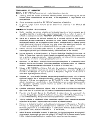 Jueves 21 de febrero de 2013 DIARIO OFICIAL (Primera Sección) 53
COMPROMISOS DE “LAS PARTES”
QUINTA.- El “DIF NACIONAL” se compromete a realizar las acciones siguientes:
a) Asignar y aportar los recursos económicos federales previstos en la cláusula Segunda de este
convenio, previo cumplimiento del “DIF ESTATAL” de las obligaciones a su cargo, referidas en la
cláusula Cuarta;
b) Otorgar la asesoría y orientación al “DIF ESTATAL” cuando éste se la solicite, y
c) En general, cumplir en todo momento con las disposiciones contenidas en las “REGLAS DE
OPERACION”.
SEXTA.- El “DIF ESTATAL” se compromete a:
a) Recibir y canalizar los recursos señalados en la cláusula Segunda, así como supervisar que la
ejecución y desarrollo de las actividades objeto del presente convenio, se realicen de acuerdo a lo
señalado en las disposiciones de las “REGLAS DE OPERACION” y demás normatividad aplicable;
b) Aplicar en su totalidad, los recursos señalados en la cláusula Segunda de este convenio,
garantizando la liberación expedita de los mismos, los cuales deberán destinarse, incluyendo los
rendimientos financieros que por cualquier concepto generen, exclusivamente a los fines del proyecto
materia del presente instrumento jurídico, así como llevar a cabo todas las acciones tendientes a la
verificación y comprobación de la correcta aplicación de los recursos presupuestales;
c) Celebrar convenios y/o acuerdos con los Gobiernos de los Municipios de la Entidad Federativa, para
que éstos participen en la ejecución de las materias y actividades objeto de este convenio;
d) Informar por escrito, en forma trimestral, a la Dirección General de Rehabilitación con copia a la
Unidad de Asistencia e Integración Social, el estado que guarda la ejecución del proyecto para el
cual se aprobaron apoyos, con las metas y objetivos alcanzados a la fecha del informe, anexando los
documentos que acrediten la correcta aplicación de los recursos;
e) Presentar a “DIF NACIONAL”, la información necesaria para la integración de los informes que sean
requeridos sobre la aplicación de los subsidios a que se refiere el presente convenio, con base en los
formatos y lineamientos que en su oportunidad le dé a conocer el “DIF NACIONAL”;
f) Entregar a “DIF NACIONAL”, el informe final sobre los resultados y alcances obtenidos en la
ejecución de las acciones materia de este convenio, de forma física y electrónica a la Dirección
General de Rehabilitación, con copia a la Unidad de Asistencia e Integración Social después de
concluido el objeto del presente convenio;
g) Reintegrar a la Tesorería de la Federación, los recursos Federales Presupuestales y, en su caso, los
productos financieros que no hayan sido destinados a los fines autorizados o no devengados al 31 de
diciembre de 2012, así como aquellos en que “DIF NACIONAL” o algún órgano de fiscalización
detecten desviaciones o incumplimientos en el ejercicio de los recursos, en los términos que señalen
las disposiciones aplicables, debiendo informar por escrito a la Dirección de Finanzas de
“DIF NACIONAL” lo anterior;
h) Conservar debidamente resguardada, durante 5 años, la documentación original comprobatoria del
ejercicio del gasto de los recursos que, con base en el presente instrumento jurídico se entregan;
i) Presentar a la Dirección General de Rehabilitación, la documentación de comprobación, las
evidencias (fotografías) que acrediten la finalización del proyecto, el Informe final de Resultados y, en
su caso, el Acta de Entrega Recepción de obras o equipo a municipio y/o beneficiarios;
j) Vigilar y supervisar el cumplimiento de los compromisos, tiempos, metas, lineamientos generales,
porcentajes de aportación y objetivos del proyecto materia del presente convenio;
k) Promover la Contraloría Social en las localidades beneficiadas por el Programa de Atención a
Personas con Discapacidad, de conformidad con lo establecido en los “Lineamientos para la
Promoción y Operación de la Contraloría Social en los Programas Federales de Desarrollo Social”,
publicado en el Diario Oficial de la Federación de 11 de abril de 2008;
l) Aceptar y facilitar la realización de visitas de supervisión y brindar oportunamente la información y
documentación desagregada por rubro que solicite el “DIF NACIONAL”, la Secretaría de la Función
Pública y/o las instancias fiscalizadoras, para los efectos que dichas instancias requieran;
 