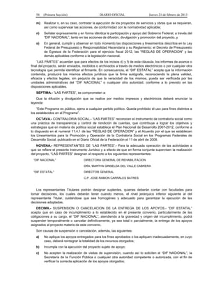 54 (Primera Sección) DIARIO OFICIAL Jueves 21 de febrero de 2013
m) Realizar o, en su caso, contratar la ejecución de los proyectos de servicios y obras que se requieran,
así como supervisar las acciones, de conformidad con la normatividad aplicable;
n) Señalar expresamente y en forma idéntica la participación y apoyo del Gobierno Federal, a través del
“DIF NACIONAL”, tanto en las acciones de difusión, divulgación y promoción del proyecto, y
o) En general, cumplir y observar en todo momento las disposiciones y lineamientos descritos en la Ley
Federal de Presupuesto y Responsabilidad Hacendaria y su Reglamento; el Decreto de Presupuesto
de Egresos de la Federación para el ejercicio fiscal 2012, las “REGLAS DE OPERACION” y las
demás aplicables conforme a la legislación nacional.
“LAS PARTES” acuerdan que para efectos de los incisos d) y f) de esta cláusula, los informes de avance o
final del proyecto, serán enviados, recibidos o archivados a través de medios electrónicos o por cualquier otra
tecnología que permita identificar al firmante. En consecuencia, el “DIF ESTATAL” acepta que la información
contenida, producirá los mismos efectos jurídicos que la firma autógrafa, reconociendo la plena validez,
eficacia y efectos legales, sin perjuicio de que la veracidad de los mismos, pueda ser verificada por las
unidades administrativas del “DIF NACIONAL” o cualquier otra autoridad, conforme a lo previsto en las
disposiciones aplicables.
SEPTIMA.- “LAS PARTES”, se comprometen a:
Que la difusión y divulgación que se realice por medios impresos y electrónicos deberá enunciar la
leyenda:
“Este Programa es público, ajeno a cualquier partido político. Queda prohibido el uso para fines distintos a
los establecidos en el Programa”.
OCTAVA.- CONTRALORIA SOCIAL.- “LAS PARTES” reconocen el instrumento de contraloría social como
una práctica de transparencia y control de rendición de cuentas, que contribuye a lograr los objetivos y
estrategias que en materia de política social establece el Plan Nacional de Desarrollo 2007-2012, conforme a
lo dispuesto en el numeral 11.4.1 de las “REGLAS DE OPERACION” y el Acuerdo por el que se establecen
los Lineamientos para la Promoción y Operación de la Contraloría Social en los Programas Federales de
Desarrollo Social, publicado en el Diario Oficial de la Federación el 11 de abril de 2008.
NOVENA.- REPRESENTANTES DE “LAS PARTES”.- Para la adecuada operación de las actividades a
que se refiere el presente Instrumento Jurídico y a efecto de que en forma conjunta supervisen la realización
del proyecto, “LAS PARTES” designan al respecto a los siguientes representantes:
“DIF NACIONAL” DIRECTORA GENERAL DE REHABILITACION
DRA. MARTHA GRISELDA DEL VALLE CABRERA
“DIF ESTATAL” DIRECTOR GENERAL
C.P. JOSE RAMON CARRALES BATRES
Los representantes Titulares podrán designar suplentes, quienes deberán contar con facultades para
tomar decisiones, los cuales deberán tener cuando menos, el nivel jerárquico inferior siguiente al del
representante Titular, cuidándose que sea homogéneo y adecuado para garantizar la ejecución de las
decisiones adoptadas.
DECIMA.- SUSPENSION O CANCELACION DE LA ENTREGA DE LOS APOYOS.- “DIF ESTATAL”
acepta que en caso de incumplimiento a lo establecido en el presente convenio, particularmente de las
obligaciones a su cargo, el “DIF NACIONAL”, atendiendo a la gravedad y origen del incumplimiento, podrá
suspender temporalmente o cancelar definitivamente, ya sea total o parcialmente, la entrega de los apoyos
asignados al proyecto materia de este convenio.
Son causas de suspensión o cancelación, además, las siguientes:
a) No aplique los apoyos entregados para los fines aprobados o los apliquen inadecuadamente, en cuyo
caso, deberá reintegrar la totalidad de los recursos otorgados;
b) Incumpla con la ejecución del proyecto sujeto de apoyo;
c) No acepten la realización de visitas de supervisión, cuando así lo soliciten el “DIF NACIONAL”, la
Secretaría de la Función Pública o cualquier otra autoridad competente o autorizada, con el fin de
verificar la correcta aplicación de los apoyos otorgados;
 