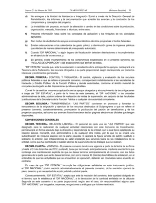 Jueves 21 de febrero de 2013 DIARIO OFICIAL (Primera Sección) 55
d) No entregue a la Unidad de Asistencia e Integración Social a través de la Dirección General de
Rehabilitación, los informes y la documentación que acredite los avances y la conclusión de los
compromisos y conceptos del proyecto;
e) La inviabilidad del proyecto, en razón de alteración o cambio en las condiciones sobre la producción,
organización, mercado, financieras o técnicas, entre otras;
f) Presente información falsa sobre los conceptos de aplicación y los finiquitos de los conceptos
apoyados;
g) Con motivo de duplicidad de apoyos a conceptos idénticos de otros programas o fondos federales;
h) Existan adecuaciones a los calendarios de gasto público o disminución grave de ingresos públicos
que afecten de manera determinante el presupuesto autorizado;
i) Cuando “DIF NACIONAL” o algún órgano de fiscalización detecten desviaciones o incumplimientos
en el ejercicio de los recursos, y
j) En general, exista incumplimiento de los compromisos establecidos en el presente convenio, las
“REGLAS DE OPERACION” y las disposiciones que derivan de éstas.
“DIF ESTATAL” acepta que, ante la suspensión o cancelación de la entrega de los apoyos, reintegrará a la
Tesorería de la Federación, los recursos otorgados o su parte proporcional, según corresponda, así como los
intereses y rendimientos generados.
DECIMA PRIMERA.- CONTROL Y VIGILANCIA.- El control, vigilancia y evaluación de los recursos
públicos federales a que se refiere el presente convenio, corresponderá indistintamente a las secretarías de
Hacienda y Crédito Público; de la Función Pública y demás autoridades, conforme al ámbito material de
competencia otorgado en las disposiciones jurídicas aplicables.
Con el fin de verificar la correcta aplicación de los apoyos otorgados y el cumplimiento de las obligaciones
a cargo del “DIF ESTATAL”, a partir de la firma de este convenio, el “DIF NACIONAL” o las unidades
administrativas de éste, podrán ordenar la realización de visitas de supervisión, sin perjuicio de las facultades
y atribuciones de la Secretaría de la Función Pública o cualquier otra autoridad competente.
DECIMA SEGUNDA.- TRANSPARENCIA.- “LAS PARTES”, convienen en promover y fomentar la
transparencia de la asignación y ejercicio de los recursos destinados al Subprograma a que se refiere el
presente convenio, consecuentemente, promoverán la publicación del padrón de beneficiarios y de los
proyectos apoyados, así como sus avances físico-financieros en las páginas electrónicas oficiales que tengan
disponibles.
CONVENCIONES GENERALES
DECIMA TERCERA.- RELACION LABORAL.- El personal de cada una de “LAS PARTES” que sea
designado para la realización de cualquier actividad relacionada con este Convenio de Coordinación,
permanecerá en forma absoluta bajo la dirección y dependencia de la entidad, con la cual tiene establecida su
relación laboral, mercantil, civil, administrativa o de cualquier otra índole, por lo que no se creará una
subordinación de ninguna especie con la parte opuesta, ni operará la figura jurídica de patrón sustituto o
solidario; lo anterior, con independencia de estar prestando sus servicios fuera de las instalaciones de la
entidad, por la que fue contratada o realizar labores de supervisión de los trabajos que se realicen.
DECIMA CUARTA.- VIGENCIA.- El presente convenio tendrá una vigencia a partir de la fecha de su firma
y hasta el 31 de diciembre de 2012, pudiendo darse por terminado anticipadamente, mediante escrito libre que
contenga una manifestación explícita de que se desea terminar anticipadamente el convenio, con los datos
generales de la parte que así lo desea terminar, con por lo menos 30 (treinta) días hábiles de antelación, en el
entendido de que las actividades que se encuentren en ejecución, deberán ser concluidas salvo acuerdo en
contrario.
En caso de que “DIF ESTATAL” incumpla las obligaciones señaladas en este instrumento jurídico,
el “DIF NACIONAL” podrá rescindir administrativamente el presente convenio, dicha rescisión operará de
pleno derecho y sin necesidad de acción judicial o arbitral previa.
Consecuentemente, “DIF ESTATAL” acepta que ante la rescisión del convenio, éste quedará obligado en
el término que le establezca el “DIF NACIONAL”, a la devolución de la cantidad señalada en la cláusula
Segunda de este convenio o su parte proporcional, según sea el caso, sin responsabilidad alguna para
“DIF NACIONAL” por los gastos, expensas, erogaciones o análogos que hubiere realizado.
 