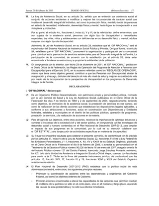 Jueves 21 de febrero de 2013 DIARIO OFICIAL (Primera Sección) 57
III. La Ley de Asistencia Social, en su artículo 3o. señala que se entiende por asistencia social el
conjunto de acciones tendientes a modificar y mejorar las circunstancias de carácter social que
impidan el desarrollo integral del individuo, así como la protección física, mental y social de personas
en estado de necesidad, indefensión, desventaja física y mental, hasta lograr su incorporación a una
vida plena y productiva.
Por su parte, el artículo 4o., fracciones I, inciso b), V y VI, de la referida ley, define entre otros, que
son sujetos de la asistencia social, personas con algún tipo de discapacidad o necesidades
especiales; las niñas, niños y adolescentes con deficiencias en su desarrollo físico o mental; adultos
mayores con algún tipo de discapacidad.
Asimismo, la Ley de Asistencia Social, en su artículo 28, establece que el “DIF NACIONAL” será el
coordinador del Sistema Nacional de Asistencia Social Pública y Privada. De igual forma, el artículo
54, establece que el “DIF NACIONAL” promoverá la organización y participación de la comunidad
para contribuir en la prestación de servicios asistenciales para el Desarrollo Integral de la Familia. La
participación de la comunidad, de acuerdo con lo establecido por el artículo 55, debe estar
encaminada a fortalecer su estructura y a propiciar la solidaridad de la población.
IV. En congruencia con lo anterior, con fecha 29 de diciembre de 2011, el “DIF NACIONAL”, publicó en
el Diario Oficial de la Federación, las Reglas de Operación del Programa de Atención a Personas con
Discapacidad para el Ejercicio 2012, en lo sucesivo referidas como las “REGLAS DE OPERACION”,
mismo que tiene como objetivo general, contribuir a que las Personas con Discapacidad abatan la
marginación y el rezago, disfruten del derecho al más alto nivel de salud y mejoren su calidad de vida
por medio de la incorporación de la perspectiva de discapacidad en los programas de Desarrollo
Integral de la Familia.
DECLARACIONES
I. “DIF NACIONAL” declara que:
I.1 Es un Organismo Público Descentralizado, con patrimonio propio y personalidad jurídica, normado
por la Ley General de Salud y la Ley de Asistencia Social, publicadas en el Diario Oficial de la
Federación los días 7 de febrero de 1984 y 2 de septiembre de 2004, respectivamente; teniendo
como objetivos, la promoción de la asistencia social, la prestación de servicios en ese campo, así
como la realización de las demás acciones que establezcan las disposiciones legales aplicables, y
conforme a sus atribuciones y funciones, actúa en coordinación con Dependencias y Entidades
federales, estatales y municipales en el diseño de las políticas públicas, operación de programas,
prestación de servicios, y la realización de acciones en la materia.
I.2 Para el logro de sus objetivos, entre otras acciones, reconoce la importancia de optimizar esfuerzos y
sumarse a iniciativas de la sociedad civil y del sector público, en congruencia con las estrategias de
desarrollo social y humano contenidas en el Plan Nacional de Desarrollo 2007-2012, para ampliar
el impacto de sus programas en la comunidad, por lo cual es su intención colaborar con
el “DIF ESTATAL”, para la ejecución de actividades específicas en materia de discapacidad.
I.3 Su Titular se encuentra facultada para celebrar el presente convenio, de conformidad con lo previsto
por los artículos 37, inciso h) de la Ley de Asistencia Social; 22, fracciones I y II de la Ley Federal de
las Entidades Paraestatales, y 11, fracciones X, XII, XV y XXXII de su Estatuto Orgánico, publicado
en el Diario Oficial de la Federación el día 8 de febrero de 2006, y acredita su personalidad con el
Testimonio de la Escritura Pública número 90,026 de fecha 16 de enero de 2007, otorgada ante la fe
del Notario Público número 127 del Distrito Federal, licenciado Jorge Sánchez Pruneda; asimismo,
los CC. Jefa de la Unidad de Asistencia e Integración Social y Oficial Mayor, cuentan con facultades
para asistir a la C. Titular en la firma del presente instrumento jurídico, de conformidad con los
artículos 15, fracción XVII, 17, fracción IV y 19, fracciones XXVI y XXIX del Estatuto Orgánico
anteriormente referido.
I.4 El Plan Nacional de Desarrollo 2007-2012 (PND) establece que la política social de esta
Administración tendrá, entre otros, los siguientes principios rectores:
- Promover la coordinación de acciones entre las dependencias y organismos del Gobierno
Federal, así como los distintos órdenes de Gobierno.
- Priorizar acciones encaminadas a elevar las capacidades de las personas que permitan resolver
el problema de la pobreza no sólo en el corto plazo, sino en el mediano y largo plazo, atacando
las causas de esta problemática y no sólo sus efectos inmediatos.
 