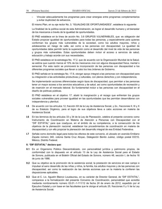 58 (Primera Sección) DIARIO OFICIAL Jueves 21 de febrero de 2013
- Vincular adecuadamente los programas para crear sinergias entre programas complementarios
y evitar duplicidad de esfuerzos.
El mismo Plan, en su eje rector No. 3. “IGUALDAD DE OPORTUNIDADES”, establece lo siguiente:
La finalidad de la política social de esta Administración, es lograr el desarrollo humano y el bienestar
de los mexicanos a través de la igualdad de oportunidades.
El PND establece en la línea de acción No. 3.6 GRUPOS VULNERABLES, que: es obligación del
Estado propiciar igualdad de oportunidades para todas las personas, y especialmente para quienes
conforman los grupos más vulnerables de la sociedad, como los adultos mayores, niños y
adolescentes en riesgo de calle, así como a las personas con discapacidad. La igualdad de
oportunidades debe permitir tanto la superación como el desarrollo del nivel de vida de las personas
y grupos más vulnerables. Estas oportunidades deben incluir el acceso a servicios de salud,
educación y trabajo acorde con sus necesidades.
El PND establece en la estrategia No. 17.2, que de acuerdo con la Organización Mundial de la Salud,
se estima que cuando menos el 10% de los mexicanos vive con alguna discapacidad física, mental o
sensorial. Por esta razón se promoverá la incorporación de las personas con discapacidad a los
diferentes programas sociales que llevan a cabo los tres órdenes de Gobierno.
El PND señala en la estrategia No. 17.6, otorgar apoyo integral a las personas con discapacidad para
su integración a las actividades productivas y culturales, con plenos derechos y con independencia.
Se implementarán acciones diferenciadas según tipos de discapacidad, que permitan a las personas
tener un mayor acceso a los servicios educativos y de salud, así como oportunidades de recreación y
de inserción en el mercado laboral. Es fundamental incluir a las personas con discapacidad en el
diseño de políticas públicas.
El PND establece en el objetivo 17, abatir la marginación y el rezago que enfrentan los grupos
sociales vulnerables para proveer igualdad en las oportunidades que les permitan desarrollarse con
independencia y plenitud.
I.5 De acuerdo con los artículos 12, fracción XII de la Ley de Asistencia Social, y 2o., fracciones II, III y X
de su Estatuto Orgánico, para el logro de sus objetivos lleva a cabo acciones en materia de
Asistencia Social.
I.6 En los términos de los artículos 33 y 34 de la Ley de Planeación, celebra el presente convenio como
Instrumento de Coordinación en Materia de Atención a Personas con Discapacidad con el
“DIF ESTATAL” para que coadyuve, en el ámbito de su competencia, a la consecución de los
objetivos de la planeación nacional, establecer los procedimientos de coordinación en materia de
discapacidad y con ello propiciar la planeación del desarrollo integral de esa Entidad Federativa.
I.7 Señala como domicilio legal para todos los efectos de este convenio, el ubicado en avenida Emiliano
Zapata número 340, colonia Santa Cruz Atoyac, Delegación Benito Juárez, código postal 03310,
México, Distrito Federal.
II. “DIF ESTATAL” declara que:
II.1 Es un Organismo Público Descentralizado, con personalidad jurídica y patrimonio propios, de
conformidad con lo dispuesto en el artículo 13 de la Ley de Asistencia Social para el Estado
de Sonora, publicada en el Boletín Oficial del Estado de Sonora, número 48, sección I, de fecha 16
de junio de 1986.
II.2 Que su objetivo es la promoción de la asistencia social, la prestación de servicios en ese campo e
impulsar el sano desarrollo de las niñas y niños, la familia, los adultos mayores y de las personas con
discapacidad, así como la realización de las demás acciones que en la materia le confieren las
disposiciones aplicables.
II.3 Que el C. Lic. Agustín Blanco Loustaunau, en su carácter de Director General, de “DIF ESTATAL”,
comparece a la formalización del presente Convenio de Coordinación, personalidad que acredita
mediante nombramiento número 03.01.-1-111/12 de fecha 24 de enero de 2012, expedido por el
Ejecutivo Estatal y con base en las facultades que le otorga el artículo 25, fracciones II y V de la Ley
de Asistencia Social.
 