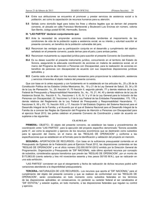 Jueves 21 de febrero de 2013 DIARIO OFICIAL (Primera Sección) 59
II.4 Entre sus atribuciones se encuentra el promover y prestar servicios de asistencia social a la
población, así como la capacitación de recursos humanos para su atención.
II.5 Señala como domicilio legal para todos los fines y efectos legales que se deriven del presente
convenio, el ubicado en calle Francisco Monteverde y Boulevard Luis Encinas sin número, colonia
San Benito, código postal 83190, Hermosillo, Sonora.
III. “LAS PARTES” declaran conjuntamente que:
III.1 Ante la necesidad de emprender acciones coordinadas tendientes al mejoramiento de las
condiciones de vida de la población sujeta a asistencia social, es su interés y voluntad suscribir el
presente convenio, en beneficio de la población vulnerable del país;
III.2 Reconocen las ventajas que su participación conjunta en el desarrollo y cumplimiento del objetivo
señalado en el presente convenio, puede derivar para el país y para ambas partes;
III.3 Reconocen mutuamente su capacidad jurídica para suscribir el presente Convenio de Coordinación;
III.4 Es su deseo suscribir el presente instrumento jurídico, concurriendo en el territorio del Estado de
Sonora, asegurando la adecuada coordinación de acciones en materia de asistencia social, en el
marco del Programa de Atención a Personas con Discapacidad, para la realización de acciones en
beneficio de personas con discapacidad de acuerdo con sus respectivas disposiciones jurídicas
aplicables, y
III.5 Cuenta cada una de ellas con los recursos necesarios para proporcionar la colaboración, asistencia
y servicios inherentes al objeto materia del presente convenio.
Que con base en lo antes expuesto y con fundamento en lo establecido en los artículos 4o., 25 y 26 de la
Constitución Política de los Estados Unidos Mexicanos; 9o., 19 y 21 de la Ley General de Salud; 33, 34 y 35
de la Ley de Planeación; 1o., 25, fracción VI, 75 fracción II, segundo párrafo, 77 y demás relativos de la Ley
Federal de Presupuesto y Responsabilidad Hacendaria; 3o., 4o., 19, 21, 44, 45 y demás relativos de la Ley de
Asistencia Social; 6o., fracción II, 7o., fracciones I, II, III, IV, V y VI de la Ley General para la Inclusión de las
Personas con Discapacidad; 22, fracciones I y II de la Ley Federal de las Entidades Paraestatales; 175, 178 y
demás relativos del Reglamento de la Ley Federal de Presupuesto y Responsabilidad Hacendaria; 11,
fracciones X, XII y XV, 15, fracción XVII, y 17, fracción IV del Estatuto Orgánico del Sistema Nacional para el
Desarrollo Integral de la Familia; y el Acuerdo por el que el Sistema Nacional para el Desarrollo Integral de la
Familia da a conocer las Reglas de Operación del Programa de Atención a Personas con Discapacidad para
el ejercicio fiscal 2012, las partes celebran el presente Convenio de Coordinación y están de acuerdo en
sujetarse a las siguientes:
CLAUSULAS
PRIMERA.- OBJETO.- El objeto del presente convenio, es establecer las bases y procedimientos de
coordinación entre “LAS PARTES”, para la ejecución del proyecto específico denominado “Sonora accesible
parte II”, así como la asignación y ejercicio de los recursos económicos que se destinarán como subsidios
para la ejecución del mismo, en el marco de las “REGLAS DE OPERACION” y conforme a las
especificaciones que se establecen en el formato para la identificación y validación del proyecto en mención.
SEGUNDA.- APORTACION DE RECURSOS.- Con base en la suficiencia presupuestal contenida en el
Presupuesto de Egresos de la Federación para el Ejercicio Fiscal 2012, las disposiciones contenidas en las
“REGLAS DE OPERACION” y en el oficio número 232.000.00/741/2012 emitido por la Dirección General de
Programación, Organización y Presupuesto de “DIF NACIONAL, este último aportará recursos por concepto
de subsidios, considerados apoyos transitorios que prevén las “REGLAS DE OPERACION”, por un monto de
$173,963.00 (ciento setenta y tres mil novecientos sesenta y tres pesos 00/100 M.N.), que se radicarán en
una sola exhibición.
“LAS PARTES” convienen en que el otorgamiento y fecha de radicación de dichos recursos podrá sufrir
variaciones atendiendo a la disponibilidad presupuestaria.
TERCERA.- NATURALEZA DE LOS RECURSOS.- Los recursos que aporta el “DIF NACIONAL” para el
cumplimiento del objeto del presente convenio y que se realizan de conformidad con las “REGLAS DE
OPERACION”, serán considerados en todo momento como subsidios federales en los términos
de las disposiciones aplicables; en consecuencia, no perderán su carácter federal al ser canalizados al
“DIF ESTATAL” y estarán sujetos, en todo momento, a las disposiciones federales que regulan su control
y ejercicio.
 