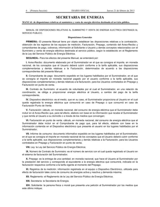 6 (Primera Sección) DIARIO OFICIAL Jueves 21 de febrero de 2013
SECRETARIA DE ENERGIA
MANUAL de disposiciones relativas al suministro y venta de energía eléctrica destinada al servicio público.
MANUAL DE DISPOSICIONES RELATIVAS AL SUMINISTRO Y VENTA DE ENERGIA ELECTRICA DESTINADA AL
SERVICIO PUBLICO.
Disposiciones Generales
PRIMERA.- El presente Manual tiene por objeto establecer las disposiciones relativas a la contratación,
obtención de los registros de los equipos de medición, Facturación, Prepago, contenido del Aviso-Recibo y
comprobantes de pago, cobranza, información al Solicitante o Usuario y demás conceptos relacionados con el
Suministro y venta de energía eléctrica destinada al servicio público, según lo establecido en el Reglamento
de la Ley del Servicio Público de Energía Eléctrica.
SEGUNDA.- Para los efectos del presente Manual, se entenderá por:
I. Aviso-Recibo: documento elaborado por el Suministrador en el que se consigna el importe, en moneda
nacional, de los conceptos que el Usuario deberá cubrir conforme a la tarifa aplicable, sus disposiciones
complementarias y demás relativas a la Facturación, determinados de acuerdo a las disposiciones
correspondientes del presente Manual;
II. Comprobante de pago: documento expedido en los lugares habilitados por el Suministrador, en el que
se consigna el importe en moneda nacional pagado por el usuario conforme a la tarifa aplicable, sus
disposiciones complementarias y demás relativas a la facturación, para los Usuarios contratados en Prepago y
Facturación en punto de venta;
III. Contrato de Suministro: el acuerdo de voluntades por el cual el Suministrador, en una relación de
coordinación, se obliga a proporcionar energía eléctrica al Usuario, a cambio del pago de la tarifa
correspondiente;
IV. Dispositivo electrónico: es el medio, que en su caso, el Suministrador proporciona al Usuario en el cual
queda registrada la energía eléctrica que consumirá en caso de Prepago o que consumió en caso de
Facturación Punto de Venta;
V. Facturación: cálculo, en moneda nacional, del consumo de energía eléctrica que el Suministrador debe
incluir en el Aviso-Recibo que, para tal efecto, elabore con base en la información que recabe el Suministrador
y que remita al Usuario a su domicilio o a través de los medios que convengan;
VI. Facturación en punto de venta: cálculo, en moneda nacional, del consumo de energía eléctrica que el
Suministrador debe incluir en el Comprobante de pago que, para tal efecto, elabore con base en la
información contenida en el Dispositivo electrónico que presente el usuario en los lugares habilitados por el
Suministrador;
VII. Informe de consumo: documento informativo expedido en los lugares habilitados por el Suministrador,
en el que se consigna el importe en moneda nacional de los conceptos que el Usuario deberá cubrir conforme
a la tarifa aplicable, sus disposiciones complementarias y demás relativas a la Facturación, para los Usuarios
contratados en Prepago y Facturación en punto de venta;
VIII. Ley: la Ley del Servicio Público de Energía Eléctrica;
IX. Número de Contrato de Suministro: es el número de servicio con el cual queda registrado el Usuario en
el sistema de facturación del Suministrador;
X. Prepago: es la entrega de una cantidad, en moneda nacional, que hace el Usuario al Suministrador por
la prestación del servicio y corresponde al equivalente a la energía eléctrica que consumirá, indicada en la
facturación respectiva conforme a la tarifa vigente al momento del Prepago;
XI. Registros de la medición: información registrada en el equipo o Dispositivo Electrónico, utilizada para
efecto de facturación tales como de consumo de energías activa y reactiva y demanda máxima;
XII. Reglamento: el Reglamento de la Ley del Servicio Público de Energía Eléctrica;
XIII. Secretaría: la Secretaría de Energía;
XIV. Solicitante: la persona física o moral que presenta una petición al Suministrador por los medios que
este último indique;
 