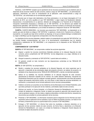 60 (Primera Sección) DIARIO OFICIAL Jueves 21 de febrero de 2013
Asimismo, “LAS PARTES” aceptan que la aportación de los recursos económicos que se destinen para el
desarrollo de las acciones materia de este convenio, estará a cargo de “DIF NACIONAL”, y la administración,
aplicación, información, así como la comprobación de la aplicación, será exclusivamente a cargo de
“DIF ESTATAL”, de conformidad con la normatividad aplicable.
Los recursos que no hayan sido destinados a los fines autorizados o no se hayan devengado al 31 de
diciembre de 2012, así como aquellos en que “DIF NACIONAL” o algún órgano de fiscalización detecten
desviaciones o incumplimientos en su ejercicio, deberán ser reintegrados a la Tesorería de la Federación,
incluyendo rendimientos financieros e intereses por el “DIF ESTATAL”, en los términos que señalen las
disposiciones aplicables; “DIF ESTATAL” tiene la obligación de informar lo anterior a la Dirección de Finanzas,
a la Dirección General de Rehabilitación y a la Unidad de Asistencia e Integración Social de “DIF NACIONAL”.
CUARTA.- CUENTA BANCARIA.- Los recursos que proporcione “DIF NACIONAL”, se depositarán en la
cuenta que para tal efecto se obliga el “DIF ESTATAL” a aperturar a través de la Tesorería de su Estado o
equivalente, o en aquella que bajo dicha condición ya disponga, en la que se deberá distinguir contablemente
su origen e identifique que las erogaciones correspondan a los fines del proyecto.
Los depósitos de los recursos federales, estarán sujetos a la presentación por parte del “DIF ESTATAL” de
los recibos fiscales correspondientes, así como a la documentación comprobatoria que en derecho
corresponda a satisfacción de “DIF NACIONAL” y en congruencia con lo dispuesto en las “REGLAS DE
OPERACION”.
COMPROMISOS DE “LAS PARTES”
QUINTA.- El “DIF NACIONAL”, se compromete a realizar las acciones siguientes:
a) Asignar y aportar los recursos económicos federales previstos en la cláusula Segunda de este
convenio, previo cumplimiento del “DIF ESTATAL” de las obligaciones a su cargo, referidas en la
cláusula Cuarta;
b) Otorgar la asesoría y orientación al “DIF ESTATAL” cuando éste se la solicite, y
c) En general, cumplir en todo momento con las disposiciones contenidas en las “REGLAS DE
OPERACION”.
SEXTA.- El “DIF ESTATAL” se compromete a:
a) Recibir y canalizar los recursos señalados en la cláusula Segunda, así como supervisar que la
ejecución y desarrollo de las actividades objeto del presente convenio, se realicen de acuerdo a lo
señalado en las disposiciones de las “REGLAS DE OPERACION” y demás normatividad aplicable;
b) Aplicar en su totalidad, los recursos señalados en la cláusula Segunda de este convenio,
garantizando la liberación expedita de los mismos, los cuales deberán destinarse, incluyendo los
rendimientos financieros que por cualquier concepto generen, exclusivamente a los fines del proyecto
materia del presente instrumento jurídico, así como llevar a cabo todas las acciones tendientes a la
verificación y comprobación de la correcta aplicación de los recursos presupuestales;
c) Celebrar convenios y/o acuerdos con los Gobiernos de los Municipios de la Entidad Federativa, para
que éstos participen en la ejecución de las materias y actividades objeto de este convenio;
d) Informar por escrito, en forma trimestral, a la Dirección General de Rehabilitación con copia a la
Unidad de Asistencia e Integración Social, el estado que guarda la ejecución del proyecto para el
cual se aprobaron apoyos, con las metas y objetivos alcanzados a la fecha del informe, anexando los
documentos que acrediten la correcta aplicación de los recursos;
e) Presentar a “DIF NACIONAL”, la información necesaria para la integración de los informes que sean
requeridos sobre la aplicación de los subsidios a que se refiere el presente convenio, con base en los
formatos y lineamientos que en su oportunidad le dé a conocer el “DIF NACIONAL”;
f) Entregar a “DIF NACIONAL”, el informe final sobre los resultados y alcances obtenidos en la
ejecución de las acciones materia de este convenio, de forma física y electrónica a la Dirección
General de Rehabilitación, con copia a la Unidad de Asistencia e Integración Social después de
concluido el objeto del presente convenio;
 