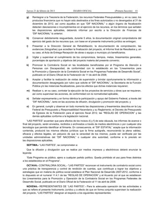Jueves 21 de febrero de 2013 DIARIO OFICIAL (Primera Sección) 61
g) Reintegrar a la Tesorería de la Federación, los recursos Federales Presupuestales y, en su caso, los
productos financieros que no hayan sido destinados a los fines autorizados o no devengados al 31 de
diciembre de 2012, así como aquellos en que “DIF NACIONAL” o algún órgano de fiscalización
detecten desviaciones o incumplimientos en el ejercicio de los recursos, en los términos que señalen
las disposiciones aplicables, debiendo informar por escrito a la Dirección de Finanzas de
“DIF NACIONAL” lo anterior;
h) Conservar debidamente resguardada, durante 5 años, la documentación original comprobatoria del
ejercicio del gasto de los recursos que, con base en el presente instrumento jurídico se entregan;
i) Presentar a la Dirección General de Rehabilitación, la documentación de comprobación, las
evidencias (fotografías) que acrediten la finalización del proyecto, el Informe final de Resultados y, en
su caso, el Acta de Entrega Recepción de obras o equipo a municipio y/o beneficiarios;
j) Vigilar y supervisar el cumplimiento de los compromisos, tiempos, metas, lineamientos generales,
porcentajes de aportación y objetivos del proyecto materia del presente convenio;
k) Promover la Contraloría Social en las localidades beneficiadas por el Programa de Atención a
Personas con Discapacidad, de conformidad con lo establecido en los “Lineamientos para
la Promoción y Operación de la Contraloría Social en los Programas Federales de Desarrollo Social”,
publicado en el Diario Oficial de la Federación de 11 de abril de 2008;
l) Aceptar y facilitar la realización de visitas de supervisión y brindar oportunamente la información y
documentación desagregada por rubro que solicite el “DIF NACIONAL”, la Secretaría de la Función
Pública y/o las instancias fiscalizadoras, para los efectos que dichas instancias requieran;
m) Realizar o, en su caso, contratar la ejecución de los proyectos de servicios y obras que se requieran,
así como supervisar las acciones, de conformidad con la normatividad aplicable;
n) Señalar expresamente y en forma idéntica la participación y apoyo del Gobierno Federal, a través del
“DIF NACIONAL”, tanto en las acciones de difusión, divulgación y promoción del proyecto, y
o) En general, cumplir y observar en todo momento las disposiciones y lineamientos descritos en la Ley
Federal de Presupuesto y Responsabilidad Hacendaria y su Reglamento; el Decreto de Presupuesto
de Egresos de la Federación para el ejercicio fiscal 2012, las “REGLAS DE OPERACION” y las
demás aplicables conforme a la legislación nacional.
“LAS PARTES” acuerdan que para efectos de los incisos d) y f) de esta cláusula, los informes de avance o
final del proyecto, serán enviados, recibidos o archivados a través de medios electrónicos o por cualquier otra
tecnología que permita identificar al firmante. En consecuencia, el “DIF ESTATAL” acepta que la información
contenida, producirá los mismos efectos jurídicos que la firma autógrafa, reconociendo la plena validez,
eficacia y efectos legales, sin perjuicio de que la veracidad de los mismos, pueda ser verificada por las
unidades administrativas del “DIF NACIONAL” o cualquier otra autoridad, conforme a lo previsto en
las disposiciones aplicables.
SEPTIMA.- “LAS PARTES”, se comprometen a:
Que la difusión y divulgación que se realice por medios impresos y electrónicos deberá enunciar la
leyenda:
“Este Programa es público, ajeno a cualquier partido político. Queda prohibido el uso para fines distintos
a los establecidos en el Programa”.
OCTAVA.- CONTRALORIA SOCIAL.- “LAS PARTES” reconocen el instrumento de contraloría social como
una práctica de transparencia y control de rendición de cuentas, que contribuye a lograr los objetivos y
estrategias que en materia de política social establece el Plan Nacional de Desarrollo 2007-2012, conforme a
lo dispuesto en el numeral 11.4.1 de las “REGLAS DE OPERACION” y el Acuerdo por el que se establecen
los Lineamientos para la Promoción y Operación de la Contraloría Social en los Programas Federales de
Desarrollo Social, publicado en el Diario Oficial de la Federación el 11 de abril de 2008.
NOVENA.- REPRESENTANTES DE “LAS PARTES”.- Para la adecuada operación de las actividades a
que se refiere el presente Instrumento Jurídico y a efecto de que en forma conjunta supervisen la realización
del proyecto, “LAS PARTES” designan al respecto a los siguientes representantes:
 