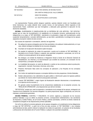 62 (Primera Sección) DIARIO OFICIAL Jueves 21 de febrero de 2013
“DIF NACIONAL” DIRECTORA GENERAL DE REHABILITACION
DRA. MARTHA GRISELDA DEL VALLE CABRERA
“DIF ESTATAL” DIRECTOR GENERAL
LIC. AGUSTIN BLANCO LOUSTAUNAU
Los representantes Titulares podrán designar suplentes, quienes deberán contar con facultades para
tomar decisiones, los cuales deberán tener cuando menos, el nivel jerárquico inferior siguiente al del
representante Titular, cuidándose que sea homogéneo y adecuado para garantizar la ejecución de las
decisiones adoptadas.
DECIMA.- SUSPENSION O CANCELACION DE LA ENTREGA DE LOS APOYOS.- “DIF ESTATAL”
acepta que en caso de incumplimiento a lo establecido en el presente convenio, particularmente de las
obligaciones a su cargo, el “DIF NACIONAL”, atendiendo a la gravedad y origen del incumplimiento, podrá
suspender temporalmente o cancelar definitivamente, ya sea total o parcialmente, la entrega de los apoyos
asignados al proyecto materia de este convenio.
Son causas de suspensión o cancelación, además, las siguientes:
a) No aplique los apoyos entregados para los fines aprobados o los apliquen inadecuadamente, en cuyo
caso, deberá reintegrar la totalidad de los recursos otorgados;
b) Incumpla con la ejecución del proyecto sujeto de apoyo;
c) No acepten la realización de visitas de supervisión, cuando así lo soliciten el “DIF NACIONAL”, la
Secretaría de la Función Pública o cualquier otra autoridad competente o autorizada, con el fin de
verificar la correcta aplicación de los apoyos otorgados;
d) No entregue a la Unidad de Asistencia e Integración Social a través de la Dirección General de
Rehabilitación, los informes y la documentación que acredite los avances y la conclusión de los
compromisos y conceptos del proyecto;
e) La inviabilidad del proyecto, en razón de alteración o cambio en las condiciones sobre la producción,
organización, mercado, financieras o técnicas, entre otras;
f) Presente información falsa sobre los conceptos de aplicación y los finiquitos de los conceptos
apoyados;
g) Con motivo de duplicidad de apoyos a conceptos idénticos de otros programas o fondos federales;
h) Existan adecuaciones a los calendarios de gasto público o disminución grave de ingresos públicos
que afecten de manera determinante el presupuesto autorizado;
i) Cuando “DIF NACIONAL” o algún órgano de fiscalización detecten desviaciones o incumplimientos
en el ejercicio de los recursos, y
j) En general, exista incumplimiento de los compromisos establecidos en el presente convenio, las
“REGLAS DE OPERACION” y las disposiciones que derivan de éstas.
“DIF ESTATAL” acepta que, ante la suspensión o cancelación de la entrega de los apoyos, reintegrará a la
Tesorería de la Federación, los recursos otorgados o su parte proporcional, según corresponda, así como los
intereses y rendimientos generados.
DECIMA PRIMERA.- CONTROL Y VIGILANCIA.- El control, vigilancia y evaluación de los recursos
públicos federales a que se refiere el presente convenio, corresponderá indistintamente a las secretarías
de Hacienda y Crédito Público, de la Función Pública y demás autoridades, conforme al ámbito material de
competencia otorgado en las disposiciones jurídicas aplicables.
Con el fin de verificar la correcta aplicación de los apoyos otorgados y el cumplimiento de las obligaciones
a cargo del “DIF ESTATAL”, a partir de la firma de este convenio, el “DIF NACIONAL” o las unidades
administrativas de éste, podrán ordenar la realización de visitas de supervisión, sin perjuicio de las facultades
y atribuciones de la Secretaría de la Función Pública o cualquier otra autoridad competente.
 