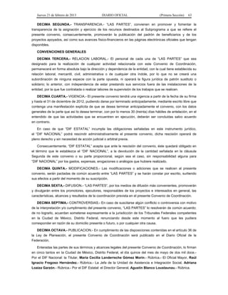 Jueves 21 de febrero de 2013 DIARIO OFICIAL (Primera Sección) 63
DECIMA SEGUNDA.- TRANSPARENCIA.- “LAS PARTES”, convienen en promover y fomentar la
transparencia de la asignación y ejercicio de los recursos destinados al Subprograma a que se refiere el
presente convenio, consecuentemente, promoverán la publicación del padrón de beneficiarios y de los
proyectos apoyados, así como sus avances físico-financieros en las páginas electrónicas oficiales que tengan
disponibles.
CONVENCIONES GENERALES
DECIMA TERCERA.- RELACION LABORAL.- El personal de cada una de “LAS PARTES” que sea
designado para la realización de cualquier actividad relacionada con este Convenio de Coordinación,
permanecerá en forma absoluta bajo la dirección y dependencia de la entidad, con la cual tiene establecida su
relación laboral, mercantil, civil, administrativa o de cualquier otra índole, por lo que no se creará una
subordinación de ninguna especie con la parte opuesta, ni operará la figura jurídica de patrón sustituto o
solidario; lo anterior, con independencia de estar prestando sus servicios fuera de las instalaciones de la
entidad, por la que fue contratada o realizar labores de supervisión de los trabajos que se realicen.
DECIMA CUARTA.- VIGENCIA.- El presente convenio tendrá una vigencia a partir de la fecha de su firma
y hasta el 31 de diciembre de 2012, pudiendo darse por terminado anticipadamente, mediante escrito libre que
contenga una manifestación explícita de que se desea terminar anticipadamente el convenio, con los datos
generales de la parte que así lo desea terminar, con por lo menos 30 (treinta) días hábiles de antelación, en el
entendido de que las actividades que se encuentren en ejecución, deberán ser concluidas salvo acuerdo
en contrario.
En caso de que “DIF ESTATAL” incumpla las obligaciones señaladas en este instrumento jurídico,
el “DIF NACIONAL” podrá rescindir administrativamente el presente convenio, dicha rescisión operará de
pleno derecho y sin necesidad de acción judicial o arbitral previa.
Consecuentemente, “DIF ESTATAL” acepta que ante la rescisión del convenio, éste quedará obligado en
el término que le establezca el “DIF NACIONAL”, a la devolución de la cantidad señalada en la cláusula
Segunda de este convenio o su parte proporcional, según sea el caso, sin responsabilidad alguna para
“DIF NACIONAL” por los gastos, expensas, erogaciones o análogos que hubiere realizado.
DECIMA QUINTA.- MODIFICACIONES.- Las modificaciones o adiciones que se realicen al presente
convenio, serán pactadas de común acuerdo entre “LAS PARTES” y se harán constar por escrito, surtiendo
sus efectos a partir del momento de su suscripción.
DECIMA SEXTA.- DIFUSION.- “LAS PARTES”, por los medios de difusión más convenientes, promoverán
y divulgarán entre los promotores, ejecutores, responsables de los proyectos e interesados en general, las
características, alcances y resultados de la coordinación prevista en el presente Convenio de Coordinación.
DECIMA SEPTIMA.- CONTROVERSIAS.- En caso de suscitarse algún conflicto o controversia con motivo
de la interpretación y/o cumplimiento del presente convenio, “LAS PARTES” lo resolverán de común acuerdo;
de no lograrlo, acuerdan someterse expresamente a la jurisdicción de los Tribunales Federales competentes
en la Ciudad de México, Distrito Federal, renunciando desde este momento al fuero que les pudiera
corresponder en razón de su domicilio presente o futuro, o por cualquier otra causa.
DECIMA OCTAVA.- PUBLICACION.- En cumplimiento de las disposiciones contenidas en el artículo 36 de
la Ley de Planeación, el presente Convenio de Coordinación será publicado en el Diario Oficial de la
Federación.
Enteradas las partes de sus términos y alcances legales del presente Convenio de Coordinación, lo firman
en cinco tantos en la Ciudad de México, Distrito Federal, el día quince del mes de mayo de dos mil doce.-
Por el DIF Nacional: la Titular, María Cecilia Landerreche Gómez Morin.- Rúbrica.- El Oficial Mayor, Raúl
Ignacio Fregoso Hernández.- Rúbrica.- La Jefa de la Unidad de Asistencia e Integración Social, Adriana
Loaiza Garzón.- Rúbrica.- Por el DIF Estatal: el Director General, Agustín Blanco Loustaunau.- Rúbrica.
 