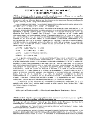 64 (Primera Sección) DIARIO OFICIAL Jueves 21 de febrero de 2013
SECRETARIA DE DESARROLLO AGRARIO,
TERRITORIAL Y URBANO
AVISO de deslinde del predio de presunta propiedad nacional denominado La Difunta, con una superficie
aproximada de 164-08-00 hectáreas, Municipio de General Cepeda, Coah.
Al margen un sello con el Escudo Nacional, que dice: Estados Unidos Mexicanos.- Secretaría de Desarrollo
Agrario, Territorial y Urbano.- Delegación Estatal en Coahuila.
AVISO DE DESLINDE DE PREDIO PRESUNTA PROPIEDAD NACIONAL DENOMINADO PREDIO “LA DIFUNTA”,
UBICADO EN EL MUNICIPIO DE GENERAL CEPEDA, ESTADO DE COAHUILA.
LA DIRECCION GENERAL ADJUNTA DE REGULARIZACION DE LA PROPIEDAD RURAL DEPENDIENTE DE LA
DIRECCION GENERAL DE ORDENAMIENTO Y REGULARIZACION DE LA SECRETARIA DE DESARROLLO AGRARIO,
TERRITORIAL Y URBANO, MEDIANTE OFICIO NUMERO REF.II-210-DGOR-DGARPR-DIA 150138, DE FECHA 9 DE
ENERO DE 2013, CON FOLIO NUMERO 19819, AUTORIZO A LA DELEGACION ESTATAL EN COAHUILA, PARA
QUE COMISIONARA PERITO DESLINDADOR, LA CUAL CON OFICIO NUMERO 0045 DE FECHA 30 DE ENERO DE
2013, ME HA AUTORIZADO PARA QUE CON FUNDAMENTO EN LO DISPUESTO EN LOS ARTICULOS 160 DE LA LEY
AGRARIA; 104, 107 Y 108 DEL REGLAMENTO DE LA LEY AGRARIA EN MATERIA DE ORDENAMIENTO DE LA
PROPIEDAD RURAL, PROCEDA AL DESLINDE Y LEVANTAMIENTO TOPOGRAFICO DEL PREDIO PRESUNTAMENTE
PROPIEDAD NACIONAL, DENOMINADO “LA DIFUNTA”, CON UNA SUPERFICIE APROXIMADA DE 164-08-00 HAS.,
UBICADO EN EL MUNICIPIO DE GENERAL CEPEDA, ESTADO DE COAHUILA, EL CUAL CUENTA CON LAS
SIGUIENTES COLINDANCIAS:
AL NORTE EJIDO LAS CUATAS Y EL BANCO
AL SUR EJIDO LAS CUATAS Y EL BANCO
AL ESTE EJIDO SAN ANTONIO DE LAS CABRAS
AL OESTE EJIDO DOS DE ABRIL
POR LO QUE, EN CUMPLIMIENTO A LO ESTABLECIDO POR EL ARTICULO 160 DE LA LEY AGRARIA Y 108 DEL
REGLAMENTO DE LA LEY EN MATERIA DE ORDENAMIENTO DE LA PROPIEDAD RURAL, DEBERA PUBLICARSE
POR UNA SOLA VEZ EN EL DIARIO OFICIAL DE LA FEDERACION, EN EL PERIODICO OFICIAL DEL GOBIERNO DEL
ESTADO DE COAHUILA, EN EL PERIODICO DE INFORMACION LOCAL , ASI COMO COLOCARSE EN LOS PARAJES
MAS CERCANOS AL MISMO TERRENO, CON EL OBJETO DE COMUNICAR A LAS PERSONAS QUE SE SIENTAN
AFECTADAS EN SUS DERECHOS POR LA REALIZACION DE LOS TRABAJOS DE DESLINDE Y LEVANTAMIENTO
TOPOGRAFICO, A FIN DE QUE DENTRO DEL PLAZO DE 30 DIAS HABILES, A PARTIR DE LA PUBLICACION DEL
PRESENTE AVISO EN EL DIARIO OFICIAL DE LA FEDERACION, OCURRAN ANTE EL SUSCRITO PARA EXPONER LO
QUE EN SU DERECHO CONVENGA, ASI COMO PARA PRESENTAR LA DOCUMENTACION QUE FUNDAMENTE SU
DICHO, PARA TAL FIN SE ENCUENTRA A LA VISTA DE CUALQUIER INTERESADO EL CROQUIS
CORRESPONDIENTE EN LAS OFICINAS QUE OCUPA LA DELEGACION DE LA SECRETARIA DE DESARROLLO
AGRARIO, TERRITORIAL Y URBANO EN EL ESTADO, CON DOMICILIO EN BOULEVARD VENUSTIANO CARRANZA
NUMERO 4951, COLONIA NUEVA ESPAÑA, EN LA CIUDAD DE SALTILLO, ESTADO DE COAHUILA.
A LAS PERSONAS QUE NO PRESENTEN SU DOCUMENTACION DENTRO DEL PLAZO SEÑALADO O, QUE
HABIENDO SIDO NOTIFICADAS A PRESENCIAR EL DESLINDE, NO CONCURRAN AL MISMO SE LES TENDRA COMO
CONFORMES CON LOS RESULTADOS.
Atentamente
Saltillo, Coah., a 30 de enero de 2013.- El Comisionado, Juan Gerardo Ortiz Carrera.- Rúbrica.
AVISO de deslinde del predio de presunta propiedad nacional denominado Santa Genoveva, con una superficie
aproximada de 386-78-26.518 hectáreas, Municipio de Hermosillo, Son.
Al margen un sello con el Escudo Nacional, que dice: Estados Unidos Mexicanos.- Secretaría de la
Reforma Agraria.- Dirección General Adjunta de Regularización de la Propiedad Rural.
AVISO DE DESLINDE DEL PREDIO PRESUNTA PROPIEDAD NACIONAL “SANTA GENOVEVA”, UBICADO EN EL
MUNICIPIO DE HERMOSILLO, ESTADO DE SONORA.
LA DIRECCION GENERAL ADJUNTA DE REGULARIZACION DE LA PROPIEDAD RURAL, DEPENDIENTE DE LA
DIRECCION GENERAL DE ORDENAMIENTO Y REGULARIZACION DE LA SECRETARIA DE LA REFORMA AGRARIA,
MEDIANTE OFICIO NUMERO 163366, DE FECHA 8 DE NOVIEMBRE DE 2012 EXPEDIENTE SIN NUMERO, AUTORIZO
 