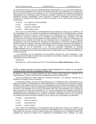 Jueves 21 de febrero de 2013 DIARIO OFICIAL (Primera Sección) 65
A LA DELEGACION ESTATAL, PARA QUE COMISIONARA PERITO DESLINDADOR, LA CUAL CON OFICIO NUMERO 4671,
DE FECHA 28 DE NOVIEMBRE DE 2012, ME HA AUTORIZADO PARA QUE CON FUNDAMENTO EN LO DISPUESTO
POR LOS ARTICULOS 160 DE LA LEY AGRARIA; 104, 107 Y 108 DEL REGLAMENTO DE LA MISMA EN MATERIA DE
ORDENAMIENTO DE LA PROPIEDAD RURAL, PROCEDA AL DESLINDE Y MEDICION DEL PREDIO PRESUNTAMENTE
PROPIEDAD NACIONAL DENOMINADO “SANTA GENOVEVA” SUPERFICIE APROXIMADA 386-78-26.518 HAS.,
UBICADO EN EL MUNICIPIO DE HERMOSILLO, ESTADO DE SONORA, EL CUAL CUENTA CON LAS SIGUIENTES
COLINDANCIAS:
AL NORTE: S.L.C. AGRICOLA 20 DE NOVIEMBRE
AL SUR: EJIDO VIVA MEXICO
AL ESTE: CAMINO DE TERRACERIA
AL OESTE: PREDIO SANTA ELENA
POR LO QUE, EN CUMPLIMIENTO A LO ESTABLECIDO POR LOS ARTICULOS 160 DE LA LEY AGRARIA Y 108
DEL REGLAMENTO DE LA LEY AGRARIA EN MATERIA DE ORDENAMIENTO DE LA PROPIEDAD RURAL, DEBERA
PUBLICARSE POR UNA SOLA VEZ EN EL DIARIO OFICIAL DE LA FEDERACION, EN EL PERIODICO OFICIAL DEL
GOBIERNO DEL ESTADO DE SONORA, EN EL PERIODICO DE INFORMACION LOCAL “EXPRESO”, ASI COMO
COLOCARSE EN LOS PARAJES MAS CERCANOS AL MISMO TERRENO, CON EL OBJETO DE COMUNICAR A LAS
PERSONAS QUE SE SIENTAN AFECTADAS EN SUS DERECHOS POR LA REALIZACION DE LOS TRABAJOS
DE DESLINDE, A FIN DE QUE DENTRO DEL PERIODO DE 30 DIAS HABILES, A PARTIR DE LA PUBLICACION DEL
PRESENTE AVISO EN EL DIARIO OFICIAL DE LA FEDERACION, OCURRAN ANTE EL SUSCRITO PARA EXPONER LO
QUE A SU DERECHO CONVENGA, ASI COMO PARA PRESENTAR LA DOCUMENTACION QUE FUNDAMENTE SU
DICHO. PARA TAL FIN SE ENCUENTRA A LA VISTA DE CUALQUIER INTERESADO EL CROQUIS
CORRESPONDIENTE EN LAS OFICINAS QUE OCUPA LA DELEGACION ESTATAL AGRARIA CON DOMICILIO EN
JUAREZ 148 ESQUINA CON CALLEJON SANTOS DEGOLLADO, COLONIA MODELO DE LA CIUDAD DE HERMOSILLO,
ESTADO DE SONORA.
A LAS PERSONAS QUE NO PRESENTEN SUS DOCUMENTOS DENTRO DEL PLAZO SEÑALADO, O QUE
HABIENDO SIDO NOTIFICADAS A PRESENCIAR EL DESLINDE NO CONCURRAN AL MISMO, SE LES TENDRA COMO
CONFORMES CON SUS RESULTADOS.
Atentamente
Hermosillo, Son., a 28 de noviembre de 2012.- El Perito Deslindador, Martín Dávila Durazo.- Rúbrica.
AVISO de deslinde del predio de presunta propiedad nacional denominado Los Laureles, con una superficie
aproximada de 582-31-50 hectáreas, Municipio de Alamos, Son.
Al margen un sello con el Escudo Nacional, que dice: Estados Unidos Mexicanos.- Secretaría de la
Reforma Agraria.- Dirección General Adjunta de Regularización de la Propiedad Rural.
AVISO DE DESLINDE DEL PREDIO PRESUNTA PROPIEDAD NACIONAL “LOS LAURELES”, UBICADO EN EL
MUNICIPIO DE ALAMOS, ESTADO DE SONORA.
LA DIRECCION GENERAL ADJUNTA DE REGULARIZACION DE LA PROPIEDAD RURAL, DEPENDIENTE DE LA
DIRECCION GENERAL DE ORDENAMIENTO Y REGULARIZACION DE LA SECRETARIA DE LA REFORMA AGRARIA,
MEDIANTE OFICIO NUMERO 164343, DE FECHA 10 DE DICIEMBRE DE 2012 EXPEDIENTE SIN NUMERO, AUTORIZO
A LA DELEGACION ESTATAL, PARA QUE COMISIONARA PERITO DESLINDADOR, LA CUAL CON OFICIO NUMERO 4846,
DE FECHA 14 DE DICIEMBRE DE 2012, ME HA AUTORIZADO PARA QUE CON FUNDAMENTO EN LO DISPUESTO
POR LOS ARTICULOS 160 DE LA LEY AGRARIA; 104, 107 Y 108 DEL REGLAMENTO DE LA MISMA EN MATERIA DE
ORDENAMIENTO DE LA PROPIEDAD RURAL, PROCEDA AL DESLINDE Y MEDICION DEL PREDIO PRESUNTAMENTE
PROPIEDAD NACIONAL DENOMINADO “LOS LAURELES” SUPERFICIE APROXIMADA 582-31-50 HAS., UBICADO EN
EL MUNICIPIO DE ALAMOS, ESTADO DE SONORA, EL CUAL CUENTA CON LAS SIGUIENTES COLINDANCIAS:
AL NORTE: EJIDO BABOYAHUI
AL SUR: ESTADO DE SINALOA
AL ESTE: EJIDO BABOYAHUI
AL OESTE: EJIDO EL RODEO
POR LO QUE, EN CUMPLIMIENTO A LO ESTABLECIDO POR LOS ARTICULOS 160 DE LA LEY AGRARIA Y 108
DEL REGLAMENTO DE LA LEY AGRARIA EN MATERIA DE ORDENAMIENTO DE LA PROPIEDAD RURAL, DEBERA
PUBLICARSE POR UNA SOLA VEZ EN EL DIARIO OFICIAL DE LA FEDERACION, EN EL PERIODICO OFICIAL DEL
GOBIERNO DEL ESTADO DE SONORA, EN EL PERIODICO DE INFORMACION LOCAL “EXPRESO”, ASI COMO
 