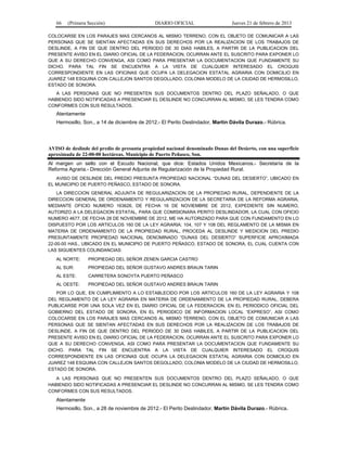 66 (Primera Sección) DIARIO OFICIAL Jueves 21 de febrero de 2013
COLOCARSE EN LOS PARAJES MAS CERCANOS AL MISMO TERRENO, CON EL OBJETO DE COMUNICAR A LAS
PERSONAS QUE SE SIENTAN AFECTADAS EN SUS DERECHOS POR LA REALIZACION DE LOS TRABAJOS DE
DESLINDE, A FIN DE QUE DENTRO DEL PERIODO DE 30 DIAS HABILES, A PARTIR DE LA PUBLICACION DEL
PRESENTE AVISO EN EL DIARIO OFICIAL DE LA FEDERACION, OCURRAN ANTE EL SUSCRITO PARA EXPONER LO
QUE A SU DERECHO CONVENGA, ASI COMO PARA PRESENTAR LA DOCUMENTACION QUE FUNDAMENTE SU
DICHO. PARA TAL FIN SE ENCUENTRA A LA VISTA DE CUALQUIER INTERESADO EL CROQUIS
CORRESPONDIENTE EN LAS OFICINAS QUE OCUPA LA DELEGACION ESTATAL AGRARIA CON DOMICILIO EN
JUAREZ 148 ESQUINA CON CALLEJON SANTOS DEGOLLADO, COLONIA MODELO DE LA CIUDAD DE HERMOSILLO,
ESTADO DE SONORA.
A LAS PERSONAS QUE NO PRESENTEN SUS DOCUMENTOS DENTRO DEL PLAZO SEÑALADO, O QUE
HABIENDO SIDO NOTIFICADAS A PRESENCIAR EL DESLINDE NO CONCURRAN AL MISMO, SE LES TENDRA COMO
CONFORMES CON SUS RESULTADOS.
Atentamente
Hermosillo, Son., a 14 de diciembre de 2012.- El Perito Deslindador, Martín Dávila Durazo.- Rúbrica.
AVISO de deslinde del predio de presunta propiedad nacional denominado Dunas del Desierto, con una superficie
aproximada de 22-00-00 hectáreas, Municipio de Puerto Peñasco, Son.
Al margen un sello con el Escudo Nacional, que dice: Estados Unidos Mexicanos.- Secretaría de la
Reforma Agraria.- Dirección General Adjunta de Regularización de la Propiedad Rural.
AVISO DE DESLINDE DEL PREDIO PRESUNTA PROPIEDAD NACIONAL “DUNAS DEL DESIERTO”, UBICADO EN
EL MUNICIPIO DE PUERTO PEÑASCO, ESTADO DE SONORA.
LA DIRECCION GENERAL ADJUNTA DE REGULARIZACION DE LA PROPIEDAD RURAL, DEPENDIENTE DE LA
DIRECCION GENERAL DE ORDENAMIENTO Y REGULARIZACION DE LA SECRETARIA DE LA REFORMA AGRARIA,
MEDIANTE OFICIO NUMERO 163626, DE FECHA 16 DE NOVIEMBRE DE 2012, EXPEDIENTE SIN NUMERO,
AUTORIZO A LA DELEGACION ESTATAL, PARA QUE COMISIONARA PERITO DESLINDADOR, LA CUAL CON OFICIO
NUMERO 4677, DE FECHA 28 DE NOVIEMBRE DE 2012, ME HA AUTORIZADO PARA QUE CON FUNDAMENTO EN LO
DISPUESTO POR LOS ARTICULOS 160 DE LA LEY AGRARIA; 104, 107 Y 108 DEL REGLAMENTO DE LA MISMA EN
MATERIA DE ORDENAMIENTO DE LA PROPIEDAD RURAL, PROCEDA AL DESLINDE Y MEDICION DEL PREDIO
PRESUNTAMENTE PROPIEDAD NACIONAL DENOMINADO “DUNAS DEL DESIERTO” SUPERFICIE APROXIMADA
22-00-00 HAS., UBICADO EN EL MUNICIPIO DE PUERTO PEÑASCO, ESTADO DE SONORA, EL CUAL CUENTA CON
LAS SIGUIENTES COLINDANCIAS:
AL NORTE: PROPIEDAD DEL SEÑOR ZENEN GARCIA CASTRO
AL SUR: PROPIEDAD DEL SEÑOR GUSTAVO ANDRES BRAUN TARIN
AL ESTE: CARRETERA SONOYTA PUERTO PEÑASCO
AL OESTE: PROPIEDAD DEL SEÑOR GUSTAVO ANDRES BRAUN TARIN
POR LO QUE, EN CUMPLIMIENTO A LO ESTABLECIDO POR LOS ARTICULOS 160 DE LA LEY AGRARIA Y 108
DEL REGLAMENTO DE LA LEY AGRARIA EN MATERIA DE ORDENAMIENTO DE LA PROPIEDAD RURAL, DEBERA
PUBLICARSE POR UNA SOLA VEZ EN EL DIARIO OFICIAL DE LA FEDERACION, EN EL PERIODICO OFICIAL DEL
GOBIERNO DEL ESTADO DE SONORA, EN EL PERIODICO DE INFORMACION LOCAL “EXPRESO”, ASI COMO
COLOCARSE EN LOS PARAJES MAS CERCANOS AL MISMO TERRENO, CON EL OBJETO DE COMUNICAR A LAS
PERSONAS QUE SE SIENTAN AFECTADAS EN SUS DERECHOS POR LA REALIZACION DE LOS TRABAJOS DE
DESLINDE, A FIN DE QUE DENTRO DEL PERIODO DE 30 DIAS HABILES, A PARTIR DE LA PUBLICACION DEL
PRESENTE AVISO EN EL DIARIO OFICIAL DE LA FEDERACION, OCURRAN ANTE EL SUSCRITO PARA EXPONER LO
QUE A SU DERECHO CONVENGA, ASI COMO PARA PRESENTAR LA DOCUMENTACION QUE FUNDAMENTE SU
DICHO. PARA TAL FIN SE ENCUENTRA A LA VISTA DE CUALQUIER INTERESADO EL CROQUIS
CORRESPONDIENTE EN LAS OFICINAS QUE OCUPA LA DELEGACION ESTATAL AGRARIA CON DOMICILIO EN
JUAREZ 148 ESQUINA CON CALLEJON SANTOS DEGOLLADO, COLONIA MODELO DE LA CIUDAD DE HERMOSILLO,
ESTADO DE SONORA.
A LAS PERSONAS QUE NO PRESENTEN SUS DOCUMENTOS DENTRO DEL PLAZO SEÑALADO, O QUE
HABIENDO SIDO NOTIFICADAS A PRESENCIAR EL DESLINDE NO CONCURRAN AL MISMO, SE LES TENDRA COMO
CONFORMES CON SUS RESULTADOS.
Atentamente
Hermosillo, Son., a 28 de noviembre de 2012.- El Perito Deslindador, Martín Dávila Durazo.- Rúbrica.
 