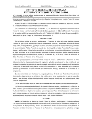 Jueves 21 de febrero de 2013 DIARIO OFICIAL (Primera Sección) 67
INSTITUTO FEDERAL DE ACCESO A LA
INFORMACION Y PROTECCION DE DATOS
ACUERDO por el que se señalan los días en que se suspenden labores del Instituto Federal de Acceso a la
Información y Protección de Datos.
Al margen un sello con el Escudo Nacional, que dice: Estados Unidos Mexicanos.- Instituto Federal de Acceso
a la Información y Protección de Datos.
ACUERDO POR EL QUE SE SEÑALAN LOS DIAS EN QUE SE SUSPENDEN LABORES DEL INSTITUTO FEDERAL
DE ACCESO A LA INFORMACION Y PROTECCION DE DATOS.
Con fundamento en lo dispuesto por los artículos 14 y 15, fracción I del Reglamento Interior del Instituto
Federal de Acceso a la Información y Protección de Datos, publicado en el Diario Oficial de la Federación el
29 de octubre de 2012, el Acuerdo del Pleno No. ACT-PUB/30/01/2013.03.01 de fecha 30 de enero de 2013 y
el artículo 28 de la Ley Federal de Procedimiento Administrativo, y
CONSIDERANDO
Que el Instituto Federal de Acceso a la Información y Protección de Datos tiene como objetivos promover
y difundir el ejercicio del derecho de acceso a la información, conocer y resolver los recursos de revisión
interpuestos por los particulares, y proteger los datos personales en poder de las dependencias y entidades
de la Administración Pública Federal, de acuerdo con el artículo 33 de la Ley Federal de Transparencia y
Acceso a la Información Pública Gubernamental, así como difundir el conocimiento del derecho a la protección
de datos personales en la sociedad mexicana, promover su ejercicio y vigilar la debida observancia de las
disposiciones legales, en términos de lo previsto en los artículos 38 y 39 de la Ley Federal de Protección de
Datos Personales en Posesión de los Particulares.
Que en ejercicio de estas funciones el Instituto Federal de Acceso a la Información y Protección de Datos
debe contemplar los plazos establecidos en la legislación aplicable, considerando los días inhábiles; lo cual
conlleva la necesidad de establecer el calendario para la suspensión de labores, para efectos de la recepción
y resolución de solicitudes de acceso a información gubernamental, a datos personales y su corrección,
oposición y cancelación, así como respecto a la interposición, plazos y resolución de los asuntos de su
competencia.
Que de conformidad con el artículo 1o., segundo párrafo y 28 de la Ley Federal de Procedimiento
Administrativo, legalmente no se consideran días hábiles, entre otros, aquellos días en que se suspendan
labores y que ello debe hacerse del conocimiento público mediante acuerdo que será publicado en el Diario
Oficial de la Federación.
Que en sesión de Pleno del 30 de enero de dos mil trece se acordó el periodo de suspensión de labores.
Que el artículo 14 del Reglamento Interior del Instituto Federal de Acceso a la Información y Protección de
Datos establece que todas las decisiones y funciones son competencia del Pleno del Instituto, y que el artículo
15, fracción I del mismo Reglamento establece que corresponde al Pleno del Instituto ejercer las atribuciones
que le otorgan las leyes, el Decreto, así como los demás ordenamientos legales, reglamentos y disposiciones
administrativas que le resulten aplicables, hemos tenido a bien expedir el siguiente:
ACUERDO
UNICO.- Se suspenden las labores del Instituto Federal de Acceso a la Información y Protección de Datos,
y en consecuencia se consideran inhábiles para la atención de los asuntos de su competencia establecidos en
la Ley Federal de Transparencia y Acceso a la Información Pública Gubernamental, la Ley Federal de
Protección de Datos Personales en Posesión de los Particulares y demás disposiciones aplicables, salvo por
 