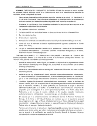 Jueves 21 de febrero de 2013 DIARIO OFICIAL (Primera Sección) 69
SEGUNDO. PARTICIPANTES Y REQUISITOS QUE DEBEN REUNIR. En el concurso podrán participar
los servidores públicos del Poder Judicial de la Federación que, al día de la presentación de la solicitud de
inscripción, reúnan los siguientes requisitos:
1) Se encuentren desempeñando alguna de las categorías previstas en el artículo 110, fracciones III a
IX, de la Ley Orgánica del Poder Judicial de la Federación, o habiéndolo hecho se encuentren con
licencia o comisión para desempeñar diverso cargo en el Poder Judicial de la Federación;
2) Antigüedad de cuando menos cinco años ininterrumpidos en la carrera judicial, en una o más de las
categorías a que se refiere el inciso anterior;
3) Ser ciudadano mexicano por nacimiento;
4) No haber adquirido otra nacionalidad y estar en pleno goce de sus derechos civiles y políticos;
5) Ser mayor de treinta años;
6) Gozar de buena reputación;
7) No haber sido condenado por delito intencional con sanción privativa de libertad mayor de un año;
8) Contar con título de licenciado en derecho expedido legalmente y práctica profesional de cuando
menos cinco años; y
9) Los que se señalan en el Acuerdo General 6/2013, del Pleno del Consejo de la Judicatura Federal,
que establece el Procedimiento y Lineamientos Generales para acceder al cargo de Juez de Distrito,
mediante Concursos Internos de Oposición.
TERCERO. LUGAR, PLAZO Y DOCUMENTOS NECESARIOS PARA LA INSCRIPCION. Durante los días
hábiles comprendidos del 19 al 22 de marzo de dos mil trece, de las nueve a las quince y de las dieciséis a las
dieciocho horas, deberán presentar los siguientes documentos:
1) Formato de inscripción con firma autógrafa, que estará a su disposición en la página web del Instituto
de la Judicatura Federal (http://www.ijf.cjf.gob.mx), acompañado de los documentos que se señalan
en los siguientes incisos;
2) Escrito en el que manifieste el domicilio donde pueda ser localizado o notificado, así como su correo
electrónico personal;
3) Escrito en el que, bajo protesta de decir verdad, manifieste si es ciudadano mexicano por nacimiento,
si cuenta únicamente con nacionalidad mexicana, si se encuentra en pleno ejercicio de sus derechos,
y si no ha sido condenado por delito intencional con sanción privativa de la libertad mayor de un año;
4) Constancia expedida por la Dirección General de Recursos Humanos del Consejo, de la Corte o del
Tribunal Electoral, en la cual se especifique si en el expediente personal obran en copia certificada: el
acta de nacimiento, el título y la cédula profesional; las constancias de quejas o denuncias
administrativas formuladas en su contra y el resultado de esos procedimientos; las constancias de
antigüedad y de las categorías de la carrera judicial desempeñadas en el Poder Judicial de la
Federación; y, en su caso, la relación detallada de los estudios realizados relacionados
exclusivamente con el ámbito jurídico, y las constancias que acrediten dichos estudios.
En caso de que en la constancia expedida por la Dirección General de Recursos Humanos del
Consejo, de la Corte o del Tribunal Electoral se manifieste que en el expediente personal
del participante no obra copia certificada del acta de nacimiento, el título o cédula profesional, aquél
deberá exhibir y entregar el documento original o en copia certificada ante el Instituto de la Judicatura
Federal, antes de que expire el plazo de inscripción.
Asimismo, en el momento de la inscripción el participante podrá acompañar las constancias de los
estudios en el ámbito jurídico que hubiere realizado con anterioridad a la fecha de su inscripción y
que de acuerdo a la certificación que expida la Dirección General de Recursos Humanos
correspondiente, no obren en su expediente personal.
 