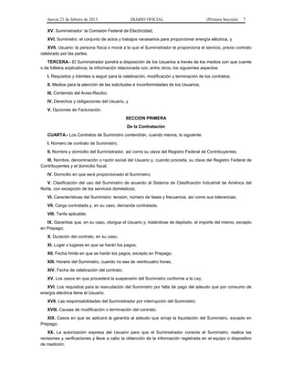 Jueves 21 de febrero de 2013 DIARIO OFICIAL (Primera Sección) 7
XV. Suministrador: la Comisión Federal de Electricidad;
XVI. Suministro: el conjunto de actos y trabajos necesarios para proporcionar energía eléctrica, y
XVII. Usuario: la persona física o moral a la que el Suministrador le proporciona el servicio, previo contrato
celebrado por las partes.
TERCERA.- El Suministrador pondrá a disposición de los Usuarios a través de los medios con que cuente
o de folletos explicativos, la información relacionada con, entre otros, los siguientes aspectos:
I. Requisitos y trámites a seguir para la celebración, modificación y terminación de los contratos;
II. Medios para la atención de las solicitudes e inconformidades de los Usuarios;
III. Contenido del Aviso-Recibo;
IV. Derechos y obligaciones del Usuario, y
V. Opciones de Facturación.
SECCION PRIMERA
De la Contratación
CUARTA.- Los Contratos de Suministro contendrán, cuando menos, lo siguiente:
I. Número de contrato de Suministro;
II. Nombre y domicilio del Suministrador, así como su clave del Registro Federal de Contribuyentes;
III. Nombre, denominación o razón social del Usuario y, cuando proceda, su clave del Registro Federal de
Contribuyentes y el domicilio fiscal;
IV. Domicilio en que será proporcionado el Suministro;
V. Clasificación del uso del Suministro de acuerdo al Sistema de Clasificación Industrial de América del
Norte, con excepción de los servicios domésticos;
VI. Características del Suministro: tensión, número de fases y frecuencia, así como sus tolerancias;
VII. Carga contratada y, en su caso, demanda contratada;
VIII. Tarifa aplicable;
IX. Garantías que, en su caso, otorgue el Usuario y, tratándose de depósito, el importe del mismo, excepto
en Prepago;
X. Duración del contrato, en su caso;
XI. Lugar o lugares en que se harán los pagos;
XII. Fecha límite en que se harán los pagos, excepto en Prepago;
XIII. Horario del Suministro, cuando no sea de veinticuatro horas;
XIV. Fecha de celebración del contrato;
XV. Los casos en que procederá la suspensión del Suministro conforme a la Ley;
XVI. Los requisitos para la reanudación del Suministro por falta de pago del adeudo que por consumo de
energía eléctrica tiene el Usuario;
XVII. Las responsabilidades del Suministrador por interrupción del Suministro;
XVIII. Causas de modificación o terminación del contrato;
XIX. Casos en que se aplicará la garantía al adeudo que arroje la liquidación del Suministro, excepto en
Prepago;
XX. La autorización expresa del Usuario para que el Suministrador conecte el Suministro, realice las
revisiones y verificaciones y lleve a cabo la obtención de la información registrada en el equipo o dispositivo
de medición;
 