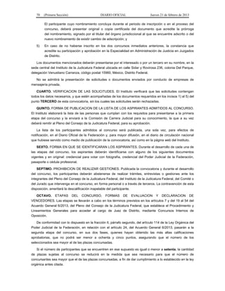 70 (Primera Sección) DIARIO OFICIAL Jueves 21 de febrero de 2013
El participante cuyo nombramiento concluya durante el periodo de inscripción o en el proceso del
concurso, deberá presentar original o copia certificada del documento que acredite la prórroga
del nombramiento, signado por el titular del órgano jurisdiccional al que se encuentre adscrito o del
nuevo nombramiento de existir cambio de adscripción; y
5) En caso de no haberse inscrito en los dos concursos inmediatos anteriores, la constancia que
acredite su participación y aprobación en la Especialidad en Administración de Justicia en Juzgados
de Distrito.
Los documentos mencionados deberán presentarse por el interesado o por un tercero en su nombre, en la
sede central del Instituto de la Judicatura Federal ubicada en calle Sidar y Rovirosa 236, colonia Del Parque,
delegación Venustiano Carranza, código postal 15960, México, Distrito Federal.
No se admitirá la presentación de solicitudes o documentos enviados por conducto de empresas de
mensajería privada.
CUARTO. VERIFICACION DE LAS SOLICITUDES. El Instituto verificará que las solicitudes contengan
todos los datos necesarios, y que estén acompañadas de los documentos requeridos en los incisos 1) al 5) del
punto TERCERO de esta convocatoria, sin los cuales las solicitudes serán rechazadas.
QUINTO. FORMA DE PUBLICACION DE LA LISTA DE LOS ASPIRANTES ADMITIDOS AL CONCURSO.
El Instituto elaborará la lista de las personas que cumplan con los requisitos para presentarse a la primera
etapa del concurso y la enviará a la Comisión de Carrera Judicial para su conocimiento, la que a su vez
deberá remitir al Pleno del Consejo de la Judicatura Federal, para su aprobación.
La lista de los participantes admitidos al concurso será publicada, una sola vez, para efectos de
notificación, en el Diario Oficial de la Federación y, para mayor difusión, en el diario de circulación nacional
que hubiese servido como medio de publicación de la convocatoria, así como en la página web del Instituto.
SEXTO. FORMA EN QUE SE IDENTIFICARAN LOS ASPIRANTES. Durante el desarrollo de cada una de
las etapas del concurso, los aspirantes deberán identificarse con alguno de los siguientes documentos
vigentes y en original: credencial para votar con fotografía, credencial del Poder Judicial de la Federación,
pasaporte o cédula profesional.
SEPTIMO. PROHIBICION DE REALIZAR GESTIONES. Publicada la convocatoria y durante el desarrollo
del concurso, los participantes deberán abstenerse de realizar trámites, entrevistas o gestiones ante los
integrantes del Pleno del Consejo de la Judicatura Federal, del Instituto de la Judicatura Federal, del Comité o
del Jurado que intervenga en el concurso, en forma personal o a través de terceros. La contravención de esta
disposición, ameritará la descalificación inapelable del participante.
OCTAVO. ETAPAS DEL CONCURSO, FORMAS DE EVALUACION Y DECLARACION DE
VENCEDORES. Las etapas se llevarán a cabo en los términos previstos en los artículos 7 y del 19 al 54 del
Acuerdo General 6/2013, del Pleno del Consejo de la Judicatura Federal, que establece el Procedimiento y
Lineamientos Generales para acceder al cargo de Juez de Distrito, mediante Concursos Internos de
Oposición.
De conformidad con lo dispuesto en la fracción II, párrafo segundo, del artículo 114 de la Ley Orgánica del
Poder Judicial de la Federación, en relación con el artículo 24, del Acuerdo General 6/2013, pasarán a la
segunda etapa del concurso, en sus dos fases, quienes hayan obtenido las más altas calificaciones
aprobatorias, que no podrá ser menor a ochenta y cinco puntos, asegurando que el número de los
seleccionados sea mayor al de las plazas concursadas.
Si el número de participantes que se encuentren en ese supuesto es igual o menor a setenta, la cantidad
de plazas sujetas al concurso se reducirá en la medida que sea necesario para que el número de
concursantes sea mayor que el de las plazas concursadas, a fin de dar cumplimiento a lo establecido en la ley
orgánica antes citada.
 