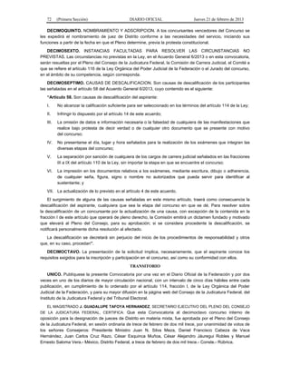 72 (Primera Sección) DIARIO OFICIAL Jueves 21 de febrero de 2013
DECIMOQUINTO. NOMBRAMIENTO Y ADSCRIPCION. A los concursantes vencedores del Concurso se
les expedirá el nombramiento de juez de Distrito conforme a las necesidades del servicio, iniciando sus
funciones a partir de la fecha en que el Pleno determine, previa la protesta constitucional.
DECIMOSEXTO. INSTANCIAS FACULTADAS PARA RESOLVER LAS CIRCUNSTANCIAS NO
PREVISTAS. Las circunstancias no previstas en la Ley, en el Acuerdo General 6/2013 o en esta convocatoria,
serán resueltas por el Pleno del Consejo de la Judicatura Federal, la Comisión de Carrera Judicial, el Comité a
que se refiere el artículo 116 de la Ley Orgánica del Poder Judicial de la Federación o el Jurado del concurso,
en el ámbito de su competencia, según corresponda.
DECIMOSEPTIMO. CAUSAS DE DESCALIFICACION. Son causas de descalificación de los participantes
las señaladas en el artículo 58 del Acuerdo General 6/2013, cuyo contenido es el siguiente:
“Artículo 58. Son causas de descalificación del aspirante:
I. No alcanzar la calificación suficiente para ser seleccionado en los términos del artículo 114 de la Ley;
II. Infringir lo dispuesto por el artículo 14 de este acuerdo;
III. La omisión de datos e información necesaria o la falsedad de cualquiera de las manifestaciones que
realice bajo protesta de decir verdad o de cualquier otro documento que se presente con motivo
del concurso;
IV. No presentarse el día, lugar y hora señalados para la realización de los exámenes que integran las
diversas etapas del concurso;
V. La separación por sanción de cualquiera de los cargos de carrera judicial señalados en las fracciones
III a IX del artículo 110 de la Ley, sin importar la etapa en que se encuentre el concurso;
VI. La impresión en los documentos relativos a los exámenes, mediante escritura, dibujo o adherencia,
de cualquier seña, figura, signo o nombre no autorizados que pueda servir para identificar al
sustentante; y
VII. La actualización de lo previsto en el artículo 4 de este acuerdo.
El surgimiento de alguna de las causas señaladas en este mismo artículo, traerá como consecuencia la
descalificación del aspirante, cualquiera que sea la etapa del concurso en que se dé. Para resolver sobre
la descalificación de un concursante por la actualización de una causa, con excepción de la contenida en la
fracción I de este artículo que operará de pleno derecho, la Comisión emitirá un dictamen fundado y motivado
que elevará al Pleno del Consejo, para su aprobación; si se considera procedente la descalificación, se
notificará personalmente dicha resolución al afectado.
La descalificación se decretará sin perjuicio del inicio de los procedimientos de responsabilidad y otros
que, en su caso, procedan”.
DECIMOCTAVO. La presentación de la solicitud implica, necesariamente, que el aspirante conoce los
requisitos exigidos para la inscripción y participación en el concurso, así como su conformidad con ellos.
TRANSITORIO
UNICO. Publíquese la presente Convocatoria por una vez en el Diario Oficial de la Federación y por dos
veces en uno de los diarios de mayor circulación nacional, con un intervalo de cinco días hábiles entre cada
publicación, en cumplimiento de lo ordenado por el artículo 114, fracción I, de la Ley Orgánica del Poder
Judicial de la Federación, y para su mayor difusión en la página web del Consejo de la Judicatura Federal, del
Instituto de la Judicatura Federal y del Tribunal Electoral.
EL MAGISTRADO J. GUADALUPE TAFOYA HERNANDEZ, SECRETARIO EJECUTIVO DEL PLENO DEL CONSEJO
DE LA JUDICATURA FEDERAL, CERTIFICA: Que esta Convocatoria al decimoctavo concurso interno de
oposición para la designación de jueces de Distrito en materia mixta, fue aprobada por el Pleno del Consejo
de la Judicatura Federal, en sesión ordinaria de trece de febrero de dos mil trece, por unanimidad de votos de
los señores Consejeros: Presidente Ministro Juan N. Silva Meza, Daniel Francisco Cabeza de Vaca
Hernández, Juan Carlos Cruz Razo, César Esquinca Muñoa, César Alejandro Jáuregui Robles y Manuel
Ernesto Saloma Vera.- México, Distrito Federal, a trece de febrero de dos mil trece.- Conste.- Rúbrica.
 