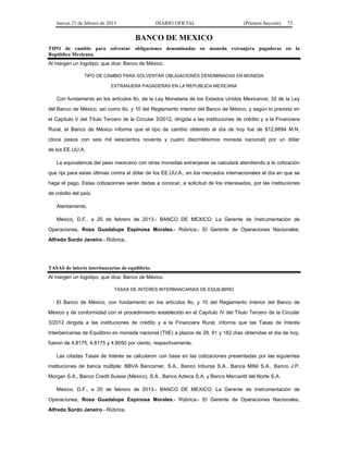 Jueves 21 de febrero de 2013 DIARIO OFICIAL (Primera Sección) 73
BANCO DE MEXICO
TIPO de cambio para solventar obligaciones denominadas en moneda extranjera pagaderas en la
República Mexicana.
Al margen un logotipo, que dice: Banco de México.
TIPO DE CAMBIO PARA SOLVENTAR OBLIGACIONES DENOMINADAS EN MONEDA
EXTRANJERA PAGADERAS EN LA REPUBLICA MEXICANA
Con fundamento en los artículos 8o. de la Ley Monetaria de los Estados Unidos Mexicanos; 35 de la Ley
del Banco de México, así como 8o. y 10 del Reglamento Interior del Banco de México, y según lo previsto en
el Capítulo V del Título Tercero de la Circular 3/2012, dirigida a las instituciones de crédito y a la Financiera
Rural, el Banco de México informa que el tipo de cambio obtenido el día de hoy fue de $12.6694 M.N.
(doce pesos con seis mil seiscientos noventa y cuatro diezmilésimos moneda nacional) por un dólar
de los EE.UU.A.
La equivalencia del peso mexicano con otras monedas extranjeras se calculará atendiendo a la cotización
que rija para estas últimas contra el dólar de los EE.UU.A., en los mercados internacionales el día en que se
haga el pago. Estas cotizaciones serán dadas a conocer, a solicitud de los interesados, por las instituciones
de crédito del país.
Atentamente,
México, D.F., a 20 de febrero de 2013.- BANCO DE MEXICO: La Gerente de Instrumentación de
Operaciones, Rosa Guadalupe Espinosa Morales.- Rúbrica.- El Gerente de Operaciones Nacionales,
Alfredo Sordo Janeiro.- Rúbrica.
TASAS de interés interbancarias de equilibrio.
Al margen un logotipo, que dice: Banco de México.
TASAS DE INTERES INTERBANCARIAS DE EQUILIBRIO
El Banco de México, con fundamento en los artículos 8o. y 10 del Reglamento Interior del Banco de
México y de conformidad con el procedimiento establecido en el Capítulo IV del Título Tercero de la Circular
3/2012 dirigida a las instituciones de crédito y a la Financiera Rural, informa que las Tasas de Interés
Interbancarias de Equilibrio en moneda nacional (TIIE) a plazos de 28, 91 y 182 días obtenidas el día de hoy,
fueron de 4.8175, 4.8175 y 4.8050 por ciento, respectivamente.
Las citadas Tasas de Interés se calcularon con base en las cotizaciones presentadas por las siguientes
instituciones de banca múltiple: BBVA Bancomer, S.A., Banco Inbursa S.A., Banca Mifel S.A., Banco J.P.
Morgan S.A., Banco Credit Suisse (México), S.A., Banco Azteca S.A. y Banco Mercantil del Norte S.A.
México, D.F., a 20 de febrero de 2013.- BANCO DE MEXICO: La Gerente de Instrumentación de
Operaciones, Rosa Guadalupe Espinosa Morales.- Rúbrica.- El Gerente de Operaciones Nacionales,
Alfredo Sordo Janeiro.- Rúbrica.
 