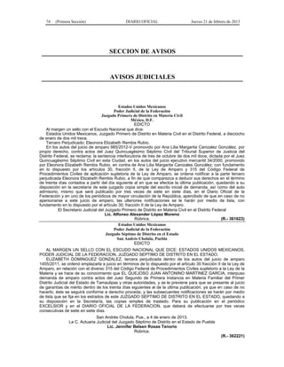 74 (Primera Sección) DIARIO OFICIAL Jueves 21 de febrero de 2013
SECCION DE AVISOS
AVISOS JUDICIALES
Estados Unidos Mexicanos
Poder Judicial de la Federación
Juzgado Primero de Distrito en Materia Civil
México, D.F.
EDICTO
Al margen un sello con el Escudo Nacional que dice:
Estados Unidos Mexicanos, Juzgado Primero de Distrito en Materia Civil en el Distrito Federal, a dieciocho
de enero de dos mil trece.
Tercero Perjudicado: Eleonora Elizabeth Rembis Rubio.
En los autos del juicio de amparo 985/2012-V promovido por Ana Lilia Margarita Canizalez González, por
propio derecho, contra actos del Juez Quincuagésimo Séptimo Civil del Tribunal Superior de Justicia del
Distrito Federal, se reclama: la sentencia interlocutoria de tres de octubre de dos mil doce, dictada por el Juez
Quincuagésimo Séptimo Civil en esta Ciudad, en los autos del juicio ejecutivo mercantil 34/2000, promovido
por Eleonora Elizabeth Rembis Rubio, en contra de Ana Lilia Margarita Canizales González; con fundamento
en lo dispuesto por los artículos 30, fracción II, de la Ley de Amparo y 315 del Código Federal de
Procedimientos Civiles de aplicación supletoria de la Ley de Amparo, se ordena notificar a la parte tercero
perjudicada Eleonora Elizabeth Rembis Rubio, a fin de que comparezca a deducir sus derechos en el término
de treinta días contados a partir del día siguiente al en que se efectúe la última publicación, quedando a su
disposición en la secretaría de este juzgado copia simple del escrito inicial de demanda, así como del auto
admisorio, mismo que será publicado por tres veces de siete en siete días, en el Diario Oficial de la
Federación y en uno de los periódicos de mayor circulación de la República, apercibido de que en caso de no
apersonarse a este juicio de amparo, las ulteriores notificaciones se le harán por medio de lista, con
fundamento en lo dispuesto por el artículo 30, fracción II de la Ley de Amparo.
El Secretario Judicial del Juzgado Primero de Distrito en Materia Civil en el Distrito Federal
Lic. Alfonso Alexander López Moreno
Rúbrica. (R.- 361623)
Estados Unidos Mexicanos
Poder Judicial de la Federación
Juzgado Séptimo de Distrito en el Estado
San Andrés Cholula, Puebla
EDICTO
AL MARGEN UN SELLO CON EL ESCUDO NACIONAL QUE DICE: ESTADOS UNIDOS MEXICANOS.
PODER JUDICIAL DE LA FEDERACION. JUZGADO SEPTIMO DE DISTRITO EN EL ESTADO.
ELIZABETH DOMINGUEZ GONZALEZ, tercera perjudicada dentro de los autos del juicio de amparo
1455/2011, se ordenó emplazarla a juicio en términos de lo dispuesto por el artículo 30 fracción II de la Ley de
Amparo, en relación con el diverso 315 del Código Federal de Procedimientos Civiles supletorio a la Ley de la
Materia y se hace de su conocimiento que EL QUEJOSO JUAN ANTONINO MARTINEZ GARCIA, interpuso
demanda de amparo contra actos del Juez Segundo de Primera Instancia en Materia Familiar del Primer
Distrito Judicial del Estado de Tamaulipas y otras autoridades, y se le previene para que se presente al juicio
de garantías de mérito dentro de los treinta días siguientes al de la última publicación, ya que en caso de no
hacerlo, éste se seguirá conforme a derecho proceda, y las subsecuentes notificaciones se harán por medio
de lista que se fija en los estrados de este JUZGADO SEPTIMO DE DISTRITO EN EL ESTADO, quedando a
su disposición en la Secretaría, las copias simples de traslado. Para su publicación en el periódico
EXCELSIOR y en el DIARIO OFICIAL DE LA FEDERACION, que deberá de efectuarse por tres veces
consecutivas de siete en siete días.
San Andrés Cholula, Pue., a 4 de enero de 2013.
La C. Actuaria Judicial del Juzgado Séptimo de Distrito en el Estado de Puebla
Lic. Jennifer Belsen Rosas Tenorio
Rúbrica.
(R.- 362221)
 