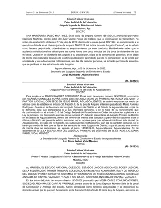 Jueves 21 de febrero de 2013 DIARIO OFICIAL (Primera Sección) 75
Estados Unidos Mexicanos
Poder Judicial de la Federación
Juzgado Segundo de Distrito en el Estado
Aguascalientes, Ags.
EDICTO
ANA MARGARITA JASSO MARTINEZ. En el juicio de amparo número 1661/2012-I, promovido por Pablo
Espinoza Martínez, contra actos del Juez Quinto Penal del Estado, que a continuación se transcriben: “la
orden de aprehensión dictada el 17 de julio de 2012, dentro de la causa penal 399/1994, en cumplimiento a la
ejecutoria dictada en el diverso juicio de amparo 766/2012 del índice de este Juzgado Federal”; se le señaló
como tercera perjudicada, ordenándose su emplazamiento por este conducto. Haciéndosele saber que la
audiencia constitucional se señaló para las nueve horas con cinco minutos del día doce de diciembre de dos
mil doce. Queda en la secretaría del juzgado a su disposición, copia de la demanda de garantías, en el plazo
de treinta días naturales después de la última publicación; apercibido que de no comparecer, se le tendrá por
emplazada y las subsecuentes notificaciones, aún las de carácter personal, se le harán por lista de acuerdos
que se publique en los estrados de este Juzgado.
Aguascalientes, Ags., a 5 de diciembre de 2012.
Secretario del Juzgado Segundo de Distrito en el Estado
Jorge Humberto Alvarez Moreno
Rúbrica.
(R.- 362125)
Estados Unidos Mexicanos
Poder Judicial de la Federación
Juzgado Primero de Distrito en el Estado de Aguascalientes
EDICTO
Para emplazar a: MARIO RAMIREZ RODRIGUEZ. En el juicio de amparo número 143/2012-III, promovido
por RICARDO GONZALEZ TOVAR, contra actos del JUEZ MIXTO DE PRIMERA INSTANCIA DEL QUINTO
PARTIDO JUDICIAL, CON SEDE EN JESUS MARIA, AGUASCALIENTES, se ordenó emplazar por medio de
edictos como lo establece el artículo 30, fracción II, de la Ley de Amparo al tercero perjudicado Mario Ramírez
Rodríguez. Queda en la Secretaría del Juzgado Primero de Distrito en el Estado de Aguascalientes, copia de
la demanda para que comparezca si a sus intereses conviene, y se le hace de su conocimiento que
de conformidad con el artículo 315 del Código Federal de Procedimientos Civiles de aplicación supletoria a la
Ley de Amparo, por disposición expresa de su numeral 2º, deberán presentarse al Juzgado Primero de Distrito
en el Estado de Aguascalientes, dentro del término de treinta días contados a partir del día siguiente al de la
última publicación del presente edicto; asimismo, se le requiere para que señale domicilio en esta ciudad de
Aguascalientes, en caso de no hacerlo, las subsecuentes notificaciones, aún las de carácter personal, se le
harán por medio de lista que se fije en los estrados de este Juzgado de Distrito, y que si pasado ese término
de treinta días no comparece, se seguirá el juicio 143/2012-III. Aguascalientes, Aguascalientes, 14 de
diciembre de 2012. LA SECRETARIA DEL JUZGADO PRIMERO DE DISTRITO EN EL ESTADO. LIC. DIANA
ISABEL VIDAL MENDEZ.
Atentamente
La Secretaria del Juzgado Primero de Distrito en el Estado de Aguascalientes
Lic. Diana Isabel Vidal Méndez
Rúbrica.
(R.- 362238)
Estados Unidos Mexicanos
Poder Judicial de la Federación
Primer Tribunal Colegiado en Materias Administrativa y de Trabajo del Décimo Primer Circuito
Morelia, Mich.
EDICTO
AL MARGEN, EL ESCUDO NACIONAL QUE DICE: ESTADOS UNIDOS MEXICANOS, PODER JUDICIAL
DE LA FEDERACION, PRIMER TRIBUNAL COLEGIADO EN MATERIAS ADMINISTRATIVA Y DE TRABAJO
DEL DECIMO PRIMER CIRCUITO: SISTEMAS INTERACTIVOS DE TELECOMUNICACIONES, SOCIEDAD
ANONIMA DE CAPITAL VARIABLE, Y CABLE DEL BAJIO, SOCIEDAD ANONIMA DE CAPITAL VARIABLE.
En los autos del juicio de amparo directo 113/2010, promovido por MEGA CABLE COMUNICACIONES,
SOCIEDAD ANONIMA DE CAPITAL VARIABLE, contra actos de la Junta Especial Número Seis de la Local
de Conciliación y Arbitraje del Estado, fueron señaladas como terceras perjudicadas y se desconoce su
domicilio actual, por lo que con fundamento en la fracción II del artículo 30 de la Ley de Amparo, así como en
 