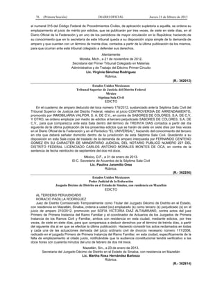 76 (Primera Sección) DIARIO OFICIAL Jueves 21 de febrero de 2013
el numeral 315 del Código Federal de Procedimientos Civiles, de aplicación supletoria a aquélla, se ordena su
emplazamiento al juicio de mérito por edictos, que se publicarán por tres veces, de siete en siete días, en el
Diario Oficial de la Federación y en uno de los periódicos de mayor circulación en la República; haciendo de
su conocimiento que en la secretaría de este tribunal queda a su disposición copia simple de la demanda de
amparo y que cuentan con un término de treinta días, contados a partir de la última publicación de los mismos,
para que ocurran ante este tribunal colegiado a defender sus derechos.
Atentamente
Morelia, Mich., a 21 de noviembre de 2012.
Secretaria del Primer Tribunal Colegiado en Materias
Administrativa y de Trabajo del Décimo Primer Circuito
Lic. Virginia Sánchez Rodríguez
Rúbrica.
(R.- 362012)
Estados Unidos Mexicanos
Tribunal Superior de Justicia del Distrito Federal
México
Séptima Sala Civil
EDICTO
En el cuaderno de amparo deducido del toca número 178/2012, sustanciado ante la Séptima Sala Civil del
Tribunal Superior de Justicia del Distrito Federal, relativo al juicio CONTROVERSIA DE ARRENDAMIENTO,
promovido por INMOBILIARIA VALPOR, S. A. DE C.V., en contra de SABORES DE COLORES, S.A. DE C.V.
Y OTRO, se ordeno emplazar por medio de edictos al tercero perjudicado SABORES DE COLORES, S.A. DE
C.V., para que comparezca ante esta Sala dentro del término de TREINTA DIAS contados a partir del día
siguiente de la última publicación de los presentes edictos que se harán de siete en siete días por tres veces
en el Diario Oficial de la Federación y en el Periódico “EL UNIVERSAL”, haciendo del conocimiento del tercero
en cita que deberá señalar domicilio dentro de la jurisdicción de esta Séptima Sala Civil. Quedando a su
disposición en esta Sala copia de traslado de la demanda de amparo interpuesta por FERNANDO CENTENO
GOMEZ EN SU CARACTER DE MANDATARIO JUDICIAL DEL NOTARIO PUBLICO NUMERO 227 DEL
DISTRITO FEDERAL LICENCIADO CARLOS ANTONIO MORALES MONTES DE OCA, en contra de la
sentencia de fecha veintiocho de septiembre del dos mil doce.
México, D.F., a 31 de enero de 2013.
El C. Secretario de Acuerdos de la Séptima Sala Civil
Lic. Paulina Jaramillo Orea
Rúbrica.
(R.- 362256)
Estados Unidos Mexicanos
Poder Judicial de la Federación
Juzgado Décimo de Distrito en el Estado de Sinaloa, con residencia en Mazatlán
EDICTO
AL TERCERO PERJUDICADO
HORACIO PADILLA RODRIGUEZ
Juez de Distrito Comisionado Temporalmente como Titular del Juzgado Décimo de Distrito en el Estado,
con residencia en Mazatlán, Sinaloa, ordena a usted (es) emplazarlo (s) como tercero (s) perjudicado (s) en el
juicio de amparo 210/2012, promovido por SOFIA VICTORIA DIAZ ALTAMIRANO, contra actos del juez
Primero de Primera Instancia del Ramo Familiar y el coordinador de Actuarios de los Juzgados de Primera
Instancia de los Ramos Civil y Familiar, ambos con residencia en esta ciudad, mediante edictos, por tres
veces, de siete en siete días, para que comparezca a deducir derechos por el término de treinta días, a partir
del siguiente día al en que se efectúe la última publicación. Haciendo consistir los actos reclamados en todas
y cada una de las actuaciones derivada del juicio ordinario civil de divorcio necesario número 111/2008,
radicado en el juzgado Primero de Primera Instancia del Ramo Familiar, en esta ciudad, específicamente de la
falta de emplazamiento al citado juicio, notificándole que la audiencia constitucional tendrá verificativo a las
doce horas con cuarenta minutos del uno de febrero de dos mil trece.
Mazatlán, Sin., a 23 de enero de 2013.
Secretaria del Juzgado Décimo de Distrito en el Estado de Sinaloa, con residencia en Mazatlán
Lic. Martha Rosa Hernández Barboza
Rúbrica.
(R.- 362614)
 